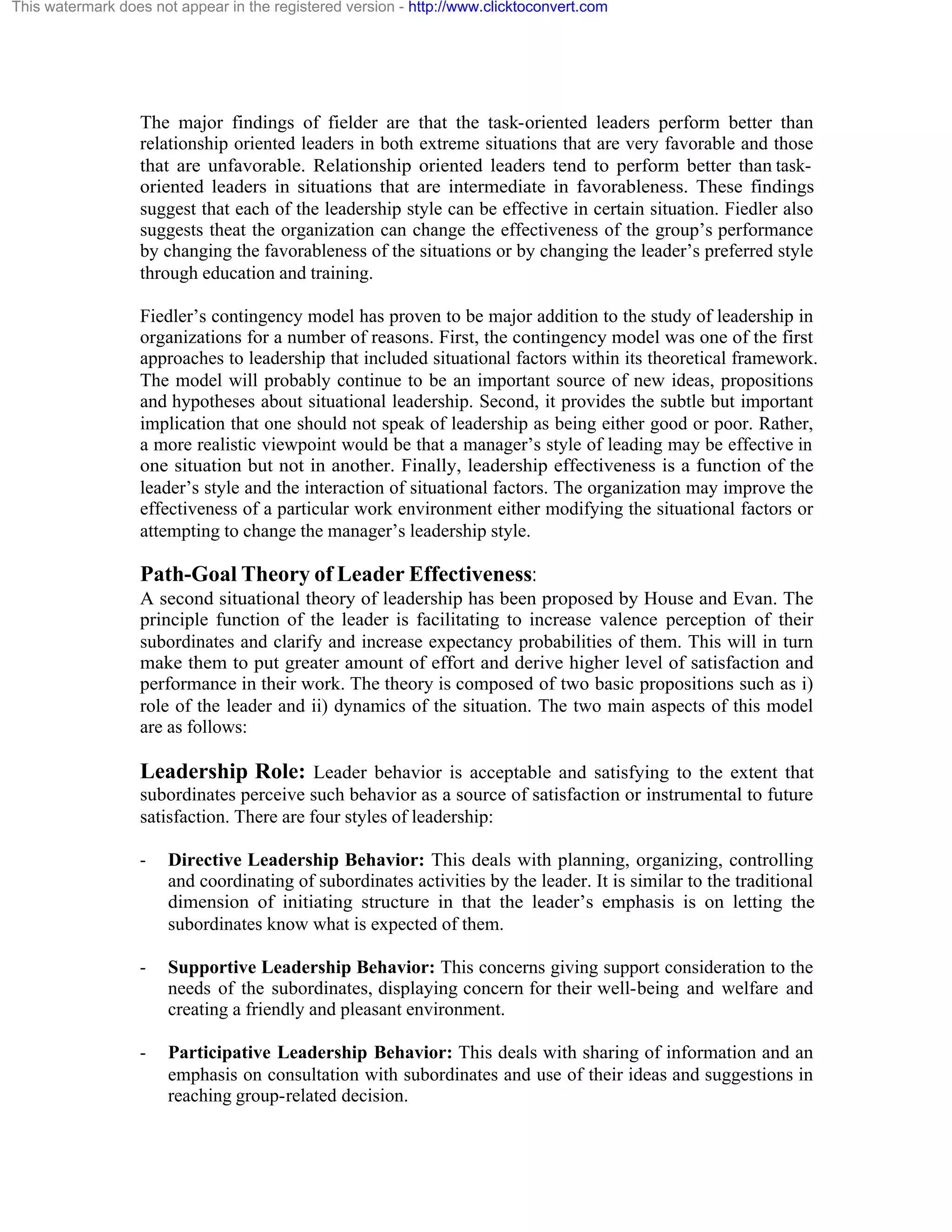 This watermark does not appear in the registered version - http://www.clicktoconvert.com

The major findings of fielder are that the task-oriented leaders perform better than
relationship oriented leaders in both extreme situations that are very favorable and those
that are unfavorable. Relationship oriented leaders tend to perform better than taskoriented leaders in situations that are intermediate in favorableness. These findings
suggest that each of the leadership style can be effective in certain situation. Fiedler also
suggests theat the organization can change the effectiveness of the group’s performance
by changing the favorableness of the situations or by changing the leader’s preferred style
through education and training.
Fiedler’s contingency model has proven to be major addition to the study of leadership in
organizations for a number of reasons. First, the contingency model was one of the first
approaches to leadership that included situational factors within its theoretical framework.
The model will probably continue to be an important source of new ideas, propositions
and hypotheses about situational leadership. Second, it provides the subtle but important
implication that one should not speak of leadership as being either good or poor. Rather,
a more realistic viewpoint would be that a manager’s style of leading may be effective in
one situation but not in another. Finally, leadership effectiveness is a function of the
leader’s style and the interaction of situational factors. The organization may improve the
effectiveness of a particular work environment either modifying the situational factors or
attempting to change the manager’s leadership style.

Path-Goal Theory of Leader Effectiveness:
A second situational theory of leadership has been proposed by House and Evan. The
principle function of the leader is facilitating to increase valence perception of their
subordinates and clarify and increase expectancy probabilities of them. This will in turn
make them to put greater amount of effort and derive higher level of satisfaction and
performance in their work. The theory is composed of two basic propositions such as i)
role of the leader and ii) dynamics of the situation. The two main aspects of this model
are as follows:

Leadership Role: Leader behavior is acceptable and satisfying to the extent that
subordinates perceive such behavior as a source of satisfaction or instrumental to future
satisfaction. There are four styles of leadership:
-

Directive Leadership Behavior: This deals with planning, organizing, controlling
and coordinating of subordinates activities by the leader. It is similar to the traditional
dimension of initiating structure in that the leader’s emphasis is on letting the
subordinates know what is expected of them.

-

Supportive Leadership Behavior: This concerns giving support consideration to the
needs of the subordinates, displaying concern for their well-being and welfare and
creating a friendly and pleasant environment.

-

Participative Leadership Behavior: This deals with sharing of information and an
emphasis on consultation with subordinates and use of their ideas and suggestions in
reaching group-related decision.

 