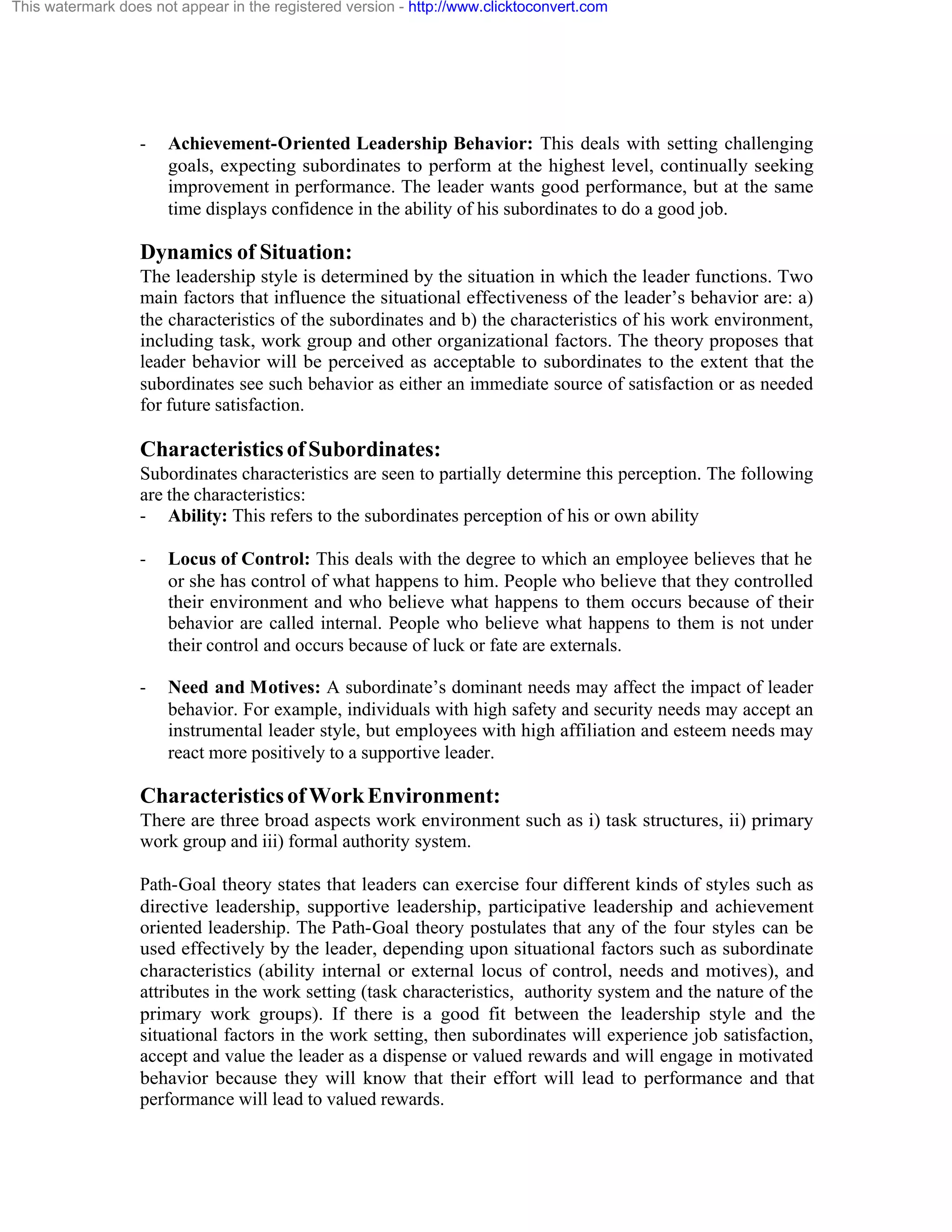 This watermark does not appear in the registered version - http://www.clicktoconvert.com

-

Achievement-Oriented Leadership Behavior: This deals with setting challenging
goals, expecting subordinates to perform at the highest level, continually seeking
improvement in performance. The leader wants good performance, but at the same
time displays confidence in the ability of his subordinates to do a good job.

Dynamics of Situation:
The leadership style is determined by the situation in which the leader functions. Two
main factors that influence the situational effectiveness of the leader’s behavior are: a)
the characteristics of the subordinates and b) the characteristics of his work environment,
including task, work group and other organizational factors. The theory proposes that
leader behavior will be perceived as acceptable to subordinates to the extent that the
subordinates see such behavior as either an immediate source of satisfaction or as needed
for future satisfaction.

Characteristics of Subordinates:
Subordinates characteristics are seen to partially determine this perception. The following
are the characteristics:
- Ability: This refers to the subordinates perception of his or own ability
-

Locus of Control: This deals with the degree to which an employee believes that he
or she has control of what happens to him. People who believe that they controlled
their environment and who believe what happens to them occurs because of their
behavior are called internal. People who believe what happens to them is not under
their control and occurs because of luck or fate are externals.

-

Need and Motives: A subordinate’s dominant needs may affect the impact of leader
behavior. For example, individuals with high safety and security needs may accept an
instrumental leader style, but employees with high affiliation and esteem needs may
react more positively to a supportive leader.

Characteristics of Work Environment:
There are three broad aspects work environment such as i) task structures, ii) primary
work group and iii) formal authority system.
Path-Goal theory states that leaders can exercise four different kinds of styles such as
directive leadership, supportive leadership, participative leadership and achievement
oriented leadership. The Path-Goal theory postulates that any of the four styles can be
used effectively by the leader, depending upon situational factors such as subordinate
characteristics (ability internal or external locus of control, needs and motives), and
attributes in the work setting (task characteristics, authority system and the nature of the
primary work groups). If there is a good fit between the leadership style and the
situational factors in the work setting, then subordinates will experience job satisfaction,
accept and value the leader as a dispense or valued rewards and will engage in motivated
behavior because they will know that their effort will lead to performance and that
performance will lead to valued rewards.

 