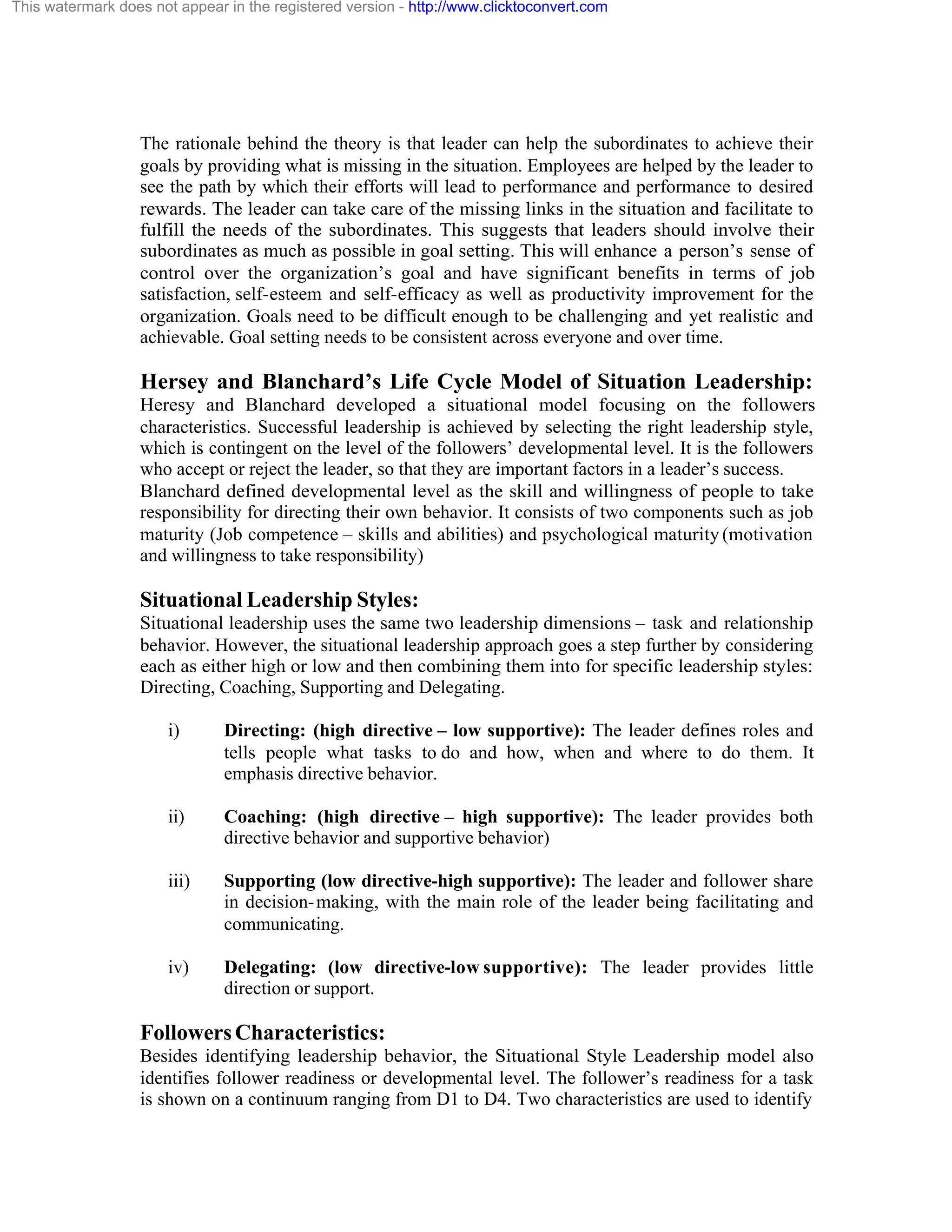 This watermark does not appear in the registered version - http://www.clicktoconvert.com

The rationale behind the theory is that leader can help the subordinates to achieve their
goals by providing what is missing in the situation. Employees are helped by the leader to
see the path by which their efforts will lead to performance and performance to desired
rewards. The leader can take care of the missing links in the situation and facilitate to
fulfill the needs of the subordinates. This suggests that leaders should involve their
subordinates as much as possible in goal setting. This will enhance a person’s sense of
control over the organization’s goal and have significant benefits in terms of job
satisfaction, self-esteem and self-efficacy as well as productivity improvement for the
organization. Goals need to be difficult enough to be challenging and yet realistic and
achievable. Goal setting needs to be consistent across everyone and over time.

Hersey and Blanchard’s Life Cycle Model of Situation Leadership:
Heresy and Blanchard developed a situational model focusing on the followers
characteristics. Successful leadership is achieved by selecting the right leadership style,
which is contingent on the level of the followers’ developmental level. It is the followers
who accept or reject the leader, so that they are important factors in a leader’s success.
Blanchard defined developmental level as the skill and willingness of people to take
responsibility for directing their own behavior. It consists of two components such as job
maturity (Job competence – skills and abilities) and psychological maturity (motivation
and willingness to take responsibility)

Situational Leadership Styles:
Situational leadership uses the same two leadership dimensions – task and relationship
behavior. However, the situational leadership approach goes a step further by considering
each as either high or low and then combining them into for specific leadership styles:
Directing, Coaching, Supporting and Delegating.
i)

Directing: (high directive – low supportive): The leader defines roles and
tells people what tasks to do and how, when and where to do them. It
emphasis directive behavior.

ii)

Coaching: (high directive – high supportive): The leader provides both
directive behavior and supportive behavior)

iii)

Supporting (low directive-high supportive): The leader and follower share
in decision- making, with the main role of the leader being facilitating and
communicating.

iv)

Delegating: (low directive-low supportive): The leader provides little
direction or support.

Followers Characteristics:
Besides identifying leadership behavior, the Situational Style Leadership model also
identifies follower readiness or developmental level. The follower’s readiness for a task
is shown on a continuum ranging from D1 to D4. Two characteristics are used to identify

 