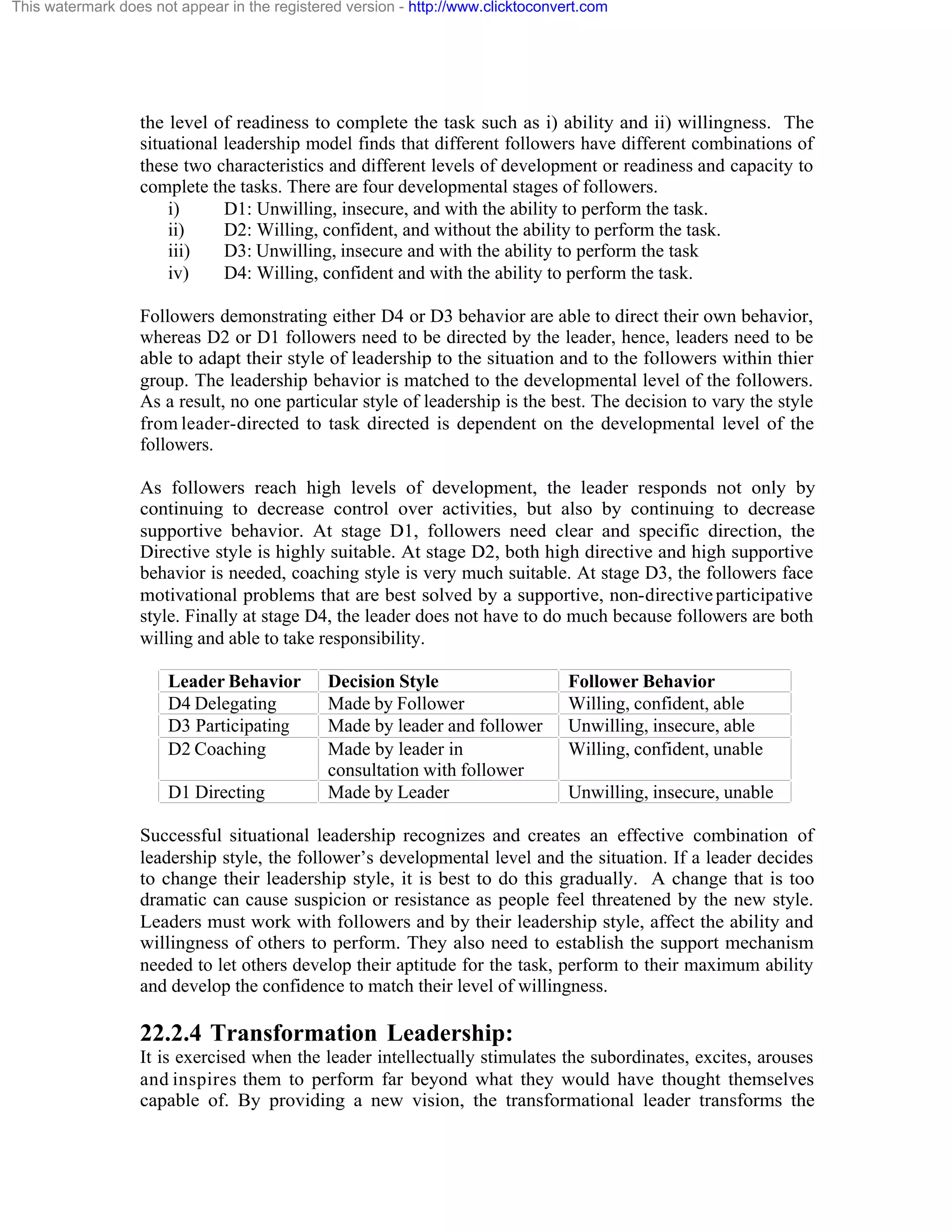 This watermark does not appear in the registered version - http://www.clicktoconvert.com

the level of readiness to complete the task such as i) ability and ii) willingness. The
situational leadership model finds that different followers have different combinations of
these two characteristics and different levels of development or readiness and capacity to
complete the tasks. There are four developmental stages of followers.
i)
D1: Unwilling, insecure, and with the ability to perform the task.
ii)
D2: Willing, confident, and without the ability to perform the task.
iii)
D3: Unwilling, insecure and with the ability to perform the task
iv)
D4: Willing, confident and with the ability to perform the task.
Followers demonstrating either D4 or D3 behavior are able to direct their own behavior,
whereas D2 or D1 followers need to be directed by the leader, hence, leaders need to be
able to adapt their style of leadership to the situation and to the followers within thier
group. The leadership behavior is matched to the developmental level of the followers.
As a result, no one particular style of leadership is the best. The decision to vary the style
from leader-directed to task directed is dependent on the developmental level of the
followers.
As followers reach high levels of development, the leader responds not only by
continuing to decrease control over activities, but also by continuing to decrease
supportive behavior. At stage D1, followers need clear and specific direction, the
Directive style is highly suitable. At stage D2, both high directive and high supportive
behavior is needed, coaching style is very much suitable. At stage D3, the followers face
motivational problems that are best solved by a supportive, non-directive participative
style. Finally at stage D4, the leader does not have to do much because followers are both
willing and able to take responsibility.
Leader Behavior
D4 Delegating
D3 Participating
D2 Coaching
D1 Directing

Decision Style
Made by Follower
Made by leader and follower
Made by leader in
consultation with follower
Made by Leader

Follower Behavior
Willing, confident, able
Unwilling, insecure, able
Willing, confident, unable
Unwilling, insecure, unable

Successful situational leadership recognizes and creates an effective combination of
leadership style, the follower’s developmental level and the situation. If a leader decides
to change their leadership style, it is best to do this gradually. A change that is too
dramatic can cause suspicion or resistance as people feel threatened by the new style.
Leaders must work with followers and by their leadership style, affect the ability and
willingness of others to perform. They also need to establish the support mechanism
needed to let others develop their aptitude for the task, perform to their maximum ability
and develop the confidence to match their level of willingness.

22.2.4 Transformation Leadership:
It is exercised when the leader intellectually stimulates the subordinates, excites, arouses
and inspires them to perform far beyond what they would have thought themselves
capable of. By providing a new vision, the transformational leader transforms the

 