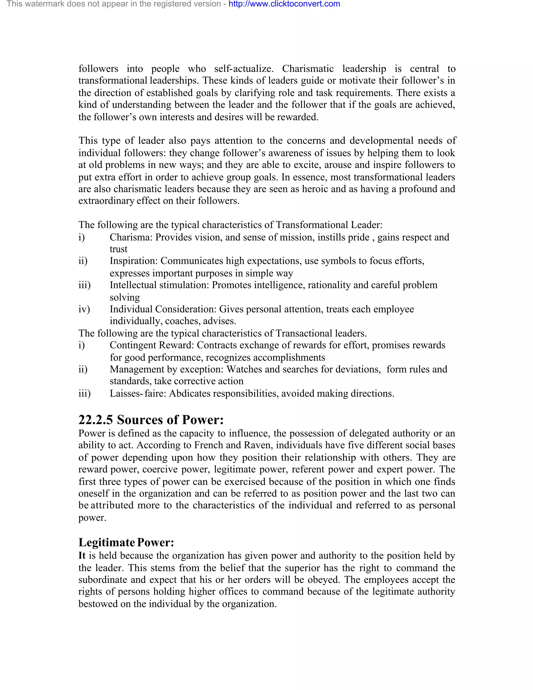 This watermark does not appear in the registered version - http://www.clicktoconvert.com

followers into people who self-actualize. Charismatic leadership is central to
transformational leaderships. These kinds of leaders guide or motivate their follower’s in
the direction of established goals by clarifying role and task requirements. There exists a
kind of understanding between the leader and the follower that if the goals are achieved,
the follower’s own interests and desires will be rewarded.
This type of leader also pays attention to the concerns and developmental needs of
individual followers: they change follower’s awareness of issues by helping them to look
at old problems in new ways; and they are able to excite, arouse and inspire followers to
put extra effort in order to achieve group goals. In essence, most transformational leaders
are also charismatic leaders because they are seen as heroic and as having a profound and
extraordinary effect on their followers.
The following are the typical characteristics of Transformational Leader:
i)
Charisma: Provides vision, and sense of mission, instills pride , gains respect and
trust
ii)
Inspiration: Communicates high expectations, use symbols to focus efforts,
expresses important purposes in simple way
iii)
Intellectual stimulation: Promotes intelligence, rationality and careful problem
solving
iv)
Individual Consideration: Gives personal attention, treats each employee
individually, coaches, advises.
The following are the typical characteristics of Transactional leaders.
i)
Contingent Reward: Contracts exchange of rewards for effort, promises rewards
for good performance, recognizes accomplishments
ii)
Management by exception: Watches and searches for deviations, form rules and
standards, take corrective action
iii)
Laisses- faire: Abdicates responsibilities, avoided making directions.

22.2.5 Sources of Power:
Power is defined as the capacity to influence, the possession of delegated authority or an
ability to act. According to French and Raven, individuals have five different social bases
of power depending upon how they position their relationship with others. They are
reward power, coercive power, legitimate power, referent power and expert power. The
first three types of power can be exercised because of the position in which one finds
oneself in the organization and can be referred to as position power and the last two can
be attributed more to the characteristics of the individual and referred to as personal
power.

Legitimate Power:
It is held because the organization has given power and authority to the position held by
the leader. This stems from the belief that the superior has the right to command the
subordinate and expect that his or her orders will be obeyed. The employees accept the
rights of persons holding higher offices to command because of the legitimate authority
bestowed on the individual by the organization.

 