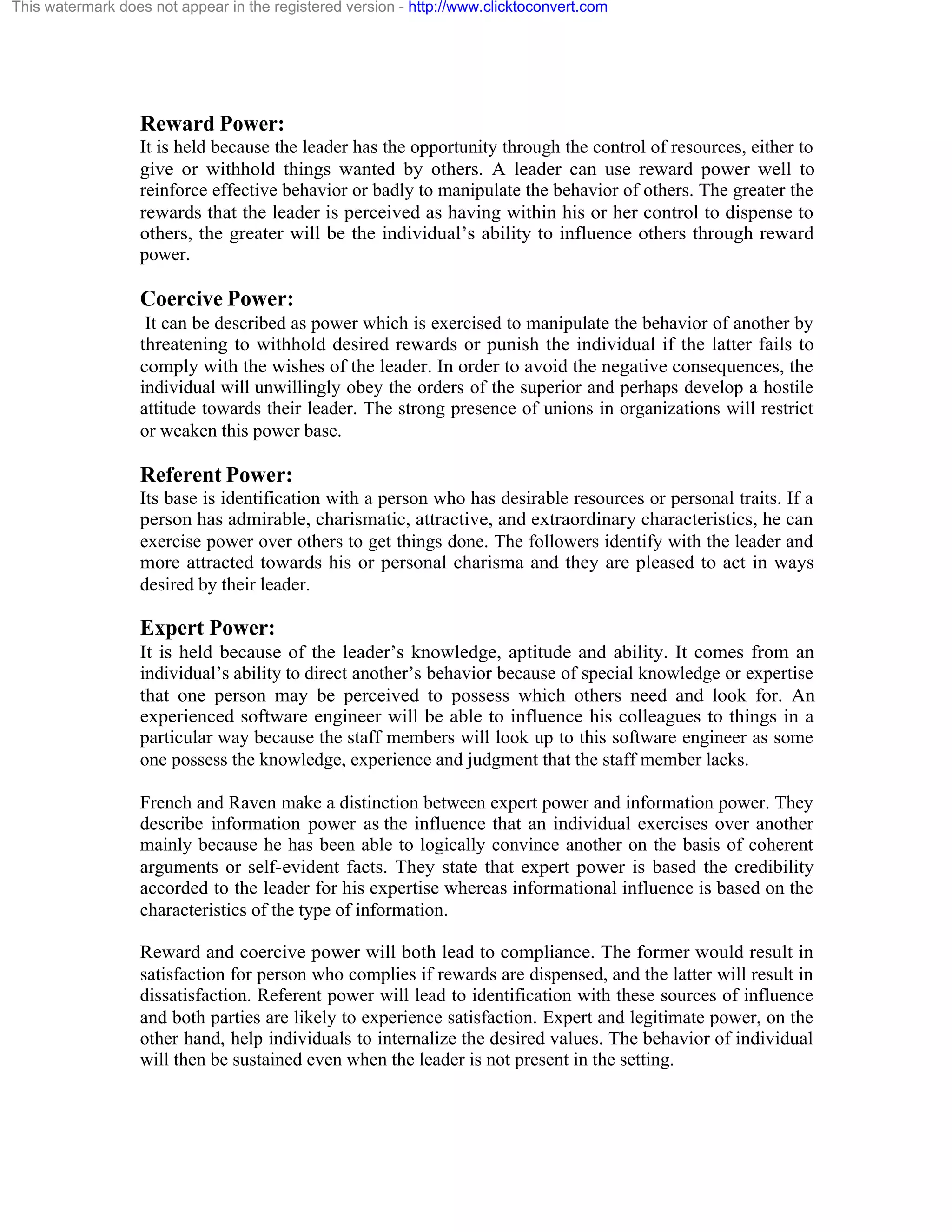 This watermark does not appear in the registered version - http://www.clicktoconvert.com

Reward Power:
It is held because the leader has the opportunity through the control of resources, either to
give or withhold things wanted by others. A leader can use reward power well to
reinforce effective behavior or badly to manipulate the behavior of others. The greater the
rewards that the leader is perceived as having within his or her control to dispense to
others, the greater will be the individual’s ability to influence others through reward
power.

Coercive Power:
It can be described as power which is exercised to manipulate the behavior of another by
threatening to withhold desired rewards or punish the individual if the latter fails to
comply with the wishes of the leader. In order to avoid the negative consequences, the
individual will unwillingly obey the orders of the superior and perhaps develop a hostile
attitude towards their leader. The strong presence of unions in organizations will restrict
or weaken this power base.

Referent Power:
Its base is identification with a person who has desirable resources or personal traits. If a
person has admirable, charismatic, attractive, and extraordinary characteristics, he can
exercise power over others to get things done. The followers identify with the leader and
more attracted towards his or personal charisma and they are pleased to act in ways
desired by their leader.

Expert Power:
It is held because of the leader’s knowledge, aptitude and ability. It comes from an
individual’s ability to direct another’s behavior because of special knowledge or expertise
that one person may be perceived to possess which others need and look for. An
experienced software engineer will be able to influence his colleagues to things in a
particular way because the staff members will look up to this software engineer as some
one possess the knowledge, experience and judgment that the staff member lacks.
French and Raven make a distinction between expert power and information power. They
describe information power as the influence that an individual exercises over another
mainly because he has been able to logically convince another on the basis of coherent
arguments or self-evident facts. They state that expert power is based the credibility
accorded to the leader for his expertise whereas informational influence is based on the
characteristics of the type of information.
Reward and coercive power will both lead to compliance. The former would result in
satisfaction for person who complies if rewards are dispensed, and the latter will result in
dissatisfaction. Referent power will lead to identification with these sources of influence
and both parties are likely to experience satisfaction. Expert and legitimate power, on the
other hand, help individuals to internalize the desired values. The behavior of individual
will then be sustained even when the leader is not present in the setting.

 