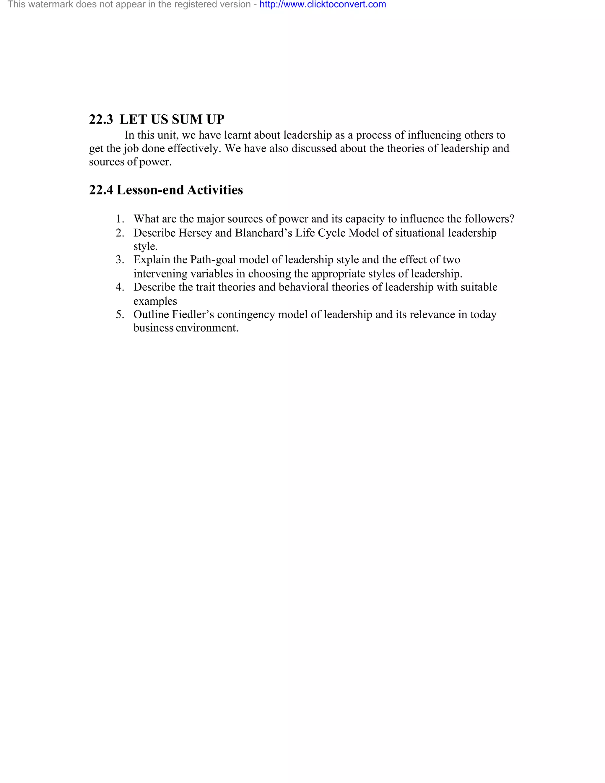 This watermark does not appear in the registered version - http://www.clicktoconvert.com

22.3 LET US SUM UP
In this unit, we have learnt about leadership as a process of influencing others to
get the job done effectively. We have also discussed about the theories of leadership and
sources of power.

22.4 Lesson-end Activities
1. What are the major sources of power and its capacity to influence the followers?
2. Describe Hersey and Blanchard’s Life Cycle Model of situational leadership
style.
3. Explain the Path-goal model of leadership style and the effect of two
intervening variables in choosing the appropriate styles of leadership.
4. Describe the trait theories and behavioral theories of leadership with suitable
examples
5. Outline Fiedler’s contingency model of leadership and its relevance in today
business environment.

 