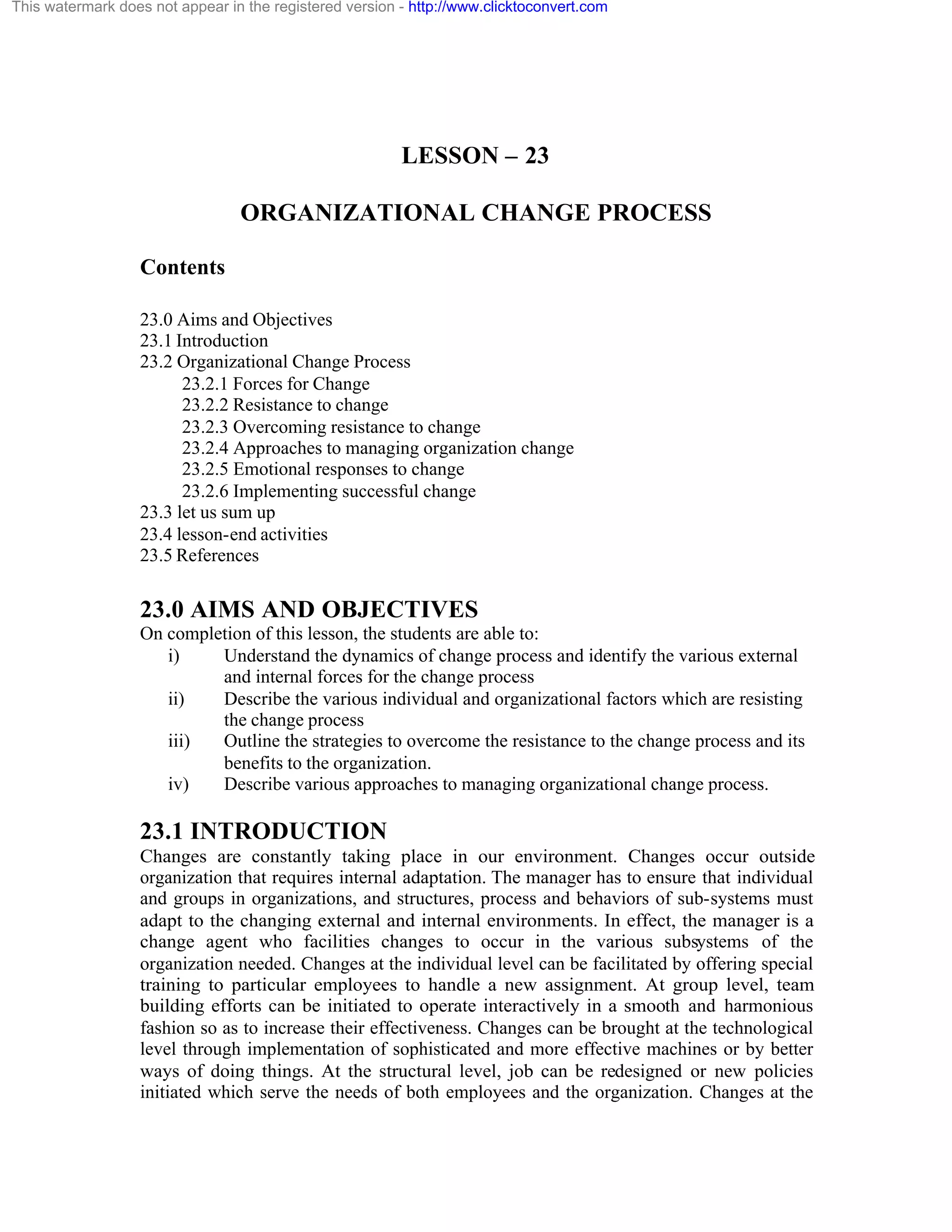 This watermark does not appear in the registered version - http://www.clicktoconvert.com

LESSON – 23
ORGANIZATIONAL CHANGE PROCESS
Contents
23.0 Aims and Objectives
23.1 Introduction
23.2 Organizational Change Process
23.2.1 Forces for Change
23.2.2 Resistance to change
23.2.3 Overcoming resistance to change
23.2.4 Approaches to managing organization change
23.2.5 Emotional responses to change
23.2.6 Implementing successful change
23.3 let us sum up
23.4 lesson-end activities
23.5 References

23.0 AIMS AND OBJECTIVES
On completion of this lesson, the students are able to:
i)
Understand the dynamics of change process and identify the various external
and internal forces for the change process
ii)
Describe the various individual and organizational factors which are resisting
the change process
iii)
Outline the strategies to overcome the resistance to the change process and its
benefits to the organization.
iv)
Describe various approaches to managing organizational change process.

23.1 INTRODUCTION
Changes are constantly taking place in our environment. Changes occur outside
organization that requires internal adaptation. The manager has to ensure that individual
and groups in organizations, and structures, process and behaviors of sub-systems must
adapt to the changing external and internal environments. In effect, the manager is a
change agent who facilities changes to occur in the various subsystems of the
organization needed. Changes at the individual level can be facilitated by offering special
training to particular employees to handle a new assignment. At group level, team
building efforts can be initiated to operate interactively in a smooth and harmonious
fashion so as to increase their effectiveness. Changes can be brought at the technological
level through implementation of sophisticated and more effective machines or by better
ways of doing things. At the structural level, job can be redesigned or new policies
initiated which serve the needs of both employees and the organization. Changes at the

 