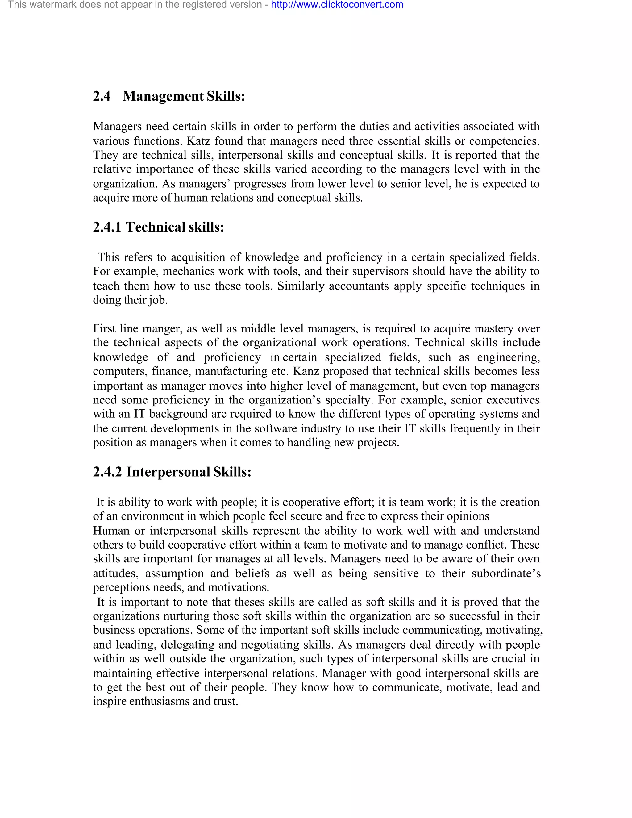 This watermark does not appear in the registered version - http://www.clicktoconvert.com

2.4 Management Skills:
Managers need certain skills in order to perform the duties and activities associated with
various functions. Katz found that managers need three essential skills or competencies.
They are technical sills, interpersonal skills and conceptual skills. It is reported that the
relative importance of these skills varied according to the managers level with in the
organization. As managers’ progresses from lower level to senior level, he is expected to
acquire more of human relations and conceptual skills.

2.4.1 Technical skills:
This refers to acquisition of knowledge and proficiency in a certain specialized fields.
For example, mechanics work with tools, and their supervisors should have the ability to
teach them how to use these tools. Similarly accountants apply specific techniques in
doing their job.
First line manger, as well as middle level managers, is required to acquire mastery over
the technical aspects of the organizational work operations. Technical skills include
knowledge of and proficiency in certain specialized fields, such as engineering,
computers, finance, manufacturing etc. Kanz proposed that technical skills becomes less
important as manager moves into higher level of management, but even top managers
need some proficiency in the organization’s specialty. For example, senior executives
with an IT background are required to know the different types of operating systems and
the current developments in the software industry to use their IT skills frequently in their
position as managers when it comes to handling new projects.

2.4.2 Interpersonal Skills:
It is ability to work with people; it is cooperative effort; it is team work; it is the creation
of an environment in which people feel secure and free to express their opinions
Human or interpersonal skills represent the ability to work well with and understand
others to build cooperative effort within a team to motivate and to manage conflict. These
skills are important for manages at all levels. Managers need to be aware of their own
attitudes, assumption and beliefs as well as being sensitive to their subordinate’s
perceptions needs, and motivations.
It is important to note that theses skills are called as soft skills and it is proved that the
organizations nurturing those soft skills within the organization are so successful in their
business operations. Some of the important soft skills include communicating, motivating,
and leading, delegating and negotiating skills. As managers deal directly with people
within as well outside the organization, such types of interpersonal skills are crucial in
maintaining effective interpersonal relations. Manager with good interpersonal skills are
to get the best out of their people. They know how to communicate, motivate, lead and
inspire enthusiasms and trust.

 