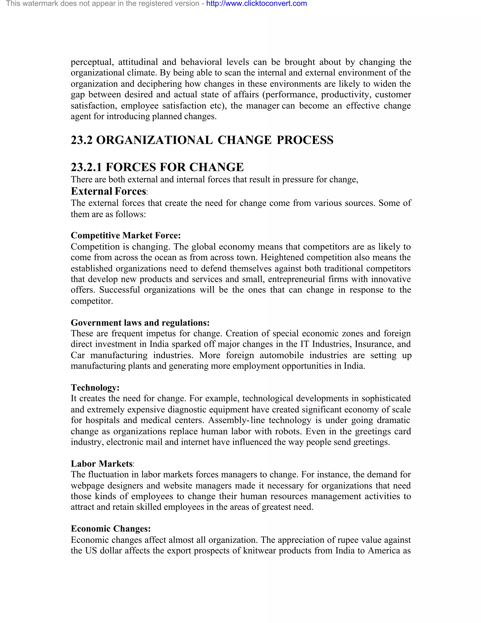 This watermark does not appear in the registered version - http://www.clicktoconvert.com

perceptual, attitudinal and behavioral levels can be brought about by changing the
organizational climate. By being able to scan the internal and external environment of the
organization and deciphering how changes in these environments are likely to widen the
gap between desired and actual state of affairs (performance, productivity, customer
satisfaction, employee satisfaction etc), the manager can become an effective change
agent for introducing planned changes.

23.2 ORGANIZATIONAL CHANGE PROCESS
23.2.1 FORCES FOR CHANGE
There are both external and internal forces that result in pressure for change,
External Forces:
The external forces that create the need for change come from various sources. Some of
them are as follows:
Competitive Market Force:
Competition is changing. The global economy means that competitors are as likely to
come from across the ocean as from across town. Heightened competition also means the
established organizations need to defend themselves against both traditional competitors
that develop new products and services and small, entrepreneurial firms with innovative
offers. Successful organizations will be the ones that can change in response to the
competitor.
Government laws and regulations:
These are frequent impetus for change. Creation of special economic zones and foreign
direct investment in India sparked off major changes in the IT Industries, Insurance, and
Car manufacturing industries. More foreign automobile industries are setting up
manufacturing plants and generating more employment opportunities in India.
Technology:
It creates the need for change. For example, technological developments in sophisticated
and extremely expensive diagnostic equipment have created significant economy of scale
for hospitals and medical centers. Assembly- line technology is under going dramatic
change as organizations replace human labor with robots. Even in the greetings card
industry, electronic mail and internet have influenced the way people send greetings.
Labor Markets:
The fluctuation in labor markets forces managers to change. For instance, the demand for
webpage designers and website managers made it necessary for organizations that need
those kinds of employees to change their human resources management activities to
attract and retain skilled employees in the areas of greatest need.
Economic Changes:
Economic changes affect almost all organization. The appreciation of rupee value against
the US dollar affects the export prospects of knitwear products from India to America as

 