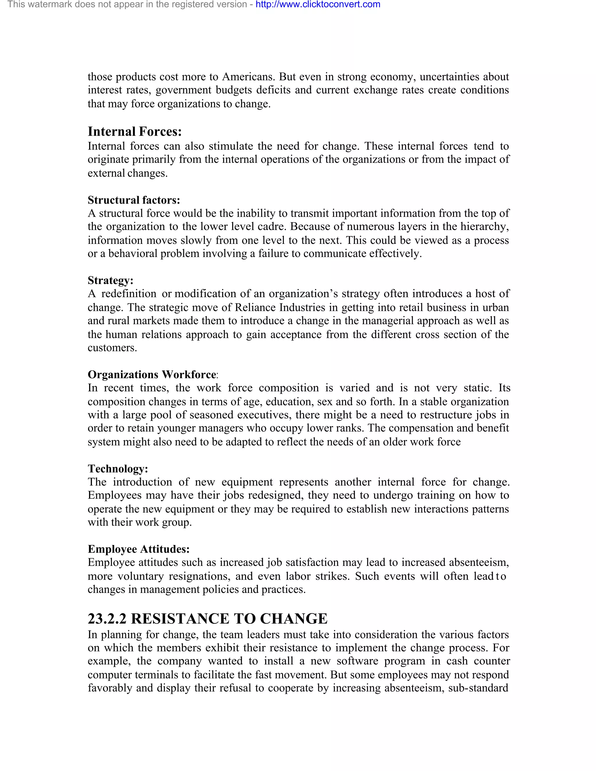 This watermark does not appear in the registered version - http://www.clicktoconvert.com

those products cost more to Americans. But even in strong economy, uncertainties about
interest rates, government budgets deficits and current exchange rates create conditions
that may force organizations to change.

Internal Forces:
Internal forces can also stimulate the need for change. These internal forces tend to
originate primarily from the internal operations of the organizations or from the impact of
external changes.
Structural factors:
A structural force would be the inability to transmit important information from the top of
the organization to the lower level cadre. Because of numerous layers in the hierarchy,
information moves slowly from one level to the next. This could be viewed as a process
or a behavioral problem involving a failure to communicate effectively.
Strategy:
A redefinition or modification of an organization’s strategy often introduces a host of
change. The strategic move of Reliance Industries in getting into retail business in urban
and rural markets made them to introduce a change in the managerial approach as well as
the human relations approach to gain acceptance from the different cross section of the
customers.
Organizations Workforce:
In recent times, the work force composition is varied and is not very static. Its
composition changes in terms of age, education, sex and so forth. In a stable organization
with a large pool of seasoned executives, there might be a need to restructure jobs in
order to retain younger managers who occupy lower ranks. The compensation and benefit
system might also need to be adapted to reflect the needs of an older work force
Technology:
The introduction of new equipment represents another internal force for change.
Employees may have their jobs redesigned, they need to undergo training on how to
operate the new equipment or they may be required to establish new interactions patterns
with their work group.
Employee Attitudes:
Employee attitudes such as increased job satisfaction may lead to increased absenteeism,
more voluntary resignations, and even labor strikes. Such events will often lead t o
changes in management policies and practices.

23.2.2 RESISTANCE TO CHANGE
In planning for change, the team leaders must take into consideration the various factors
on which the members exhibit their resistance to implement the change process. For
example, the company wanted to install a new software program in cash counter
computer terminals to facilitate the fast movement. But some employees may not respond
favorably and display their refusal to cooperate by increasing absenteeism, sub-standard

 
