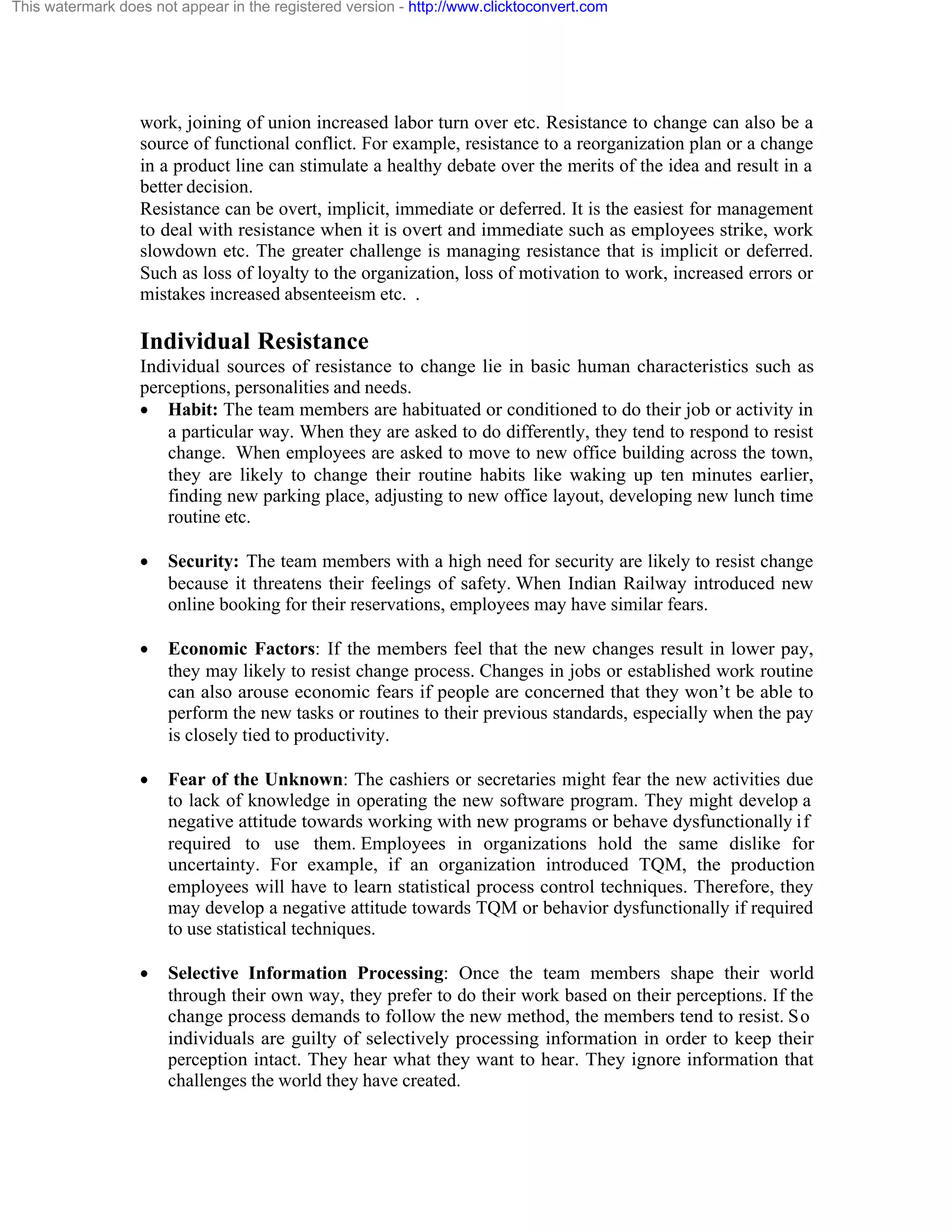 This watermark does not appear in the registered version - http://www.clicktoconvert.com

work, joining of union increased labor turn over etc. Resistance to change can also be a
source of functional conflict. For example, resistance to a reorganization plan or a change
in a product line can stimulate a healthy debate over the merits of the idea and result in a
better decision.
Resistance can be overt, implicit, immediate or deferred. It is the easiest for management
to deal with resistance when it is overt and immediate such as employees strike, work
slowdown etc. The greater challenge is managing resistance that is implicit or deferred.
Such as loss of loyalty to the organization, loss of motivation to work, increased errors or
mistakes increased absenteeism etc. .

Individual Resistance
Individual sources of resistance to change lie in basic human characteristics such as
perceptions, personalities and needs.
· Habit: The team members are habituated or conditioned to do their job or activity in
a particular way. When they are asked to do differently, they tend to respond to resist
change. When employees are asked to move to new office building across the town,
they are likely to change their routine habits like waking up ten minutes earlier,
finding new parking place, adjusting to new office layout, developing new lunch time
routine etc.
·

Security: The team members with a high need for security are likely to resist change
because it threatens their feelings of safety. When Indian Railway introduced new
online booking for their reservations, employees may have similar fears.

·

Economic Factors: If the members feel that the new changes result in lower pay,
they may likely to resist change process. Changes in jobs or established work routine
can also arouse economic fears if people are concerned that they won’t be able to
perform the new tasks or routines to their previous standards, especially when the pay
is closely tied to productivity.

·

Fear of the Unknown: The cashiers or secretaries might fear the new activities due
to lack of knowledge in operating the new software program. They might develop a
negative attitude towards working with new programs or behave dysfunctionally if
required to use them. Employees in organizations hold the same dislike for
uncertainty. For example, if an organization introduced TQM, the production
employees will have to learn statistical process control techniques. Therefore, they
may develop a negative attitude towards TQM or behavior dysfunctionally if required
to use statistical techniques.

·

Selective Information Processing: Once the team members shape their world
through their own way, they prefer to do their work based on their perceptions. If the
change process demands to follow the new method, the members tend to resist. So
individuals are guilty of selectively processing information in order to keep their
perception intact. They hear what they want to hear. They ignore information that
challenges the world they have created.

 