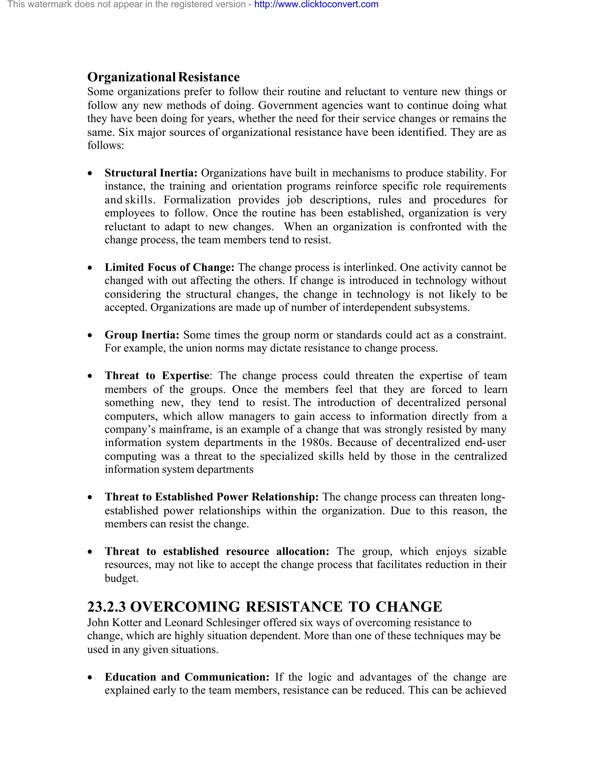 This watermark does not appear in the registered version - http://www.clicktoconvert.com

Organizational Resistance
Some organizations prefer to follow their routine and reluctant to venture new things or
follow any new methods of doing. Government agencies want to continue doing what
they have been doing for years, whether the need for their service changes or remains the
same. Six major sources of organizational resistance have been identified. They are as
follows:
·

Structural Inertia: Organizations have built in mechanisms to produce stability. For
instance, the training and orientation programs reinforce specific role requirements
and skills. Formalization provides job descriptions, rules and procedures for
employees to follow. Once the routine has been established, organization is very
reluctant to adapt to new changes. When an organization is confronted with the
change process, the team members tend to resist.

·

Limited Focus of Change: The change process is interlinked. One activity cannot be
changed with out affecting the others. If change is introduced in technology without
considering the structural changes, the change in technology is not likely to be
accepted. Organizations are made up of number of interdependent subsystems.

·

Group Inertia: Some times the group norm or standards could act as a constraint.
For example, the union norms may dictate resistance to change process.

·

Threat to Expertise: The change process could threaten the expertise of team
members of the groups. Once the members feel that they are forced to learn
something new, they tend to resist. The introduction of decentralized personal
computers, which allow managers to gain access to information directly from a
company’s mainframe, is an example of a change that was strongly resisted by many
information system departments in the 1980s. Because of decentralized end- user
computing was a threat to the specialized skills held by those in the centralized
information system departments

·

Threat to Established Power Relationship: The change process can threaten longestablished power relationships within the organization. Due to this reason, the
members can resist the change.

·

Threat to established resource allocation: The group, which enjoys sizable
resources, may not like to accept the change process that facilitates reduction in their
budget.

23.2.3 OVERCOMING RESISTANCE TO CHANGE
John Kotter and Leonard Schlesinger offered six ways of overcoming resistance to
change, which are highly situation dependent. More than one of these techniques may be
used in any given situations.
·

Education and Communication: If the logic and advantages of the change are
explained early to the team members, resistance can be reduced. This can be achieved

 
