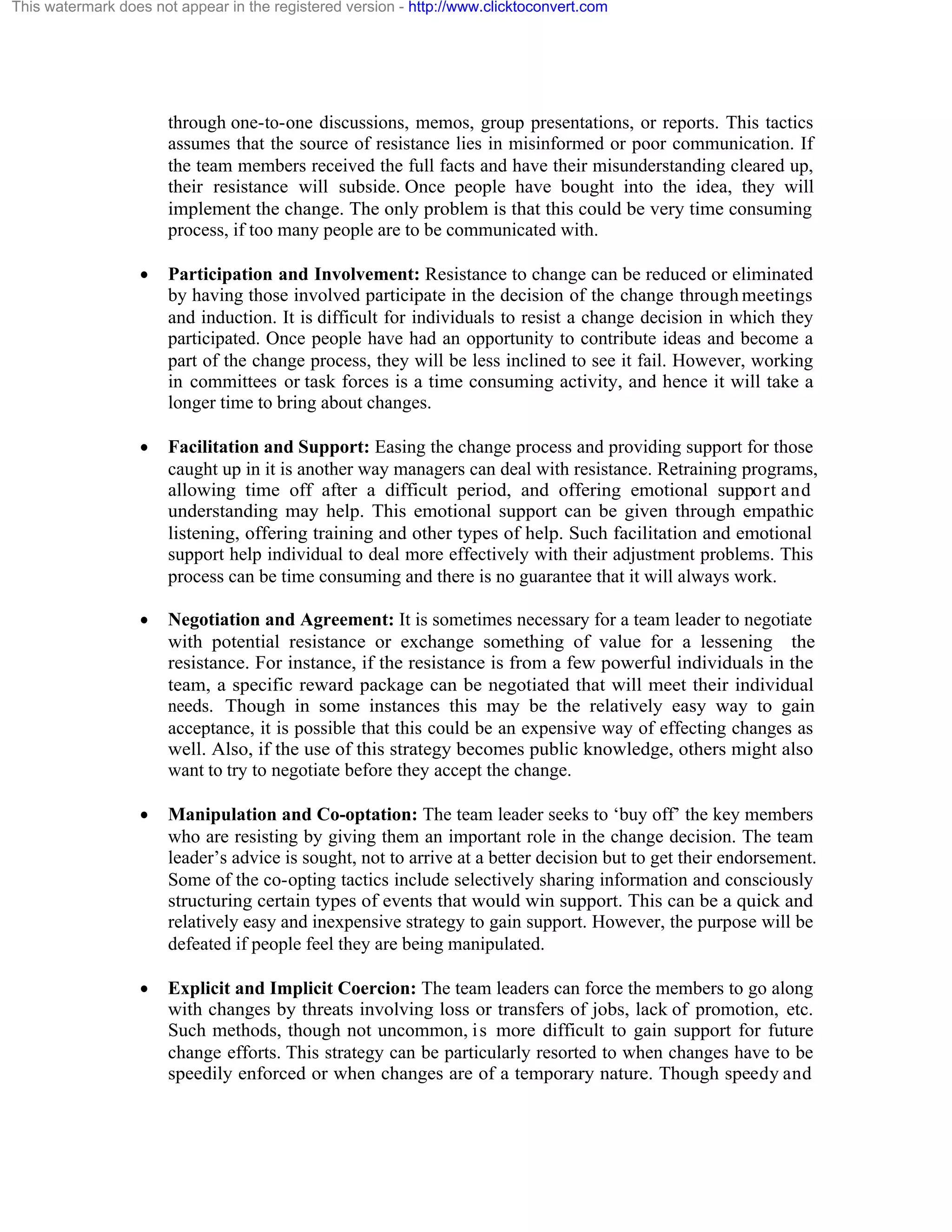 This watermark does not appear in the registered version - http://www.clicktoconvert.com

through one-to-one discussions, memos, group presentations, or reports. This tactics
assumes that the source of resistance lies in misinformed or poor communication. If
the team members received the full facts and have their misunderstanding cleared up,
their resistance will subside. Once people have bought into the idea, they will
implement the change. The only problem is that this could be very time consuming
process, if too many people are to be communicated with.
·

Participation and Involvement: Resistance to change can be reduced or eliminated
by having those involved participate in the decision of the change through meetings
and induction. It is difficult for individuals to resist a change decision in which they
participated. Once people have had an opportunity to contribute ideas and become a
part of the change process, they will be less inclined to see it fail. However, working
in committees or task forces is a time consuming activity, and hence it will take a
longer time to bring about changes.

·

Facilitation and Support: Easing the change process and providing support for those
caught up in it is another way managers can deal with resistance. Retraining programs,
allowing time off after a difficult period, and offering emotional support and
understanding may help. This emotional support can be given through empathic
listening, offering training and other types of help. Such facilitation and emotional
support help individual to deal more effectively with their adjustment problems. This
process can be time consuming and there is no guarantee that it will always work.

·

Negotiation and Agreement: It is sometimes necessary for a team leader to negotiate
with potential resistance or exchange something of value for a lessening the
resistance. For instance, if the resistance is from a few powerful individuals in the
team, a specific reward package can be negotiated that will meet their individual
needs. Though in some instances this may be the relatively easy way to gain
acceptance, it is possible that this could be an expensive way of effecting changes as
well. Also, if the use of this strategy becomes public knowledge, others might also
want to try to negotiate before they accept the change.

·

Manipulation and Co-optation: The team leader seeks to ‘buy off’ the key members
who are resisting by giving them an important role in the change decision. The team
leader’s advice is sought, not to arrive at a better decision but to get their endorsement.
Some of the co-opting tactics include selectively sharing information and consciously
structuring certain types of events that would win support. This can be a quick and
relatively easy and inexpensive strategy to gain support. However, the purpose will be
defeated if people feel they are being manipulated.

·

Explicit and Implicit Coercion: The team leaders can force the members to go along
with changes by threats involving loss or transfers of jobs, lack of promotion, etc.
Such methods, though not uncommon, i s more difficult to gain support for future
change efforts. This strategy can be particularly resorted to when changes have to be
speedily enforced or when changes are of a temporary nature. Though speedy and

 