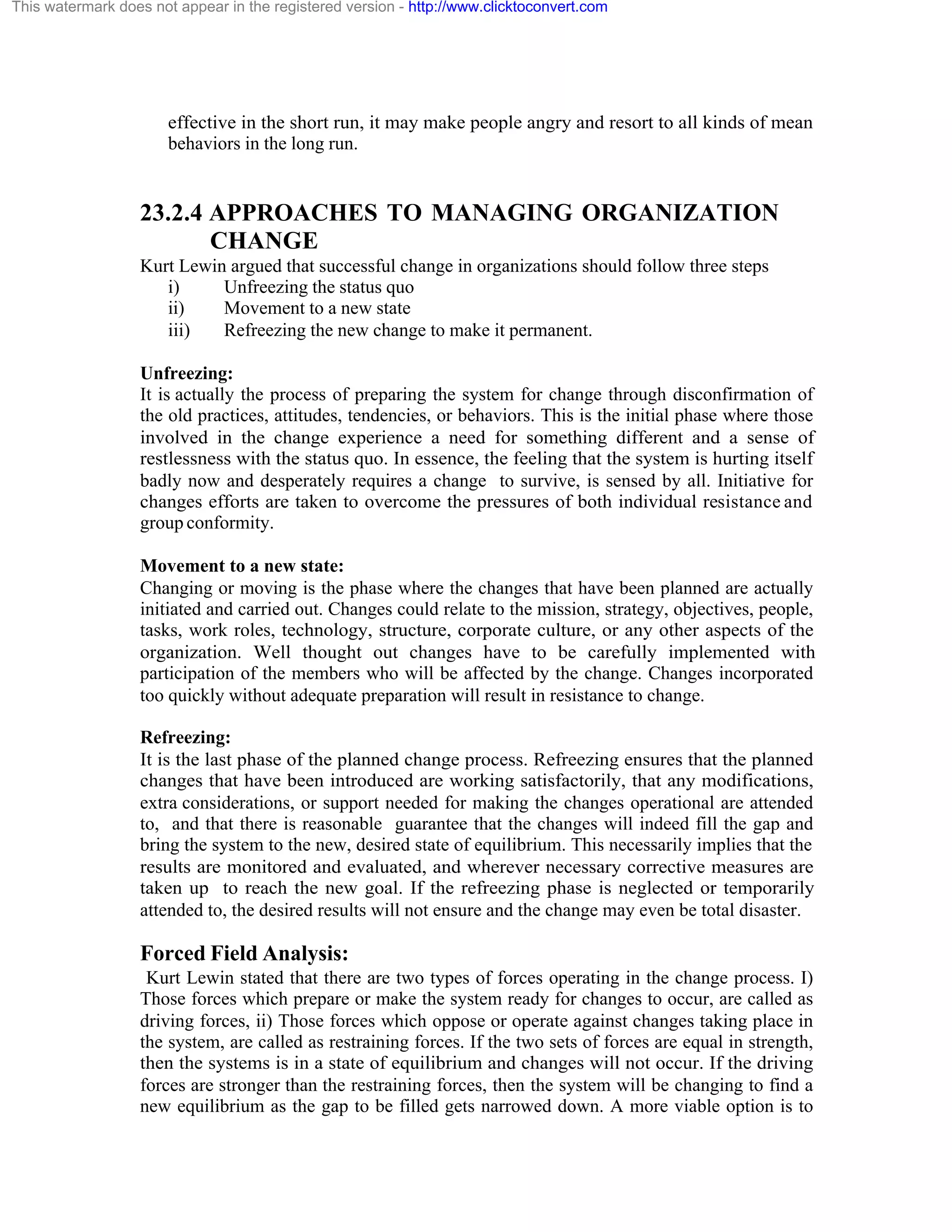 This watermark does not appear in the registered version - http://www.clicktoconvert.com

effective in the short run, it may make people angry and resort to all kinds of mean
behaviors in the long run.

23.2.4 APPROACHES TO MANAGING ORGANIZATION
CHANGE
Kurt Lewin argued that successful change in organizations should follow three steps
i)
Unfreezing the status quo
ii)
Movement to a new state
iii)
Refreezing the new change to make it permanent.
Unfreezing:
It is actually the process of preparing the system for change through disconfirmation of
the old practices, attitudes, tendencies, or behaviors. This is the initial phase where those
involved in the change experience a need for something different and a sense of
restlessness with the status quo. In essence, the feeling that the system is hurting itself
badly now and desperately requires a change to survive, is sensed by all. Initiative for
changes efforts are taken to overcome the pressures of both individual resistance and
group conformity.
Movement to a new state:
Changing or moving is the phase where the changes that have been planned are actually
initiated and carried out. Changes could relate to the mission, strategy, objectives, people,
tasks, work roles, technology, structure, corporate culture, or any other aspects of the
organization. Well thought out changes have to be carefully implemented with
participation of the members who will be affected by the change. Changes incorporated
too quickly without adequate preparation will result in resistance to change.
Refreezing:
It is the last phase of the planned change process. Refreezing ensures that the planned
changes that have been introduced are working satisfactorily, that any modifications,
extra considerations, or support needed for making the changes operational are attended
to, and that there is reasonable guarantee that the changes will indeed fill the gap and
bring the system to the new, desired state of equilibrium. This necessarily implies that the
results are monitored and evaluated, and wherever necessary corrective measures are
taken up to reach the new goal. If the refreezing phase is neglected or temporarily
attended to, the desired results will not ensure and the change may even be total disaster.

Forced Field Analysis:
Kurt Lewin stated that there are two types of forces operating in the change process. I)
Those forces which prepare or make the system ready for changes to occur, are called as
driving forces, ii) Those forces which oppose or operate against changes taking place in
the system, are called as restraining forces. If the two sets of forces are equal in strength,
then the systems is in a state of equilibrium and changes will not occur. If the driving
forces are stronger than the restraining forces, then the system will be changing to find a
new equilibrium as the gap to be filled gets narrowed down. A more viable option is to

 