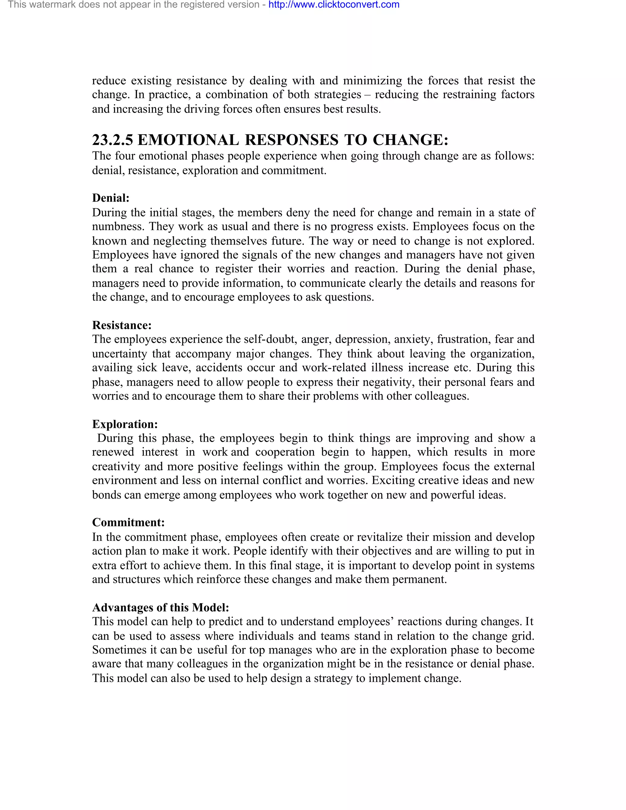 This watermark does not appear in the registered version - http://www.clicktoconvert.com

reduce existing resistance by dealing with and minimizing the forces that resist the
change. In practice, a combination of both strategies – reducing the restraining factors
and increasing the driving forces often ensures best results.

23.2.5 EMOTIONAL RESPONSES TO CHANGE:
The four emotional phases people experience when going through change are as follows:
denial, resistance, exploration and commitment.
Denial:
During the initial stages, the members deny the need for change and remain in a state of
numbness. They work as usual and there is no progress exists. Employees focus on the
known and neglecting themselves future. The way or need to change is not explored.
Employees have ignored the signals of the new changes and managers have not given
them a real chance to register their worries and reaction. During the denial phase,
managers need to provide information, to communicate clearly the details and reasons for
the change, and to encourage employees to ask questions.
Resistance:
The employees experience the self-doubt, anger, depression, anxiety, frustration, fear and
uncertainty that accompany major changes. They think about leaving the organization,
availing sick leave, accidents occur and work-related illness increase etc. During this
phase, managers need to allow people to express their negativity, their personal fears and
worries and to encourage them to share their problems with other colleagues.
Exploration:
During this phase, the employees begin to think things are improving and show a
renewed interest in work and cooperation begin to happen, which results in more
creativity and more positive feelings within the group. Employees focus the external
environment and less on internal conflict and worries. Exciting creative ideas and new
bonds can emerge among employees who work together on new and powerful ideas.
Commitment:
In the commitment phase, employees often create or revitalize their mission and develop
action plan to make it work. People identify with their objectives and are willing to put in
extra effort to achieve them. In this final stage, it is important to develop point in systems
and structures which reinforce these changes and make them permanent.
Advantages of this Model:
This model can help to predict and to understand employees’ reactions during changes. It
can be used to assess where individuals and teams stand in relation to the change grid.
Sometimes it can be useful for top manages who are in the exploration phase to become
aware that many colleagues in the organization might be in the resistance or denial phase.
This model can also be used to help design a strategy to implement change.

 
