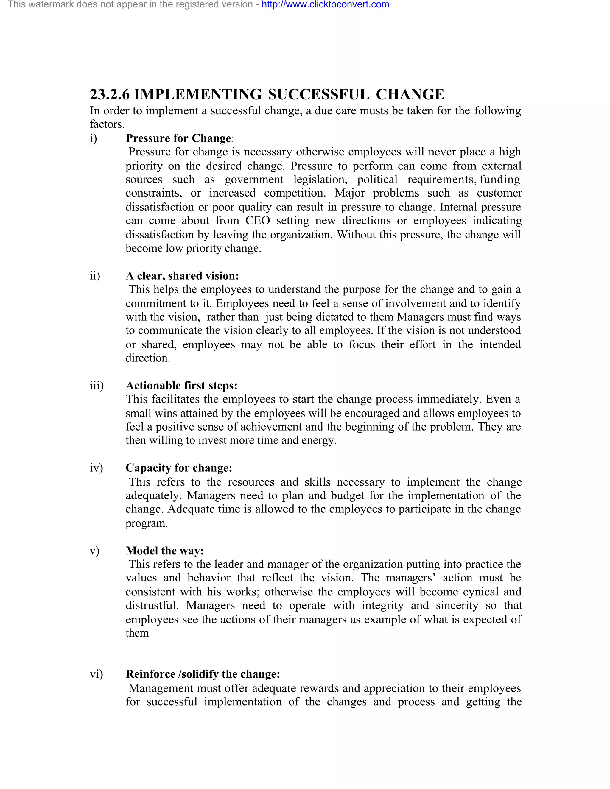 This watermark does not appear in the registered version - http://www.clicktoconvert.com

23.2.6 IMPLEMENTING SUCCESSFUL CHANGE
In order to implement a successful change, a due care musts be taken for the following
factors.
i)
Pressure for Change:
Pressure for change is necessary otherwise employees will never place a high
priority on the desired change. Pressure to perform can come from external
sources such as government legislation, political requirements, funding
constraints, or increased competition. Major problems such as customer
dissatisfaction or poor quality can result in pressure to change. Internal pressure
can come about from CEO setting new directions or employees indicating
dissatisfaction by leaving the organization. Without this pressure, the change will
become low priority change.
ii)

A clear, shared vision:
This helps the employees to understand the purpose for the change and to gain a
commitment to it. Employees need to feel a sense of involvement and to identify
with the vision, rather than just being dictated to them Managers must find ways
to communicate the vision clearly to all employees. If the vision is not understood
or shared, employees may not be able to focus their effort in the intended
direction.

iii)

Actionable first steps:
This facilitates the employees to start the change process immediately. Even a
small wins attained by the employees will be encouraged and allows employees to
feel a positive sense of achievement and the beginning of the problem. They are
then willing to invest more time and energy.

iv)

Capacity for change:
This refers to the resources and skills necessary to implement the change
adequately. Managers need to plan and budget for the implementation of the
change. Adequate time is allowed to the employees to participate in the change
program.

v)

Model the way:
This refers to the leader and manager of the organization putting into practice the
values and behavior that reflect the vision. The managers’ action must be
consistent with his works; otherwise the employees will become cynical and
distrustful. Managers need to operate with integrity and sincerity so that
employees see the actions of their managers as example of what is expected of
them

vi)

Reinforce /solidify the change:
Management must offer adequate rewards and appreciation to their employees
for successful implementation of the changes and process and getting the

 