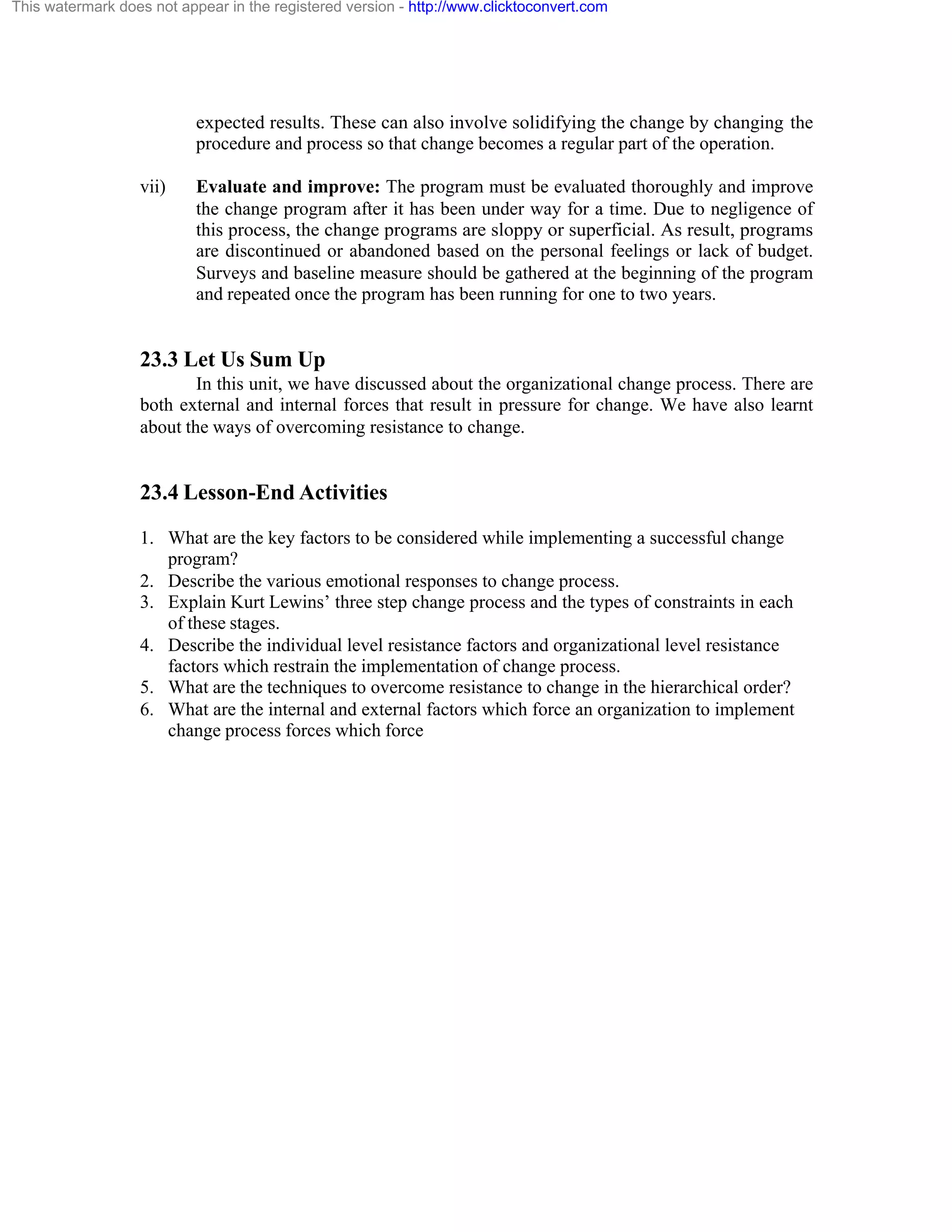 This watermark does not appear in the registered version - http://www.clicktoconvert.com

expected results. These can also involve solidifying the change by changing the
procedure and process so that change becomes a regular part of the operation.
vii)

Evaluate and improve: The program must be evaluated thoroughly and improve
the change program after it has been under way for a time. Due to negligence of
this process, the change programs are sloppy or superficial. As result, programs
are discontinued or abandoned based on the personal feelings or lack of budget.
Surveys and baseline measure should be gathered at the beginning of the program
and repeated once the program has been running for one to two years.

23.3 Let Us Sum Up
In this unit, we have discussed about the organizational change process. There are
both external and internal forces that result in pressure for change. We have also learnt
about the ways of overcoming resistance to change.

23.4 Lesson-End Activities
1. What are the key factors to be considered while implementing a successful change
program?
2. Describe the various emotional responses to change process.
3. Explain Kurt Lewins’ three step change process and the types of constraints in each
of these stages.
4. Describe the individual level resistance factors and organizational level resistance
factors which restrain the implementation of change process.
5. What are the techniques to overcome resistance to change in the hierarchical order?
6. What are the internal and external factors which force an organization to implement
change process forces which force

 