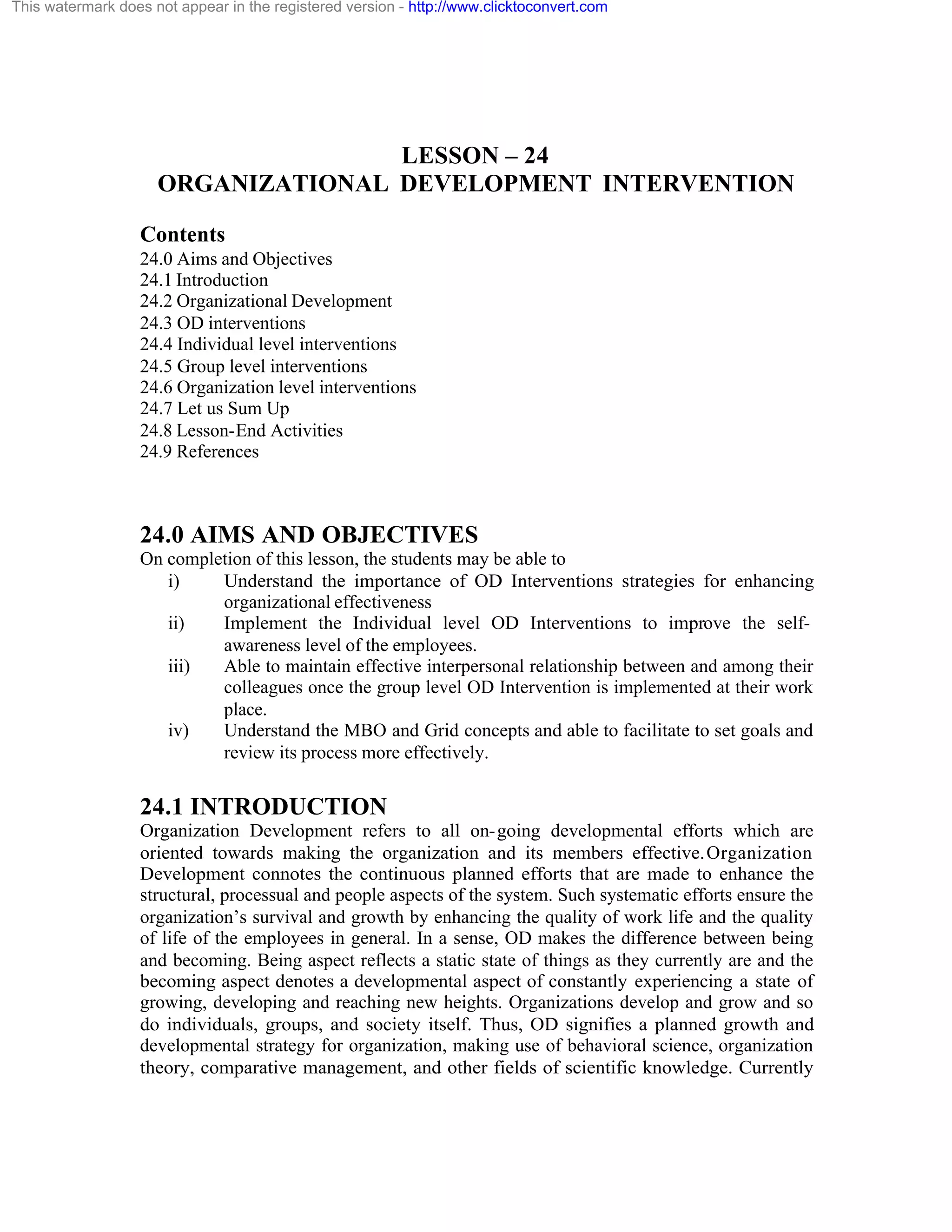 This watermark does not appear in the registered version - http://www.clicktoconvert.com

LESSON – 24
ORGANIZATIONAL DEVELOPMENT INTERVENTION
Contents
24.0 Aims and Objectives
24.1 Introduction
24.2 Organizational Development
24.3 OD interventions
24.4 Individual level interventions
24.5 Group level interventions
24.6 Organization level interventions
24.7 Let us Sum Up
24.8 Lesson-End Activities
24.9 References

24.0 AIMS AND OBJECTIVES
On completion of this lesson, the students may be able to
i)
Understand the importance of OD Interventions strategies for enhancing
organizational effectiveness
ii)
Implement the Individual level OD Interventions to improve the selfawareness level of the employees.
iii)
Able to maintain effective interpersonal relationship between and among their
colleagues once the group level OD Intervention is implemented at their work
place.
iv)
Understand the MBO and Grid concepts and able to facilitate to set goals and
review its process more effectively.

24.1 INTRODUCTION
Organization Development refers to all on- going developmental efforts which are
oriented towards making the organization and its members effective. Organization
Development connotes the continuous planned efforts that are made to enhance the
structural, processual and people aspects of the system. Such systematic efforts ensure the
organization’s survival and growth by enhancing the quality of work life and the quality
of life of the employees in general. In a sense, OD makes the difference between being
and becoming. Being aspect reflects a static state of things as they currently are and the
becoming aspect denotes a developmental aspect of constantly experiencing a state of
growing, developing and reaching new heights. Organizations develop and grow and so
do individuals, groups, and society itself. Thus, OD signifies a planned growth and
developmental strategy for organization, making use of behavioral science, organization
theory, comparative management, and other fields of scientific knowledge. Currently

 