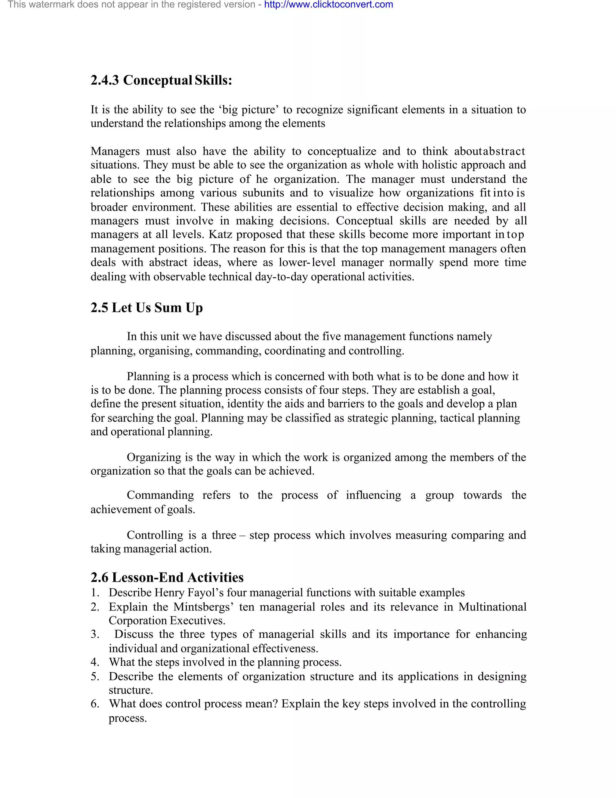This watermark does not appear in the registered version - http://www.clicktoconvert.com

2.4.3 Conceptual Skills:
It is the ability to see the ‘big picture’ to recognize significant elements in a situation to
understand the relationships among the elements
Managers must also have the ability to conceptualize and to think about abstract
situations. They must be able to see the organization as whole with holistic approach and
able to see the big picture of he organization. The manager must understand the
relationships among various subunits and to visualize how organizations fit into is
broader environment. These abilities are essential to effective decision making, and all
managers must involve in making decisions. Conceptual skills are needed by all
managers at all levels. Katz proposed that these skills become more important in top
management positions. The reason for this is that the top management managers often
deals with abstract ideas, where as lower- level manager normally spend more time
dealing with observable technical day-to-day operational activities.

2.5 Let Us Sum Up
In this unit we have discussed about the five management functions namely
planning, organising, commanding, coordinating and controlling.
Planning is a process which is concerned with both what is to be done and how it
is to be done. The planning process consists of four steps. They are establish a goal,
define the present situation, identity the aids and barriers to the goals and develop a plan
for searching the goal. Planning may be classified as strategic planning, tactical planning
and operational planning.
Organizing is the way in which the work is organized among the members of the
organization so that the goals can be achieved.
Commanding refers to the process of influencing a group towards the
achievement of goals.
Controlling is a three – step process which involves measuring comparing and
taking managerial action.

2.6 Lesson-End Activities
1. Describe Henry Fayol’s four managerial functions with suitable examples
2. Explain the Mintsbergs’ ten managerial roles and its relevance in Multinational
Corporation Executives.
3. Discuss the three types of managerial skills and its importance for enhancing
individual and organizational effectiveness.
4. What the steps involved in the planning process.
5. Describe the elements of organization structure and its applications in designing
structure.
6. What does control process mean? Explain the key steps involved in the controlling
process.

 