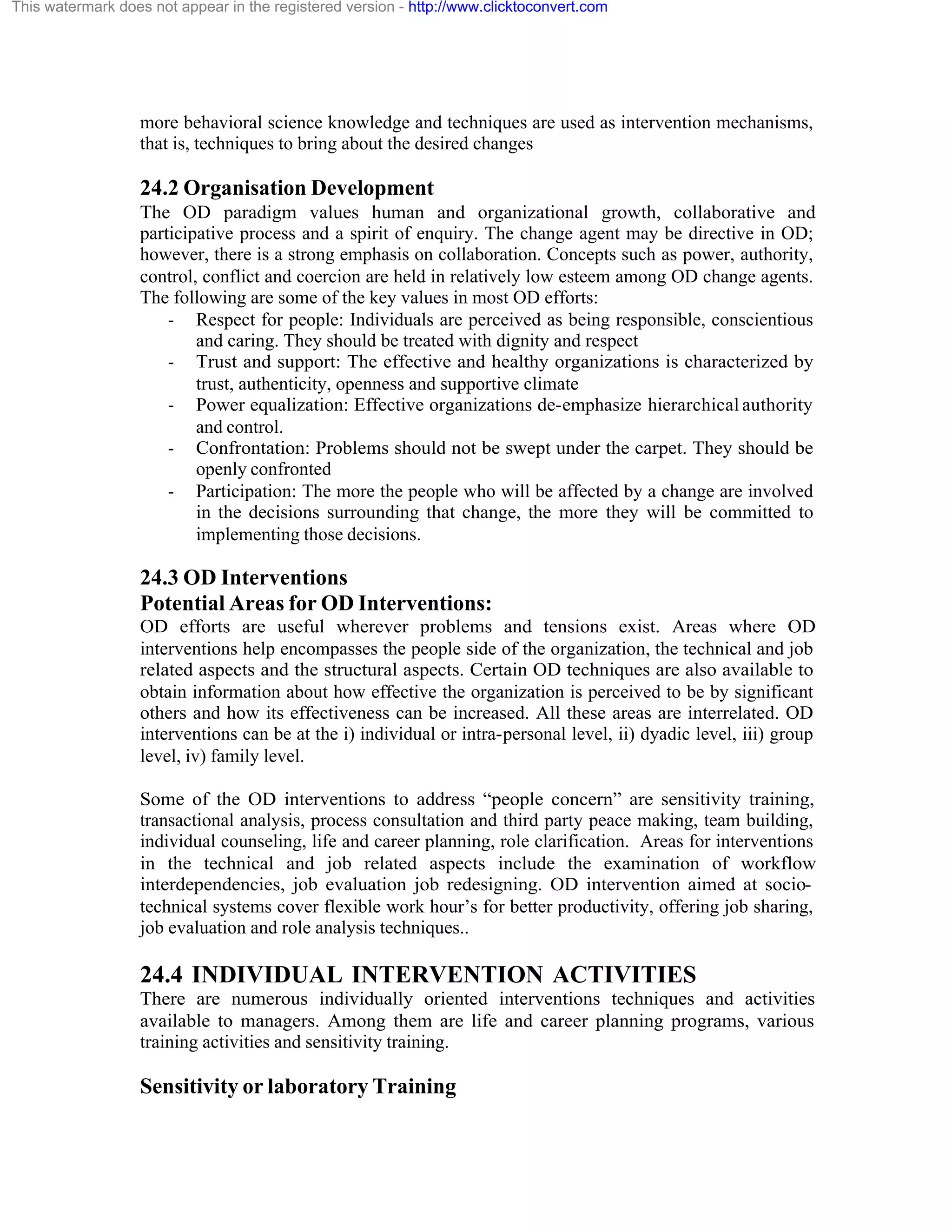 This watermark does not appear in the registered version - http://www.clicktoconvert.com

more behavioral science knowledge and techniques are used as intervention mechanisms,
that is, techniques to bring about the desired changes

24.2 Organisation Development
The OD paradigm values human and organizational growth, collaborative and
participative process and a spirit of enquiry. The change agent may be directive in OD;
however, there is a strong emphasis on collaboration. Concepts such as power, authority,
control, conflict and coercion are held in relatively low esteem among OD change agents.
The following are some of the key values in most OD efforts:
- Respect for people: Individuals are perceived as being responsible, conscientious
and caring. They should be treated with dignity and respect
- Trust and support: The effective and healthy organizations is characterized by
trust, authenticity, openness and supportive climate
- Power equalization: Effective organizations de-emphasize hierarchical authority
and control.
- Confrontation: Problems should not be swept under the carpet. They should be
openly confronted
- Participation: The more the people who will be affected by a change are involved
in the decisions surrounding that change, the more they will be committed to
implementing those decisions.

24.3 OD Interventions
Potential Areas for OD Interventions:
OD efforts are useful wherever problems and tensions exist. Areas where OD
interventions help encompasses the people side of the organization, the technical and job
related aspects and the structural aspects. Certain OD techniques are also available to
obtain information about how effective the organization is perceived to be by significant
others and how its effectiveness can be increased. All these areas are interrelated. OD
interventions can be at the i) individual or intra-personal level, ii) dyadic level, iii) group
level, iv) family level.
Some of the OD interventions to address “people concern” are sensitivity training,
transactional analysis, process consultation and third party peace making, team building,
individual counseling, life and career planning, role clarification. Areas for interventions
in the technical and job related aspects include the examination of workflow
interdependencies, job evaluation job redesigning. OD intervention aimed at sociotechnical systems cover flexible work hour’s for better productivity, offering job sharing,
job evaluation and role analysis techniques..

24.4 INDIVIDUAL INTERVENTION ACTIVITIES
There are numerous individually oriented interventions techniques and activities
available to managers. Among them are life and career planning programs, various
training activities and sensitivity training.

Sensitivity or laboratory Training

 