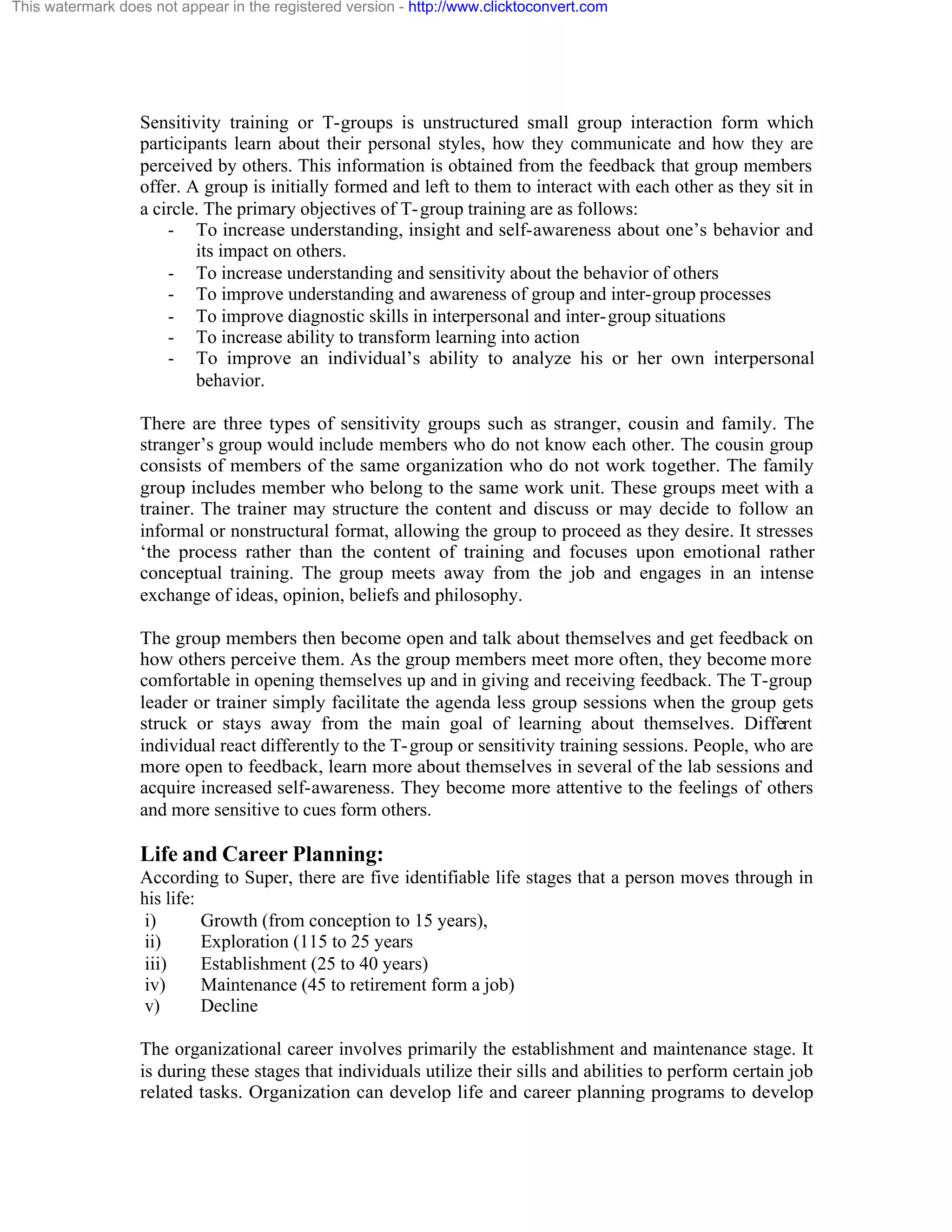 This watermark does not appear in the registered version - http://www.clicktoconvert.com

Sensitivity training or T-groups is unstructured small group interaction form which
participants learn about their personal styles, how they communicate and how they are
perceived by others. This information is obtained from the feedback that group members
offer. A group is initially formed and left to them to interact with each other as they sit in
a circle. The primary objectives of T- group training are as follows:
- To increase understanding, insight and self-awareness about one’s behavior and
its impact on others.
- To increase understanding and sensitivity about the behavior of others
- To improve understanding and awareness of group and inter-group processes
- To improve diagnostic skills in interpersonal and inter- group situations
- To increase ability to transform learning into action
- To improve an individual’s ability to analyze his or her own interpersonal
behavior.
There are three types of sensitivity groups such as stranger, cousin and family. The
stranger’s group would include members who do not know each other. The cousin group
consists of members of the same organization who do not work together. The family
group includes member who belong to the same work unit. These groups meet with a
trainer. The trainer may structure the content and discuss or may decide to follow an
informal or nonstructural format, allowing the group to proceed as they desire. It stresses
‘the process rather than the content of training and focuses upon emotional rather
conceptual training. The group meets away from the job and engages in an intense
exchange of ideas, opinion, beliefs and philosophy.
The group members then become open and talk about themselves and get feedback on
how others perceive them. As the group members meet more often, they become more
comfortable in opening themselves up and in giving and receiving feedback. The T-group
leader or trainer simply facilitate the agenda less group sessions when the group gets
struck or stays away from the main goal of learning about themselves. Different
individual react differently to the T- group or sensitivity training sessions. People, who are
more open to feedback, learn more about themselves in several of the lab sessions and
acquire increased self-awareness. They become more attentive to the feelings of others
and more sensitive to cues form others.

Life and Career Planning:
According to Super, there are five identifiable life stages that a person moves through in
his life:
i)
Growth (from conception to 15 years),
ii)
Exploration (115 to 25 years
iii)
Establishment (25 to 40 years)
iv)
Maintenance (45 to retirement form a job)
v)
Decline
The organizational career involves primarily the establishment and maintenance stage. It
is during these stages that individuals utilize their sills and abilities to perform certain job
related tasks. Organization can develop life and career planning programs to develop

 