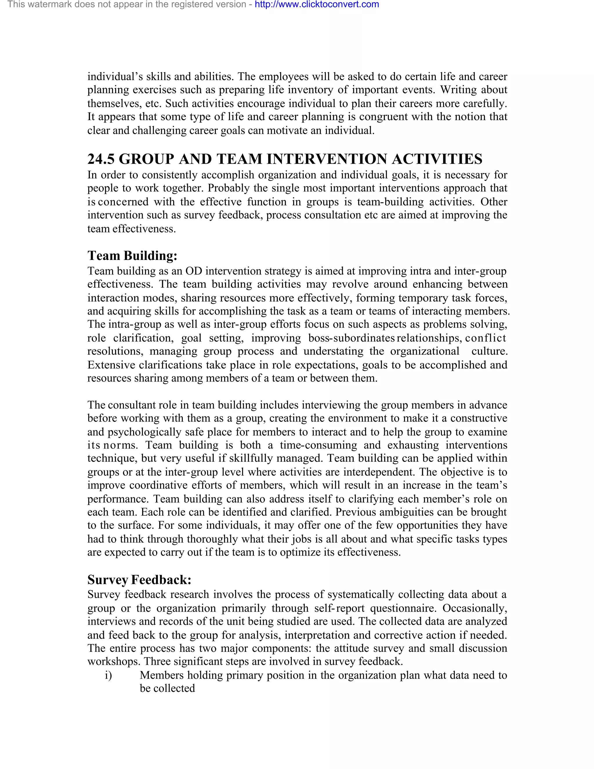 This watermark does not appear in the registered version - http://www.clicktoconvert.com

individual’s skills and abilities. The employees will be asked to do certain life and career
planning exercises such as preparing life inventory of important events. Writing about
themselves, etc. Such activities encourage individual to plan their careers more carefully.
It appears that some type of life and career planning is congruent with the notion that
clear and challenging career goals can motivate an individual.

24.5 GROUP AND TEAM INTERVENTION ACTIVITIES
In order to consistently accomplish organization and individual goals, it is necessary for
people to work together. Probably the single most important interventions approach that
is concerned with the effective function in groups is team-building activities. Other
intervention such as survey feedback, process consultation etc are aimed at improving the
team effectiveness.

Team Building:
Team building as an OD intervention strategy is aimed at improving intra and inter-group
effectiveness. The team building activities may revolve around enhancing between
interaction modes, sharing resources more effectively, forming temporary task forces,
and acquiring skills for accomplishing the task as a team or teams of interacting members.
The intra-group as well as inter-group efforts focus on such aspects as problems solving,
role clarification, goal setting, improving boss-subordinates relationships, conflict
resolutions, managing group process and understating the organizational culture.
Extensive clarifications take place in role expectations, goals to be accomplished and
resources sharing among members of a team or between them.
The consultant role in team building includes interviewing the group members in advance
before working with them as a group, creating the environment to make it a constructive
and psychologically safe place for members to interact and to help the group to examine
its norms. Team building is both a time-consuming and exhausting interventions
technique, but very useful if skillfully managed. Team building can be applied within
groups or at the inter-group level where activities are interdependent. The objective is to
improve coordinative efforts of members, which will result in an increase in the team’s
performance. Team building can also address itself to clarifying each member’s role on
each team. Each role can be identified and clarified. Previous ambiguities can be brought
to the surface. For some individuals, it may offer one of the few opportunities they have
had to think through thoroughly what their jobs is all about and what specific tasks types
are expected to carry out if the team is to optimize its effectiveness.

Survey Feedback:
Survey feedback research involves the process of systematically collecting data about a
group or the organization primarily through self- report questionnaire. Occasionally,
interviews and records of the unit being studied are used. The collected data are analyzed
and feed back to the group for analysis, interpretation and corrective action if needed.
The entire process has two major components: the attitude survey and small discussion
workshops. Three significant steps are involved in survey feedback.
i)
Members holding primary position in the organization plan what data need to
be collected

 