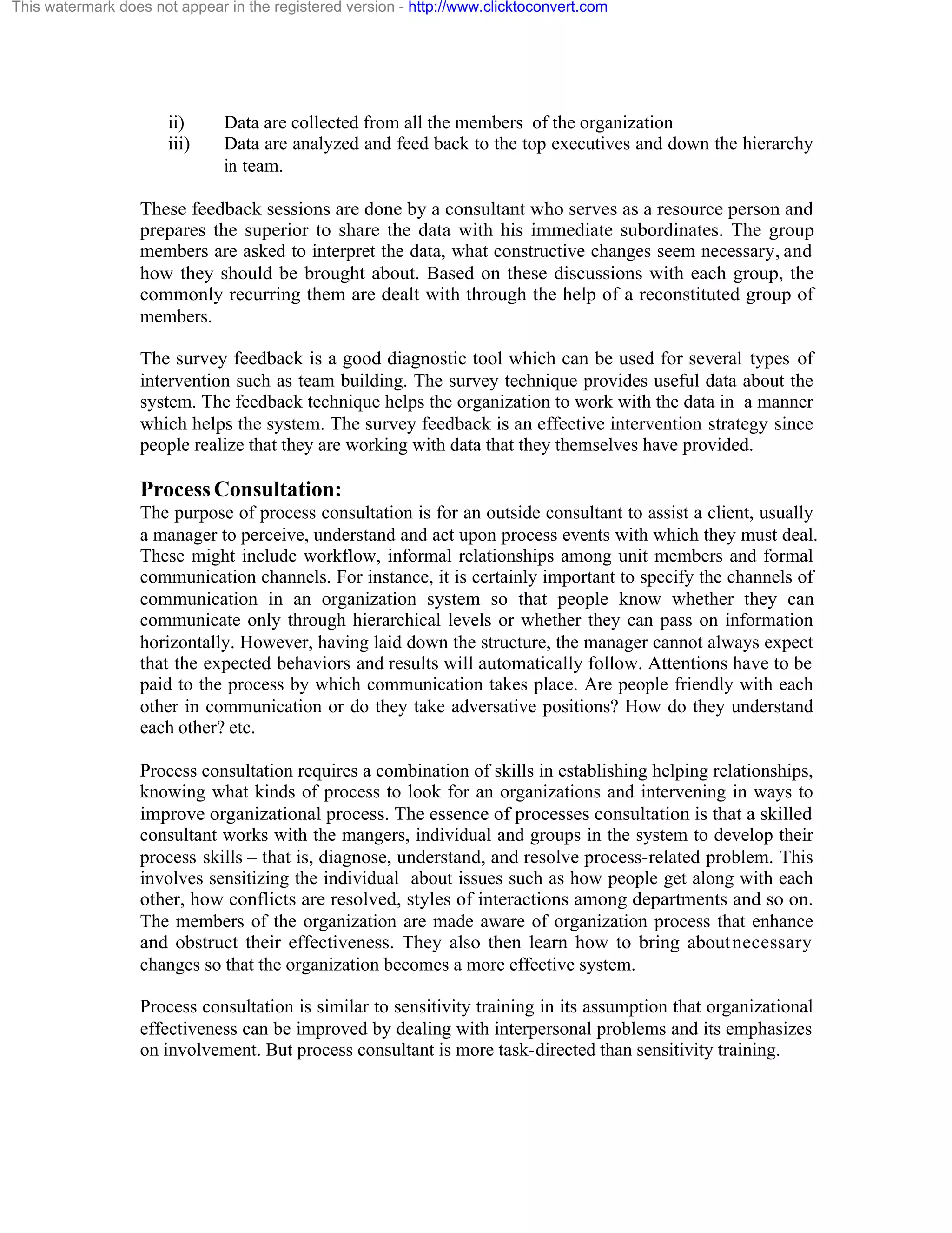 This watermark does not appear in the registered version - http://www.clicktoconvert.com

ii)
iii)

Data are collected from all the members of the organization
Data are analyzed and feed back to the top executives and down the hierarchy
in team.

These feedback sessions are done by a consultant who serves as a resource person and
prepares the superior to share the data with his immediate subordinates. The group
members are asked to interpret the data, what constructive changes seem necessary, and
how they should be brought about. Based on these discussions with each group, the
commonly recurring them are dealt with through the help of a reconstituted group of
members.
The survey feedback is a good diagnostic tool which can be used for several types of
intervention such as team building. The survey technique provides useful data about the
system. The feedback technique helps the organization to work with the data in a manner
which helps the system. The survey feedback is an effective intervention strategy since
people realize that they are working with data that they themselves have provided.

Process Consultation:
The purpose of process consultation is for an outside consultant to assist a client, usually
a manager to perceive, understand and act upon process events with which they must deal.
These might include workflow, informal relationships among unit members and formal
communication channels. For instance, it is certainly important to specify the channels of
communication in an organization system so that people know whether they can
communicate only through hierarchical levels or whether they can pass on information
horizontally. However, having laid down the structure, the manager cannot always expect
that the expected behaviors and results will automatically follow. Attentions have to be
paid to the process by which communication takes place. Are people friendly with each
other in communication or do they take adversative positions? How do they understand
each other? etc.
Process consultation requires a combination of skills in establishing helping relationships,
knowing what kinds of process to look for an organizations and intervening in ways to
improve organizational process. The essence of processes consultation is that a skilled
consultant works with the mangers, individual and groups in the system to develop their
process skills – that is, diagnose, understand, and resolve process-related problem. This
involves sensitizing the individual about issues such as how people get along with each
other, how conflicts are resolved, styles of interactions among departments and so on.
The members of the organization are made aware of organization process that enhance
and obstruct their effectiveness. They also then learn how to bring about necessary
changes so that the organization becomes a more effective system.
Process consultation is similar to sensitivity training in its assumption that organizational
effectiveness can be improved by dealing with interpersonal problems and its emphasizes
on involvement. But process consultant is more task-directed than sensitivity training.

 