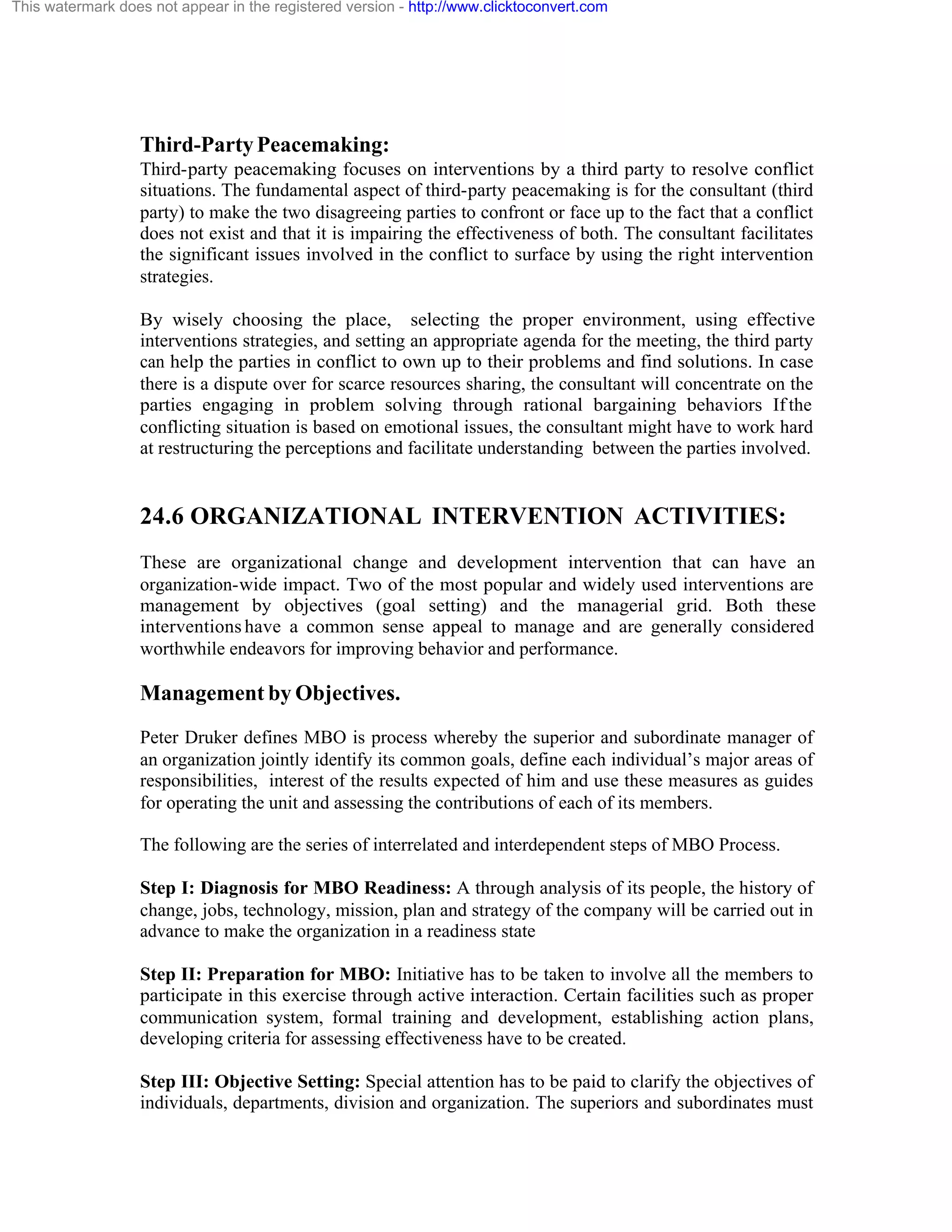 This watermark does not appear in the registered version - http://www.clicktoconvert.com

Third-Party Peacemaking:
Third-party peacemaking focuses on interventions by a third party to resolve conflict
situations. The fundamental aspect of third-party peacemaking is for the consultant (third
party) to make the two disagreeing parties to confront or face up to the fact that a conflict
does not exist and that it is impairing the effectiveness of both. The consultant facilitates
the significant issues involved in the conflict to surface by using the right intervention
strategies.
By wisely choosing the place, selecting the proper environment, using effective
interventions strategies, and setting an appropriate agenda for the meeting, the third party
can help the parties in conflict to own up to their problems and find solutions. In case
there is a dispute over for scarce resources sharing, the consultant will concentrate on the
parties engaging in problem solving through rational bargaining behaviors If the
conflicting situation is based on emotional issues, the consultant might have to work hard
at restructuring the perceptions and facilitate understanding between the parties involved.

24.6 ORGANIZATIONAL INTERVENTION ACTIVITIES:
These are organizational change and development intervention that can have an
organization-wide impact. Two of the most popular and widely used interventions are
management by objectives (goal setting) and the managerial grid. Both these
interventions have a common sense appeal to manage and are generally considered
worthwhile endeavors for improving behavior and performance.

Management by Objectives.
Peter Druker defines MBO is process whereby the superior and subordinate manager of
an organization jointly identify its common goals, define each individual’s major areas of
responsibilities, interest of the results expected of him and use these measures as guides
for operating the unit and assessing the contributions of each of its members.
The following are the series of interrelated and interdependent steps of MBO Process.
Step I: Diagnosis for MBO Readiness: A through analysis of its people, the history of
change, jobs, technology, mission, plan and strategy of the company will be carried out in
advance to make the organization in a readiness state
Step II: Preparation for MBO: Initiative has to be taken to involve all the members to
participate in this exercise through active interaction. Certain facilities such as proper
communication system, formal training and development, establishing action plans,
developing criteria for assessing effectiveness have to be created.
Step III: Objective Setting: Special attention has to be paid to clarify the objectives of
individuals, departments, division and organization. The superiors and subordinates must

 