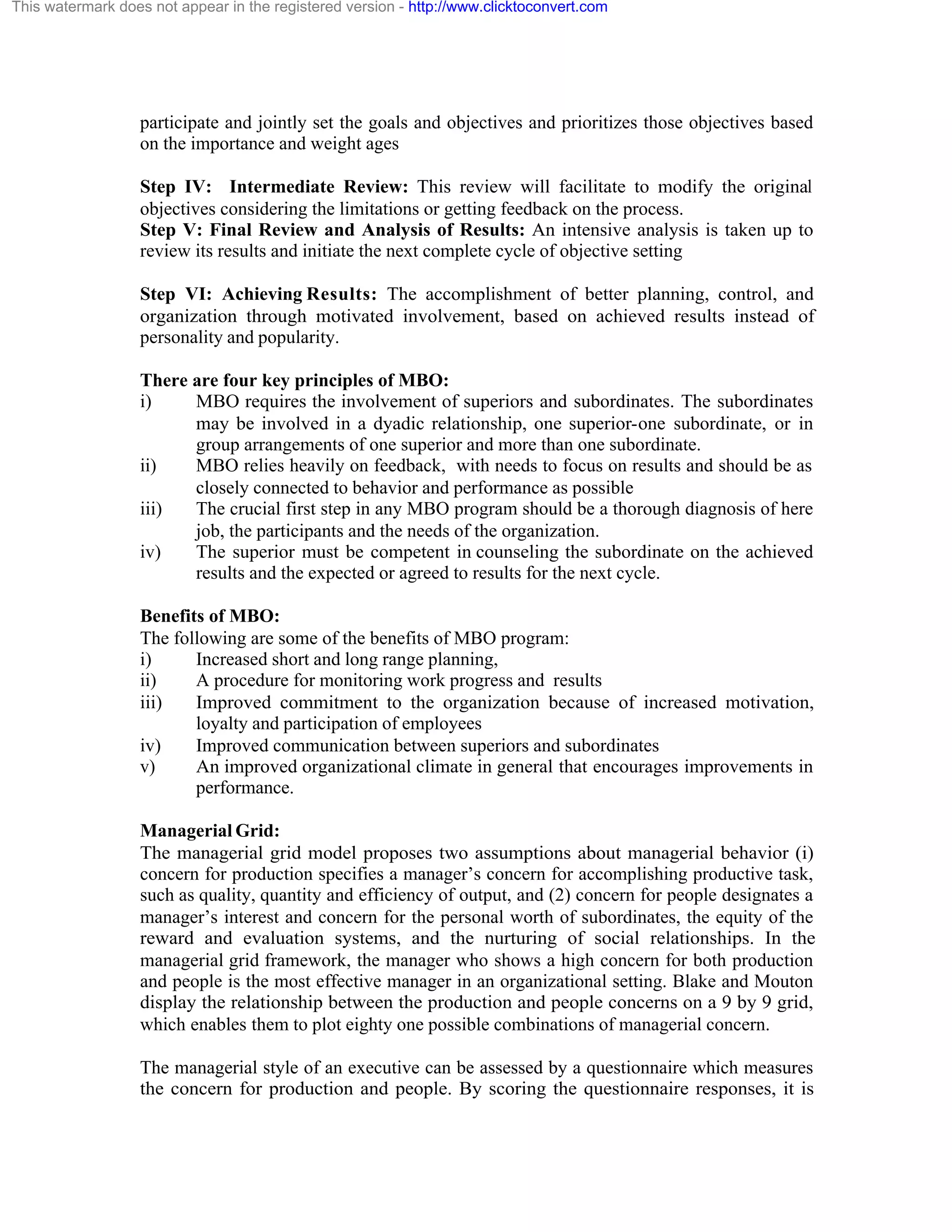 This watermark does not appear in the registered version - http://www.clicktoconvert.com

participate and jointly set the goals and objectives and prioritizes those objectives based
on the importance and weight ages
Step IV: Intermediate Review: This review will facilitate to modify the original
objectives considering the limitations or getting feedback on the process.
Step V: Final Review and Analysis of Results: An intensive analysis is taken up to
review its results and initiate the next complete cycle of objective setting
Step VI: Achieving Results: The accomplishment of better planning, control, and
organization through motivated involvement, based on achieved results instead of
personality and popularity.
There are four key principles of MBO:
i)
MBO requires the involvement of superiors and subordinates. The subordinates
may be involved in a dyadic relationship, one superior-one subordinate, or in
group arrangements of one superior and more than one subordinate.
ii)
MBO relies heavily on feedback, with needs to focus on results and should be as
closely connected to behavior and performance as possible
iii)
The crucial first step in any MBO program should be a thorough diagnosis of here
job, the participants and the needs of the organization.
iv)
The superior must be competent in counseling the subordinate on the achieved
results and the expected or agreed to results for the next cycle.
Benefits of MBO:
The following are some of the benefits of MBO program:
i)
Increased short and long range planning,
ii)
A procedure for monitoring work progress and results
iii)
Improved commitment to the organization because of increased motivation,
loyalty and participation of employees
iv)
Improved communication between superiors and subordinates
v)
An improved organizational climate in general that encourages improvements in
performance.
Managerial Grid:
The managerial grid model proposes two assumptions about managerial behavior (i)
concern for production specifies a manager’s concern for accomplishing productive task,
such as quality, quantity and efficiency of output, and (2) concern for people designates a
manager’s interest and concern for the personal worth of subordinates, the equity of the
reward and evaluation systems, and the nurturing of social relationships. In the
managerial grid framework, the manager who shows a high concern for both production
and people is the most effective manager in an organizational setting. Blake and Mouton
display the relationship between the production and people concerns on a 9 by 9 grid,
which enables them to plot eighty one possible combinations of managerial concern.
The managerial style of an executive can be assessed by a questionnaire which measures
the concern for production and people. By scoring the questionnaire responses, it is

 