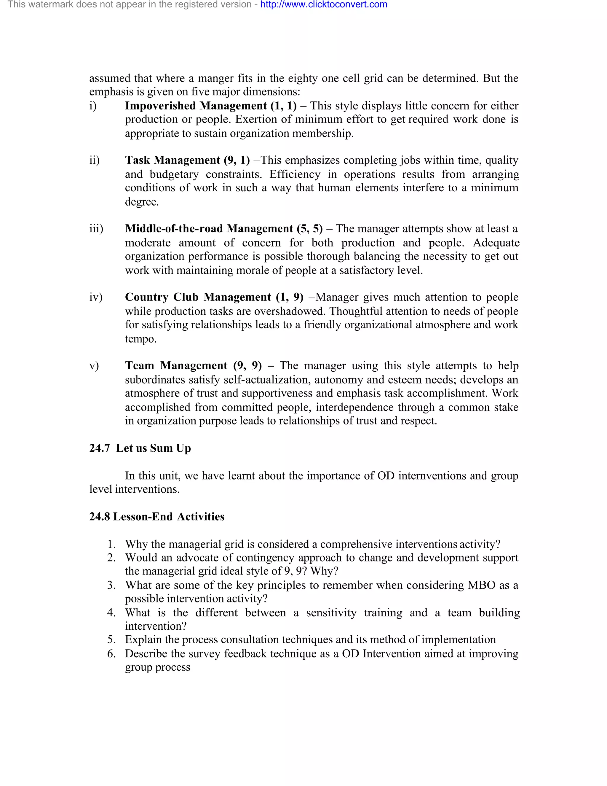 This watermark does not appear in the registered version - http://www.clicktoconvert.com

assumed that where a manger fits in the eighty one cell grid can be determined. But the
emphasis is given on five major dimensions:
i)
Impoverished Management (1, 1) – This style displays little concern for either
production or people. Exertion of minimum effort to get required work done is
appropriate to sustain organization membership.
ii)

Task Management (9, 1) –This emphasizes completing jobs within time, quality
and budgetary constraints. Efficiency in operations results from arranging
conditions of work in such a way that human elements interfere to a minimum
degree.

iii)

Middle-of-the-road Management (5, 5) – The manager attempts show at least a
moderate amount of concern for both production and people. Adequate
organization performance is possible thorough balancing the necessity to get out
work with maintaining morale of people at a satisfactory level.

iv)

Country Club Management (1, 9) –Manager gives much attention to people
while production tasks are overshadowed. Thoughtful attention to needs of people
for satisfying relationships leads to a friendly organizational atmosphere and work
tempo.

v)

Team Management (9, 9) – The manager using this style attempts to help
subordinates satisfy self-actualization, autonomy and esteem needs; develops an
atmosphere of trust and supportiveness and emphasis task accomplishment. Work
accomplished from committed people, interdependence through a common stake
in organization purpose leads to relationships of trust and respect.

24.7 Let us Sum Up
In this unit, we have learnt about the importance of OD internventions and group
level interventions.
24.8 Lesson-End Activities
1. Why the managerial grid is considered a comprehensive interventions activity?
2. Would an advocate of contingency approach to change and development support
the managerial grid ideal style of 9, 9? Why?
3. What are some of the key principles to remember when considering MBO as a
possible intervention activity?
4. What is the different between a sensitivity training and a team building
intervention?
5. Explain the process consultation techniques and its method of implementation
6. Describe the survey feedback technique as a OD Intervention aimed at improving
group process

 