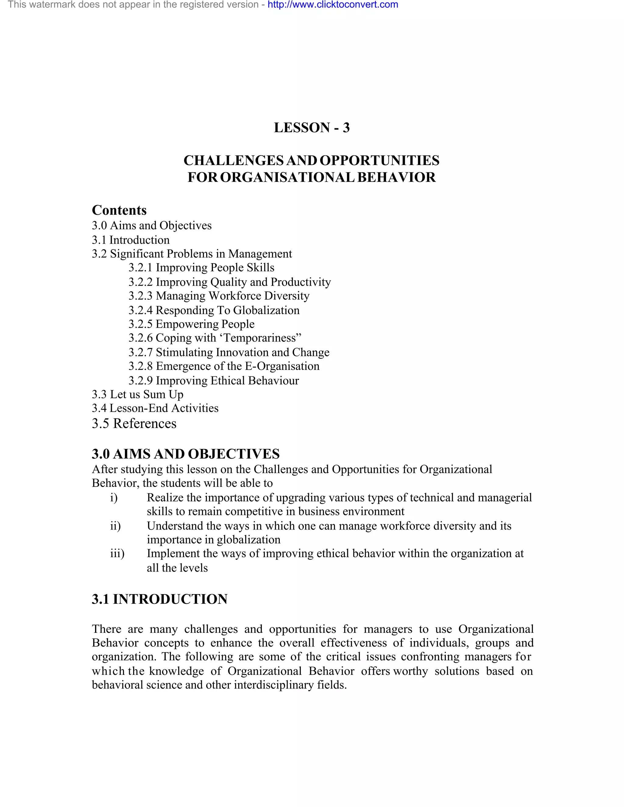 This watermark does not appear in the registered version - http://www.clicktoconvert.com

LESSON - 3
CHALLENGES AND OPPORTUNITIES
FOR ORGANISATIONAL BEHAVIOR
Contents
3.0 Aims and Objectives
3.1 Introduction
3.2 Significant Problems in Management
3.2.1 Improving People Skills
3.2.2 Improving Quality and Productivity
3.2.3 Managing Workforce Diversity
3.2.4 Responding To Globalization
3.2.5 Empowering People
3.2.6 Coping with ‘Temporariness”
3.2.7 Stimulating Innovation and Change
3.2.8 Emergence of the E-Organisation
3.2.9 Improving Ethical Behaviour
3.3 Let us Sum Up
3.4 Lesson-End Activities

3.5 References
3.0 AIMS AND OBJECTIVES
After studying this lesson on the Challenges and Opportunities for Organizational
Behavior, the students will be able to
i)
Realize the importance of upgrading various types of technical and managerial
skills to remain competitive in business environment
ii)
Understand the ways in which one can manage workforce diversity and its
importance in globalization
iii)
Implement the ways of improving ethical behavior within the organization at
all the levels

3.1 INTRODUCTION
There are many challenges and opportunities for managers to use Organizational
Behavior concepts to enhance the overall effectiveness of individuals, groups and
organization. The following are some of the critical issues confronting managers for
which the knowledge of Organizational Behavior offers worthy solutions based on
behavioral science and other interdisciplinary fields.

 