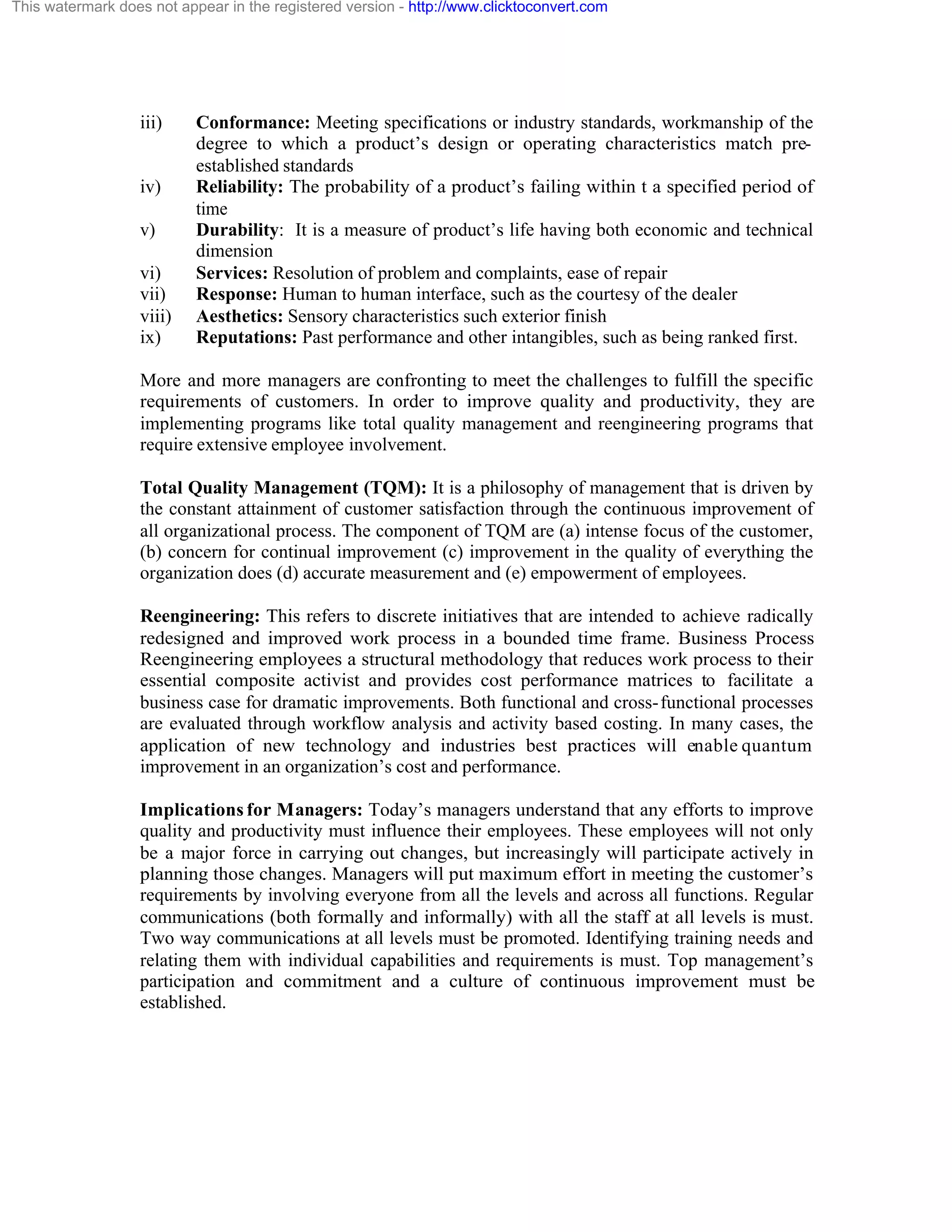 This watermark does not appear in the registered version - http://www.clicktoconvert.com

iii)

iv)
v)
vi)
vii)
viii)
ix)

Conformance: Meeting specifications or industry standards, workmanship of the
degree to which a product’s design or operating characteristics match preestablished standards
Reliability: The probability of a product’s failing within t a specified period of
time
Durability: It is a measure of product’s life having both economic and technical
dimension
Services: Resolution of problem and complaints, ease of repair
Response: Human to human interface, such as the courtesy of the dealer
Aesthetics: Sensory characteristics such exterior finish
Reputations: Past performance and other intangibles, such as being ranked first.

More and more managers are confronting to meet the challenges to fulfill the specific
requirements of customers. In order to improve quality and productivity, they are
implementing programs like total quality management and reengineering programs that
require extensive employee involvement.
Total Quality Management (TQM): It is a philosophy of management that is driven by
the constant attainment of customer satisfaction through the continuous improvement of
all organizational process. The component of TQM are (a) intense focus of the customer,
(b) concern for continual improvement (c) improvement in the quality of everything the
organization does (d) accurate measurement and (e) empowerment of employees.
Reengineering: This refers to discrete initiatives that are intended to achieve radically
redesigned and improved work process in a bounded time frame. Business Process
Reengineering employees a structural methodology that reduces work process to their
essential composite activist and provides cost performance matrices to facilitate a
business case for dramatic improvements. Both functional and cross- functional processes
are evaluated through workflow analysis and activity based costing. In many cases, the
application of new technology and industries best practices will enable quantum
improvement in an organization’s cost and performance.
Implications for Managers: Today’s managers understand that any efforts to improve
quality and productivity must influence their employees. These employees will not only
be a major force in carrying out changes, but increasingly will participate actively in
planning those changes. Managers will put maximum effort in meeting the customer’s
requirements by involving everyone from all the levels and across all functions. Regular
communications (both formally and informally) with all the staff at all levels is must.
Two way communications at all levels must be promoted. Identifying training needs and
relating them with individual capabilities and requirements is must. Top management’s
participation and commitment and a culture of continuous improvement must be
established.

 