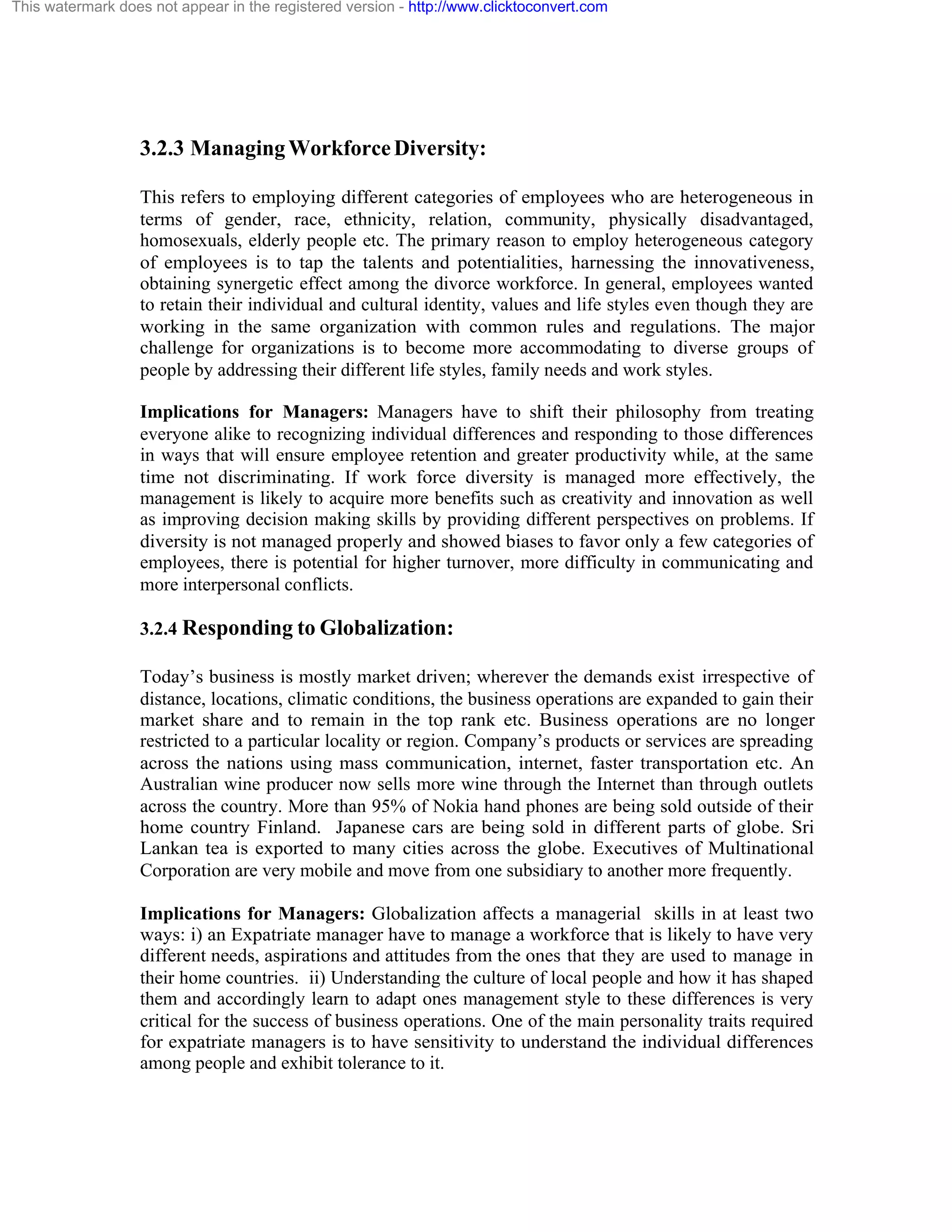 This watermark does not appear in the registered version - http://www.clicktoconvert.com

3.2.3 Managing Workforce Diversity:
This refers to employing different categories of employees who are heterogeneous in
terms of gender, race, ethnicity, relation, community, physically disadvantaged,
homosexuals, elderly people etc. The primary reason to employ heterogeneous category
of employees is to tap the talents and potentialities, harnessing the innovativeness,
obtaining synergetic effect among the divorce workforce. In general, employees wanted
to retain their individual and cultural identity, values and life styles even though they are
working in the same organization with common rules and regulations. The major
challenge for organizations is to become more accommodating to diverse groups of
people by addressing their different life styles, family needs and work styles.
Implications for Managers: Managers have to shift their philosophy from treating
everyone alike to recognizing individual differences and responding to those differences
in ways that will ensure employee retention and greater productivity while, at the same
time not discriminating. If work force diversity is managed more effectively, the
management is likely to acquire more benefits such as creativity and innovation as well
as improving decision making skills by providing different perspectives on problems. If
diversity is not managed properly and showed biases to favor only a few categories of
employees, there is potential for higher turnover, more difficulty in communicating and
more interpersonal conflicts.
3.2.4 Responding to Globalization:
Today’s business is mostly market driven; wherever the demands exist irrespective of
distance, locations, climatic conditions, the business operations are expanded to gain their
market share and to remain in the top rank etc. Business operations are no longer
restricted to a particular locality or region. Company’s products or services are spreading
across the nations using mass communication, internet, faster transportation etc. An
Australian wine producer now sells more wine through the Internet than through outlets
across the country. More than 95% of Nokia hand phones are being sold outside of their
home country Finland. Japanese cars are being sold in different parts of globe. Sri
Lankan tea is exported to many cities across the globe. Executives of Multinational
Corporation are very mobile and move from one subsidiary to another more frequently.
Implications for Managers: Globalization affects a managerial skills in at least two
ways: i) an Expatriate manager have to manage a workforce that is likely to have very
different needs, aspirations and attitudes from the ones that they are used to manage in
their home countries. ii) Understanding the culture of local people and how it has shaped
them and accordingly learn to adapt ones management style to these differences is very
critical for the success of business operations. One of the main personality traits required
for expatriate managers is to have sensitivity to understand the individual differences
among people and exhibit tolerance to it.

 