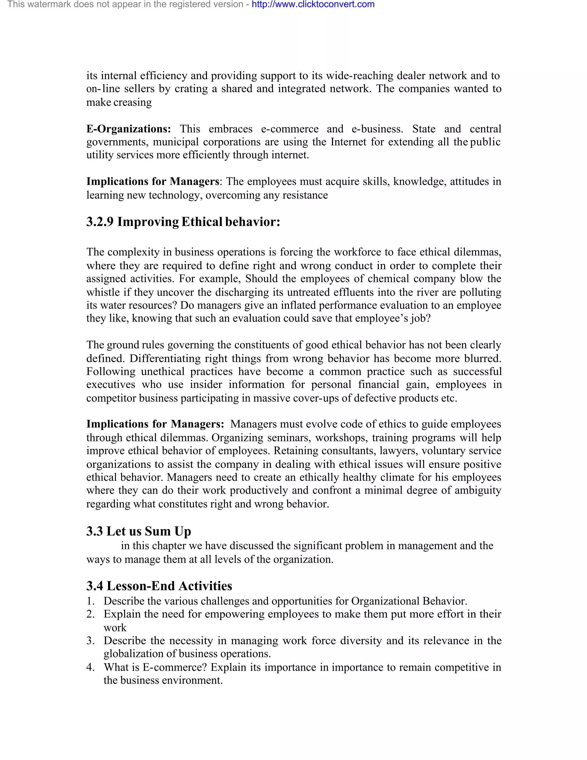 This watermark does not appear in the registered version - http://www.clicktoconvert.com

its internal efficiency and providing support to its wide-reaching dealer network and to
on- line sellers by crating a shared and integrated network. The companies wanted to
make creasing
E-Organizations: This embraces e-commerce and e-business. State and central
governments, municipal corporations are using the Internet for extending all the public
utility services more efficiently through internet.
Implications for Managers: The employees must acquire skills, knowledge, attitudes in
learning new technology, overcoming any resistance

3.2.9 Improving Ethical behavior:
The complexity in business operations is forcing the workforce to face ethical dilemmas,
where they are required to define right and wrong conduct in order to complete their
assigned activities. For example, Should the employees of chemical company blow the
whistle if they uncover the discharging its untreated effluents into the river are polluting
its water resources? Do managers give an inflated performance evaluation to an employee
they like, knowing that such an evaluation could save that employee’s job?
The ground rules governing the constituents of good ethical behavior has not been clearly
defined. Differentiating right things from wrong behavior has become more blurred.
Following unethical practices have become a common practice such as successful
executives who use insider information for personal financial gain, employees in
competitor business participating in massive cover-ups of defective products etc.
Implications for Managers: Managers must evolve code of ethics to guide employees
through ethical dilemmas. Organizing seminars, workshops, training programs will help
improve ethical behavior of employees. Retaining consultants, lawyers, voluntary service
organizations to assist the company in dealing with ethical issues will ensure positive
ethical behavior. Managers need to create an ethically healthy climate for his employees
where they can do their work productively and confront a minimal degree of ambiguity
regarding what constitutes right and wrong behavior.

3.3 Let us Sum Up
in this chapter we have discussed the significant problem in management and the
ways to manage them at all levels of the organization.

3.4 Lesson-End Activities
1. Describe the various challenges and opportunities for Organizational Behavior.
2. Explain the need for empowering employees to make them put more effort in their
work
3. Describe the necessity in managing work force diversity and its relevance in the
globalization of business operations.
4. What is E-commerce? Explain its importance in importance to remain competitive in
the business environment.

 