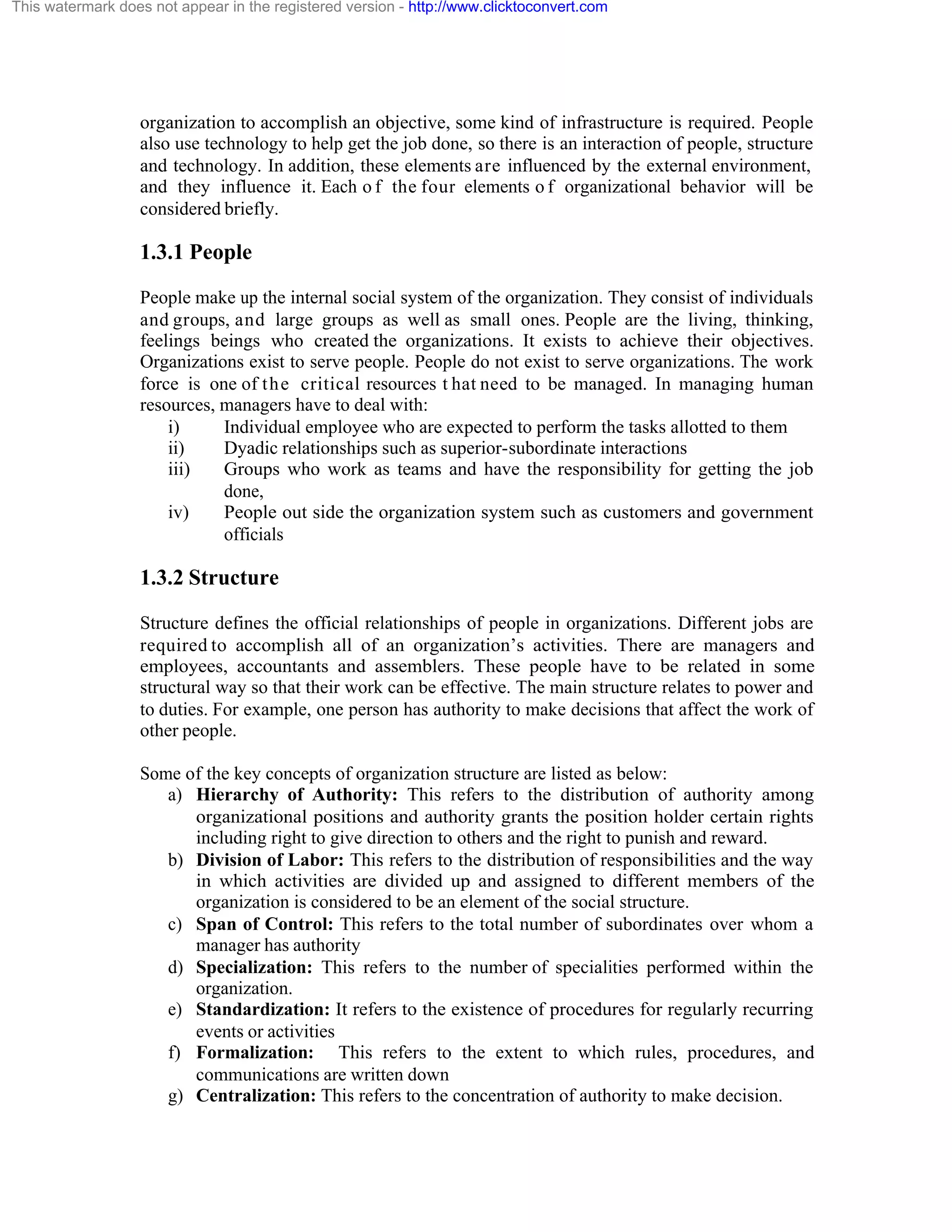 This watermark does not appear in the registered version - http://www.clicktoconvert.com

organization to accomplish an objective, some kind of infrastructure is required. People
also use technology to help get the job done, so there is an interaction of people, structure
and technology. In addition, these elements are influenced by the external environment,
and they influence it. Each o f the four elements o f organizational behavior will be
considered briefly.

1.3.1 People
People make up the internal social system of the organization. They consist of individuals
and groups, and large groups as well as small ones. People are the living, thinking,
feelings beings who created the organizations. It exists to achieve their objectives.
Organizations exist to serve people. People do not exist to serve organizations. The work
force is one of t h e critical resources t hat need to be managed. In managing human
resources, managers have to deal with:
i)
Individual employee who are expected to perform the tasks allotted to them
ii)
Dyadic relationships such as superior-subordinate interactions
iii)
Groups who work as teams and have the responsibility for getting the job
done,
iv)
People out side the organization system such as customers and government
officials

1.3.2 Structure
Structure defines the official relationships of people in organizations. Different jobs are
required to accomplish all of an organization’s activities. There are managers and
employees, accountants and assemblers. These people have to be related in some
structural way so that their work can be effective. The main structure relates to power and
to duties. For example, one person has authority to make decisions that affect the work of
other people.
Some of the key concepts of organization structure are listed as below:
a) Hierarchy of Authority: This refers to the distribution of authority among
organizational positions and authority grants the position holder certain rights
including right to give direction to others and the right to punish and reward.
b) Division of Labor: This refers to the distribution of responsibilities and the way
in which activities are divided up and assigned to different members of the
organization is considered to be an element of the social structure.
c) Span of Control: This refers to the total number of subordinates over whom a
manager has authority
d) Specialization: This refers to the number of specialities performed within the
organization.
e) Standardization: It refers to the existence of procedures for regularly recurring
events or activities
f) Formalization: This refers to the extent to which rules, procedures, and
communications are written down
g) Centralization: This refers to the concentration of authority to make decision.

 