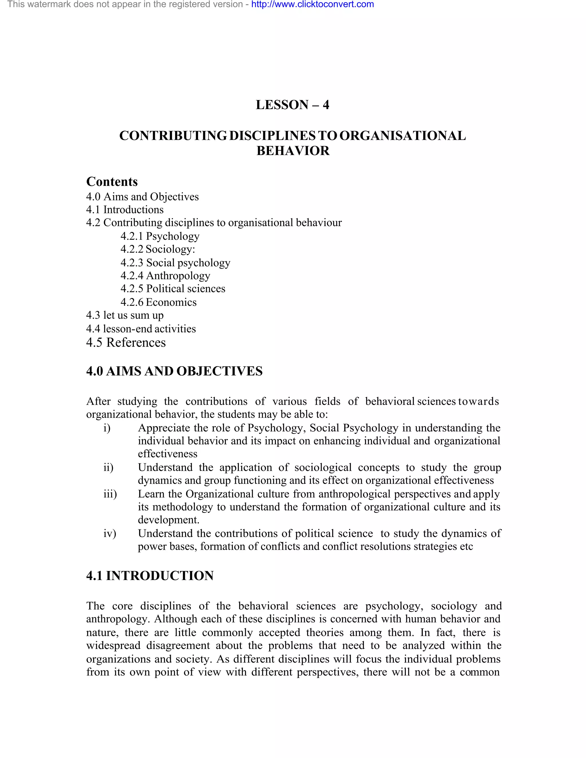 This watermark does not appear in the registered version - http://www.clicktoconvert.com

LESSON – 4
CONTRIBUTING DISCIPLINES TO ORGANISATIONAL
BEHAVIOR
Contents
4.0 Aims and Objectives
4.1 Introductions
4.2 Contributing disciplines to organisational behaviour
4.2.1 Psychology
4.2.2 Sociology:
4.2.3 Social psychology
4.2.4 Anthropology
4.2.5 Political sciences
4.2.6 Economics
4.3 let us sum up
4.4 lesson-end activities

4.5 References
4.0 AIMS AND OBJECTIVES
After studying the contributions of various fields of behavioral sciences towards
organizational behavior, the students may be able to:
i)
Appreciate the role of Psychology, Social Psychology in understanding the
individual behavior and its impact on enhancing individual and organizational
effectiveness
ii)
Understand the application of sociological concepts to study the group
dynamics and group functioning and its effect on organizational effectiveness
iii)
Learn the Organizational culture from anthropological perspectives and apply
its methodology to understand the formation of organizational culture and its
development.
iv)
Understand the contributions of political science to study the dynamics of
power bases, formation of conflicts and conflict resolutions strategies etc

4.1 INTRODUCTION
The core disciplines of the behavioral sciences are psychology, sociology and
anthropology. Although each of these disciplines is concerned with human behavior and
nature, there are little commonly accepted theories among them. In fact, there is
widespread disagreement about the problems that need to be analyzed within the
organizations and society. As different disciplines will focus the individual problems
from its own point of view with different perspectives, there will not be a common

 