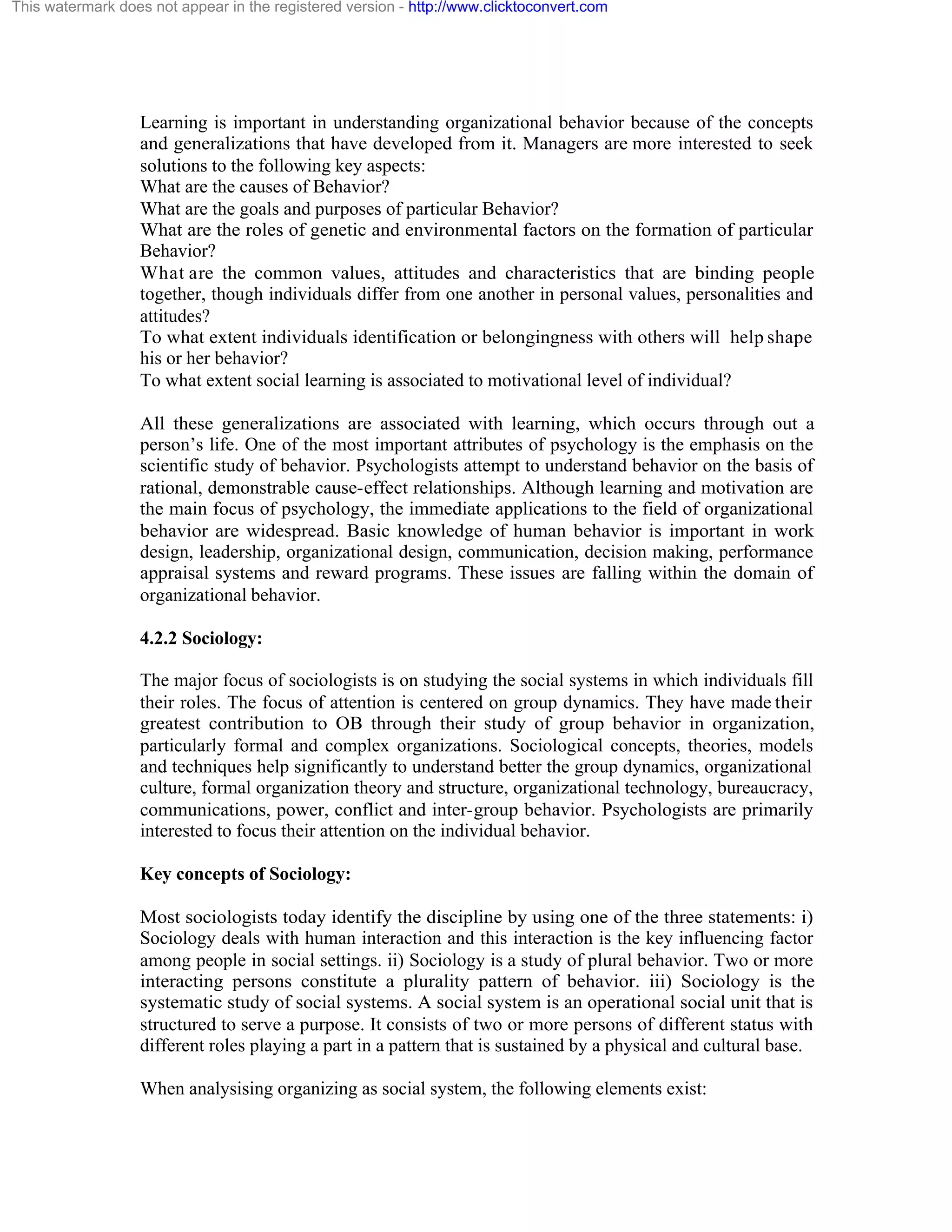 This watermark does not appear in the registered version - http://www.clicktoconvert.com

Learning is important in understanding organizational behavior because of the concepts
and generalizations that have developed from it. Managers are more interested to seek
solutions to the following key aspects:
What are the causes of Behavior?
What are the goals and purposes of particular Behavior?
What are the roles of genetic and environmental factors on the formation of particular
Behavior?
What are the common values, attitudes and characteristics that are binding people
together, though individuals differ from one another in personal values, personalities and
attitudes?
To what extent individuals identification or belongingness with others will help shape
his or her behavior?
To what extent social learning is associated to motivational level of individual?
All these generalizations are associated with learning, which occurs through out a
person’s life. One of the most important attributes of psychology is the emphasis on the
scientific study of behavior. Psychologists attempt to understand behavior on the basis of
rational, demonstrable cause-effect relationships. Although learning and motivation are
the main focus of psychology, the immediate applications to the field of organizational
behavior are widespread. Basic knowledge of human behavior is important in work
design, leadership, organizational design, communication, decision making, performance
appraisal systems and reward programs. These issues are falling within the domain of
organizational behavior.
4.2.2 Sociology:
The major focus of sociologists is on studying the social systems in which individuals fill
their roles. The focus of attention is centered on group dynamics. They have made their
greatest contribution to OB through their study of group behavior in organization,
particularly formal and complex organizations. Sociological concepts, theories, models
and techniques help significantly to understand better the group dynamics, organizational
culture, formal organization theory and structure, organizational technology, bureaucracy,
communications, power, conflict and inter-group behavior. Psychologists are primarily
interested to focus their attention on the individual behavior.
Key concepts of Sociology:
Most sociologists today identify the discipline by using one of the three statements: i)
Sociology deals with human interaction and this interaction is the key influencing factor
among people in social settings. ii) Sociology is a study of plural behavior. Two or more
interacting persons constitute a plurality pattern of behavior. iii) Sociology is the
systematic study of social systems. A social system is an operational social unit that is
structured to serve a purpose. It consists of two or more persons of different status with
different roles playing a part in a pattern that is sustained by a physical and cultural base.
When analysising organizing as social system, the following elements exist:

 