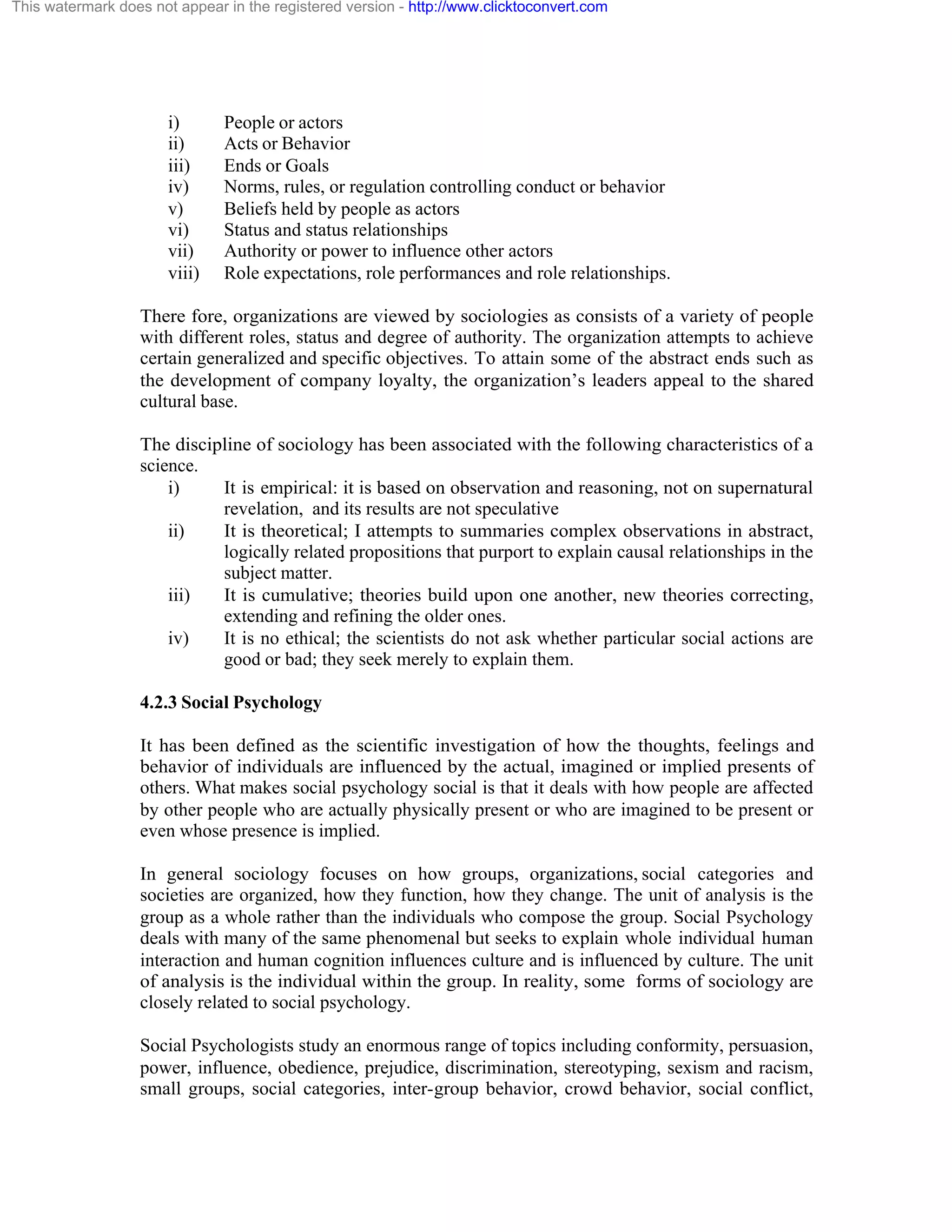 This watermark does not appear in the registered version - http://www.clicktoconvert.com

i)
ii)
iii)
iv)
v)
vi)
vii)
viii)

People or actors
Acts or Behavior
Ends or Goals
Norms, rules, or regulation controlling conduct or behavior
Beliefs held by people as actors
Status and status relationships
Authority or power to influence other actors
Role expectations, role performances and role relationships.

There fore, organizations are viewed by sociologies as consists of a variety of people
with different roles, status and degree of authority. The organization attempts to achieve
certain generalized and specific objectives. To attain some of the abstract ends such as
the development of company loyalty, the organization’s leaders appeal to the shared
cultural base.
The discipline of sociology has been associated with the following characteristics of a
science.
i)
It is empirical: it is based on observation and reasoning, not on supernatural
revelation, and its results are not speculative
ii)
It is theoretical; I attempts to summaries complex observations in abstract,
logically related propositions that purport to explain causal relationships in the
subject matter.
iii)
It is cumulative; theories build upon one another, new theories correcting,
extending and refining the older ones.
iv)
It is no ethical; the scientists do not ask whether particular social actions are
good or bad; they seek merely to explain them.
4.2.3 Social Psychology
It has been defined as the scientific investigation of how the thoughts, feelings and
behavior of individuals are influenced by the actual, imagined or implied presents of
others. What makes social psychology social is that it deals with how people are affected
by other people who are actually physically present or who are imagined to be present or
even whose presence is implied.
In general sociology focuses on how groups, organizations, social categories and
societies are organized, how they function, how they change. The unit of analysis is the
group as a whole rather than the individuals who compose the group. Social Psychology
deals with many of the same phenomenal but seeks to explain whole individual human
interaction and human cognition influences culture and is influenced by culture. The unit
of analysis is the individual within the group. In reality, some forms of sociology are
closely related to social psychology.
Social Psychologists study an enormous range of topics including conformity, persuasion,
power, influence, obedience, prejudice, discrimination, stereotyping, sexism and racism,
small groups, social categories, inter-group behavior, crowd behavior, social conflict,

 