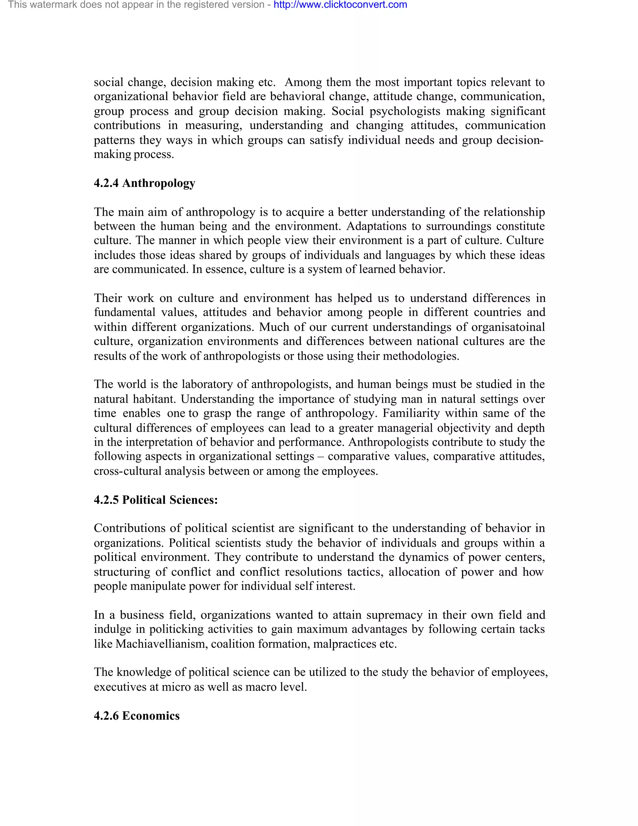 This watermark does not appear in the registered version - http://www.clicktoconvert.com

social change, decision making etc. Among them the most important topics relevant to
organizational behavior field are behavioral change, attitude change, communication,
group process and group decision making. Social psychologists making significant
contributions in measuring, understanding and changing attitudes, communication
patterns they ways in which groups can satisfy individual needs and group decisionmaking process.
4.2.4 Anthropology
The main aim of anthropology is to acquire a better understanding of the relationship
between the human being and the environment. Adaptations to surroundings constitute
culture. The manner in which people view their environment is a part of culture. Culture
includes those ideas shared by groups of individuals and languages by which these ideas
are communicated. In essence, culture is a system of learned behavior.
Their work on culture and environment has helped us to understand differences in
fundamental values, attitudes and behavior among people in different countries and
within different organizations. Much of our current understandings of organisatoinal
culture, organization environments and differences between national cultures are the
results of the work of anthropologists or those using their methodologies.
The world is the laboratory of anthropologists, and human beings must be studied in the
natural habitant. Understanding the importance of studying man in natural settings over
time enables one to grasp the range of anthropology. Familiarity within same of the
cultural differences of employees can lead to a greater managerial objectivity and depth
in the interpretation of behavior and performance. Anthropologists contribute to study the
following aspects in organizational settings – comparative values, comparative attitudes,
cross-cultural analysis between or among the employees.
4.2.5 Political Sciences:
Contributions of political scientist are significant to the understanding of behavior in
organizations. Political scientists study the behavior of individuals and groups within a
political environment. They contribute to understand the dynamics of power centers,
structuring of conflict and conflict resolutions tactics, allocation of power and how
people manipulate power for individual self interest.
In a business field, organizations wanted to attain supremacy in their own field and
indulge in politicking activities to gain maximum advantages by following certain tacks
like Machiavellianism, coalition formation, malpractices etc.
The knowledge of political science can be utilized to the study the behavior of employees,
executives at micro as well as macro level.
4.2.6 Economics

 