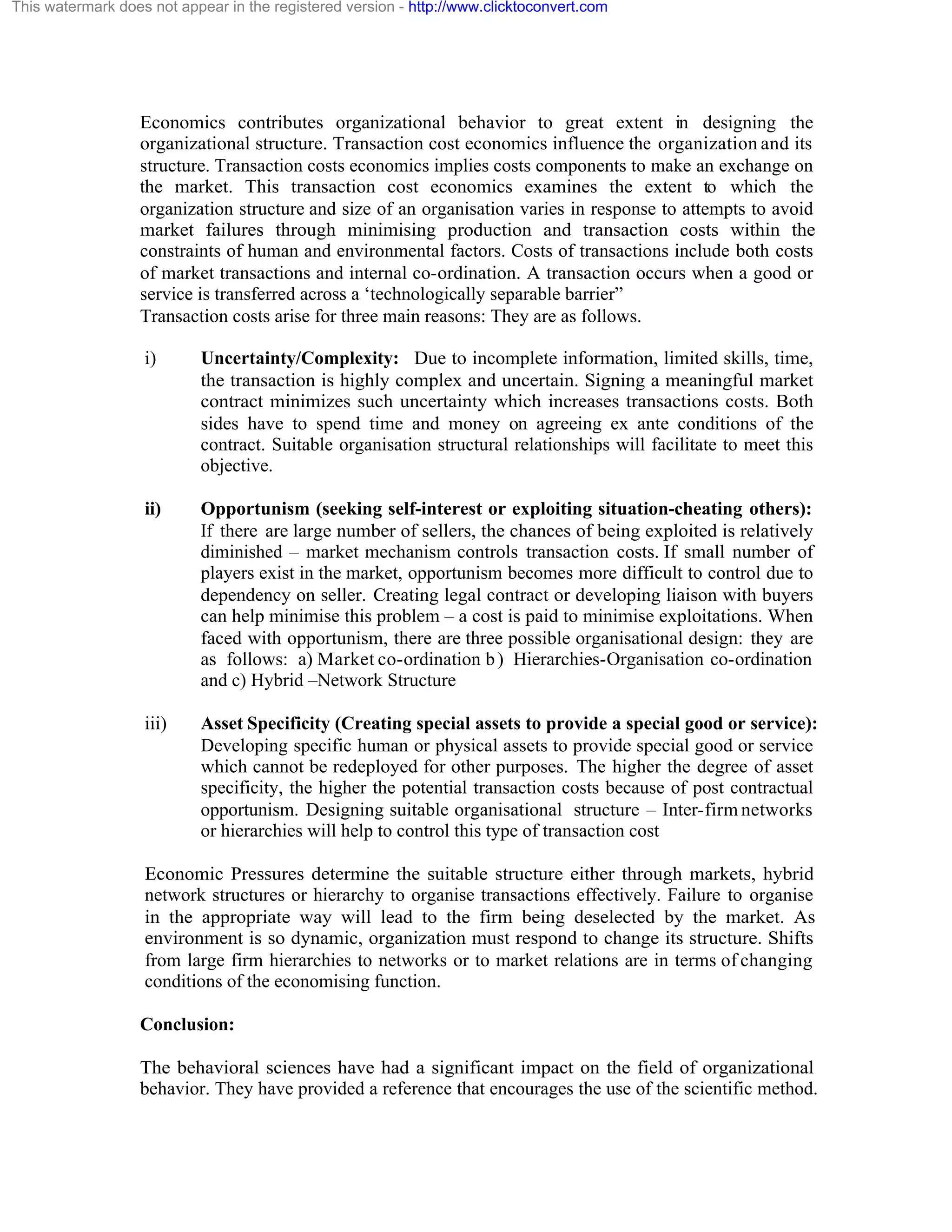 This watermark does not appear in the registered version - http://www.clicktoconvert.com

Economics contributes organizational behavior to great extent in designing the
organizational structure. Transaction cost economics influence the organization and its
structure. Transaction costs economics implies costs components to make an exchange on
the market. This transaction cost economics examines the extent to which the
organization structure and size of an organisation varies in response to attempts to avoid
market failures through minimising production and transaction costs within the
constraints of human and environmental factors. Costs of transactions include both costs
of market transactions and internal co-ordination. A transaction occurs when a good or
service is transferred across a ‘technologically separable barrier”
Transaction costs arise for three main reasons: They are as follows.
i)

Uncertainty/Complexity: Due to incomplete information, limited skills, time,
the transaction is highly complex and uncertain. Signing a meaningful market
contract minimizes such uncertainty which increases transactions costs. Both
sides have to spend time and money on agreeing ex ante conditions of the
contract. Suitable organisation structural relationships will facilitate to meet this
objective.

ii)

Opportunism (seeking self-interest or exploiting situation-cheating others):
If there are large number of sellers, the chances of being exploited is relatively
diminished – market mechanism controls transaction costs. If small number of
players exist in the market, opportunism becomes more difficult to control due to
dependency on seller. Creating legal contract or developing liaison with buyers
can help minimise this problem – a cost is paid to minimise exploitations. When
faced with opportunism, there are three possible organisational design: they are
as follows: a) Market co-ordination b ) Hierarchies-Organisation co-ordination
and c) Hybrid –Network Structure

iii)

Asset Specificity (Creating special assets to provide a special good or service):
Developing specific human or physical assets to provide special good or service
which cannot be redeployed for other purposes. The higher the degree of asset
specificity, the higher the potential transaction costs because of post contractual
opportunism. Designing suitable organisational structure – Inter-firm networks
or hierarchies will help to control this type of transaction cost

Economic Pressures determine the suitable structure either through markets, hybrid
network structures or hierarchy to organise transactions effectively. Failure to organise
in the appropriate way will lead to the firm being deselected by the market. As
environment is so dynamic, organization must respond to change its structure. Shifts
from large firm hierarchies to networks or to market relations are in terms of changing
conditions of the economising function.
Conclusion:
The behavioral sciences have had a significant impact on the field of organizational
behavior. They have provided a reference that encourages the use of the scientific method.

 
