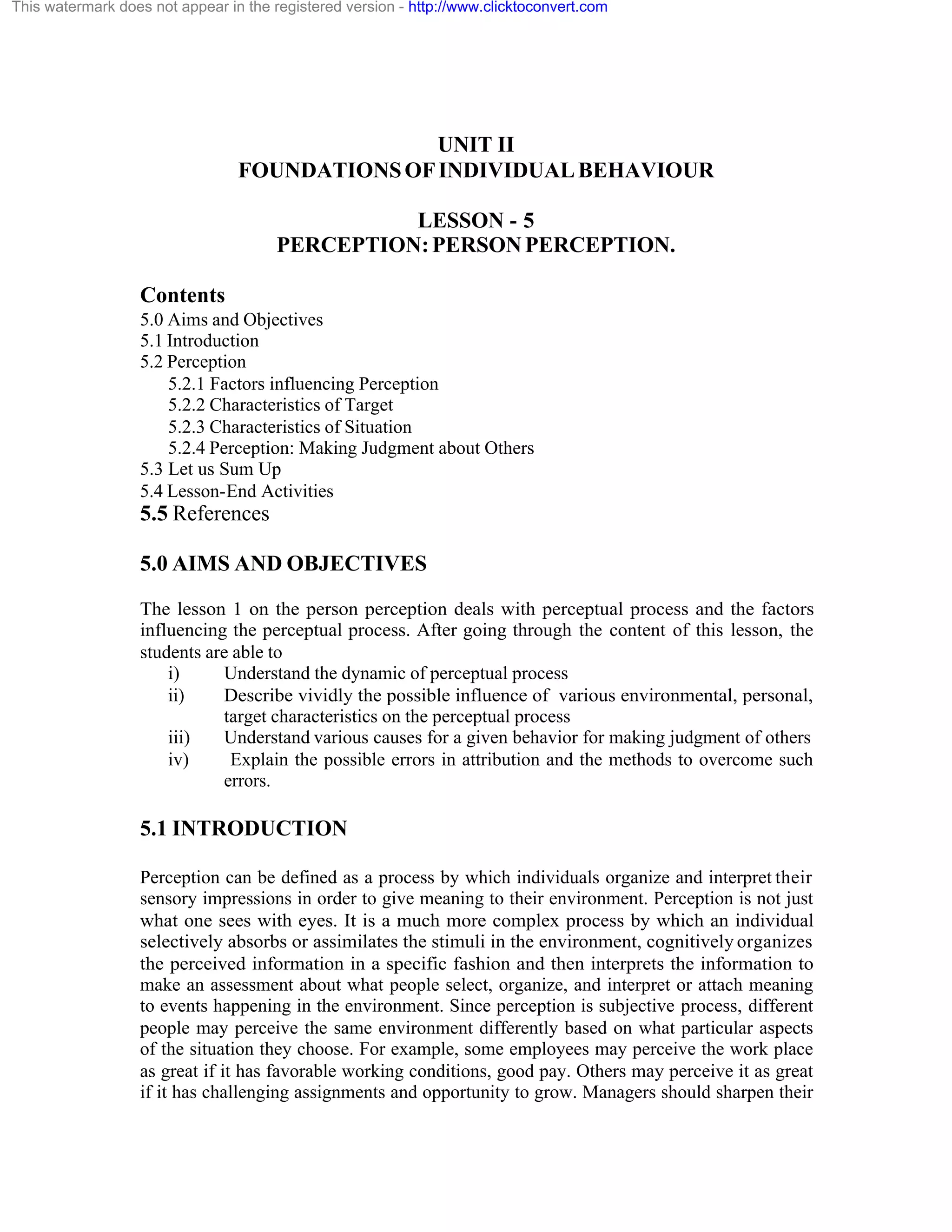 This watermark does not appear in the registered version - http://www.clicktoconvert.com

UNIT II
FOUNDATIONS OF INDIVIDUAL BEHAVIOUR
LESSON - 5
PERCEPTION: PERSON PERCEPTION.
Contents
5.0 Aims and Objectives
5.1 Introduction
5.2 Perception
5.2.1 Factors influencing Perception
5.2.2 Characteristics of Target
5.2.3 Characteristics of Situation
5.2.4 Perception: Making Judgment about Others
5.3 Let us Sum Up
5.4 Lesson-End Activities

5.5 References
5.0 AIMS AND OBJECTIVES
The lesson 1 on the person perception deals with perceptual process and the factors
influencing the perceptual process. After going through the content of this lesson, the
students are able to
i)
Understand the dynamic of perceptual process
ii)
Describe vividly the possible influence of various environmental, personal,
target characteristics on the perceptual process
iii)
Understand various causes for a given behavior for making judgment of others
iv)
Explain the possible errors in attribution and the methods to overcome such
errors.

5.1 INTRODUCTION
Perception can be defined as a process by which individuals organize and interpret their
sensory impressions in order to give meaning to their environment. Perception is not just
what one sees with eyes. It is a much more complex process by which an individual
selectively absorbs or assimilates the stimuli in the environment, cognitively organizes
the perceived information in a specific fashion and then interprets the information to
make an assessment about what people select, organize, and interpret or attach meaning
to events happening in the environment. Since perception is subjective process, different
people may perceive the same environment differently based on what particular aspects
of the situation they choose. For example, some employees may perceive the work place
as great if it has favorable working conditions, good pay. Others may perceive it as great
if it has challenging assignments and opportunity to grow. Managers should sharpen their

 