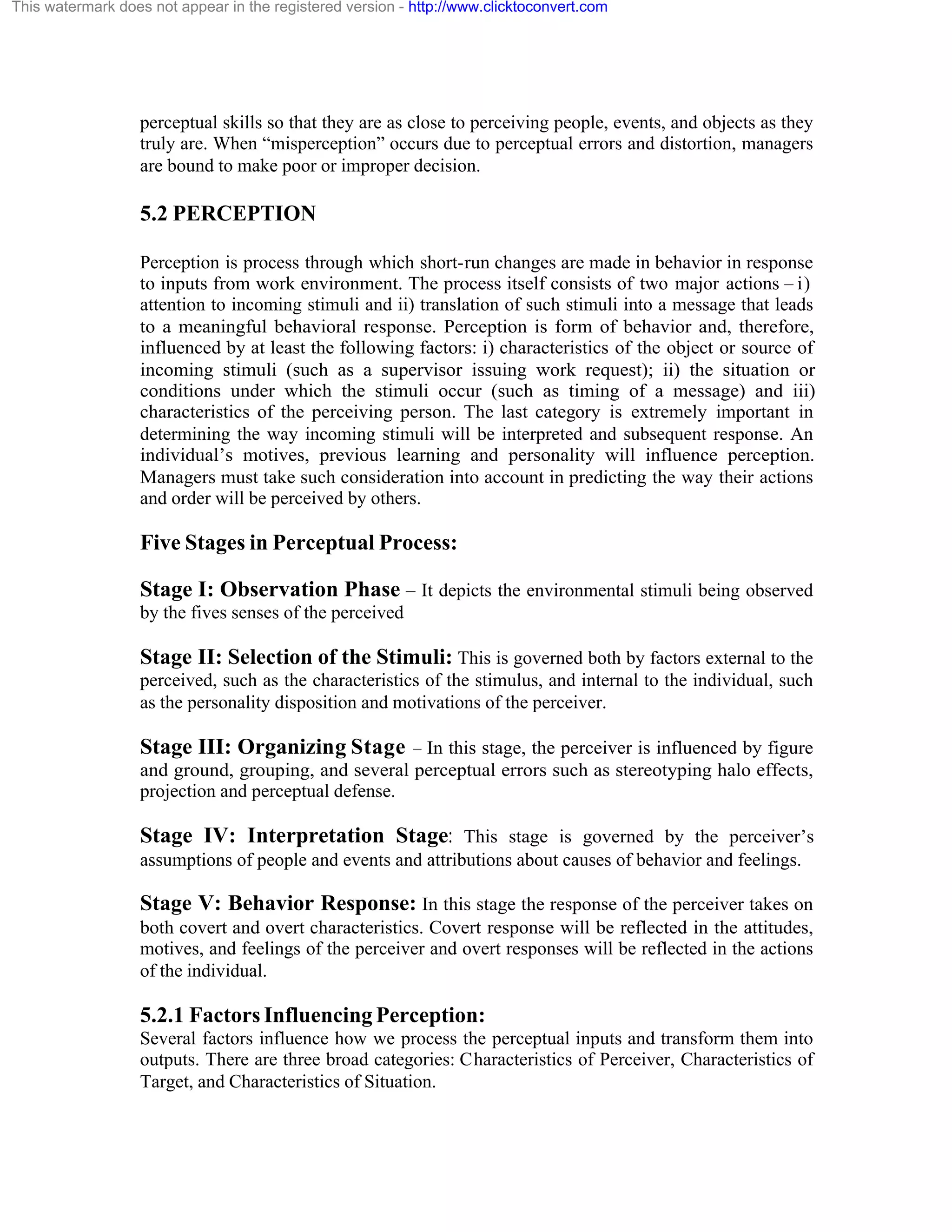 This watermark does not appear in the registered version - http://www.clicktoconvert.com

perceptual skills so that they are as close to perceiving people, events, and objects as they
truly are. When “misperception” occurs due to perceptual errors and distortion, managers
are bound to make poor or improper decision.

5.2 PERCEPTION
Perception is process through which short-run changes are made in behavior in response
to inputs from work environment. The process itself consists of two major actions – i)
attention to incoming stimuli and ii) translation of such stimuli into a message that leads
to a meaningful behavioral response. Perception is form of behavior and, therefore,
influenced by at least the following factors: i) characteristics of the object or source of
incoming stimuli (such as a supervisor issuing work request); ii) the situation or
conditions under which the stimuli occur (such as timing of a message) and iii)
characteristics of the perceiving person. The last category is extremely important in
determining the way incoming stimuli will be interpreted and subsequent response. An
individual’s motives, previous learning and personality will influence perception.
Managers must take such consideration into account in predicting the way their actions
and order will be perceived by others.

Five Stages in Perceptual Process:
Stage I: Observation Phase – It depicts the environmental stimuli being observed
by the fives senses of the perceived

Stage II: Selection of the Stimuli: This is governed both by factors external to the
perceived, such as the characteristics of the stimulus, and internal to the individual, such
as the personality disposition and motivations of the perceiver.

Stage III: Organizing Stage – In this stage, the perceiver is influenced by figure
and ground, grouping, and several perceptual errors such as stereotyping halo effects,
projection and perceptual defense.

Stage IV: Interpretation Stage: This stage is governed by the perceiver’s
assumptions of people and events and attributions about causes of behavior and feelings.

Stage V: Behavior Response: In this stage the response of the perceiver takes on
both covert and overt characteristics. Covert response will be reflected in the attitudes,
motives, and feelings of the perceiver and overt responses will be reflected in the actions
of the individual.

5.2.1 Factors Influencing Perception:
Several factors influence how we process the perceptual inputs and transform them into
outputs. There are three broad categories: Characteristics of Perceiver, Characteristics of
Target, and Characteristics of Situation.

 