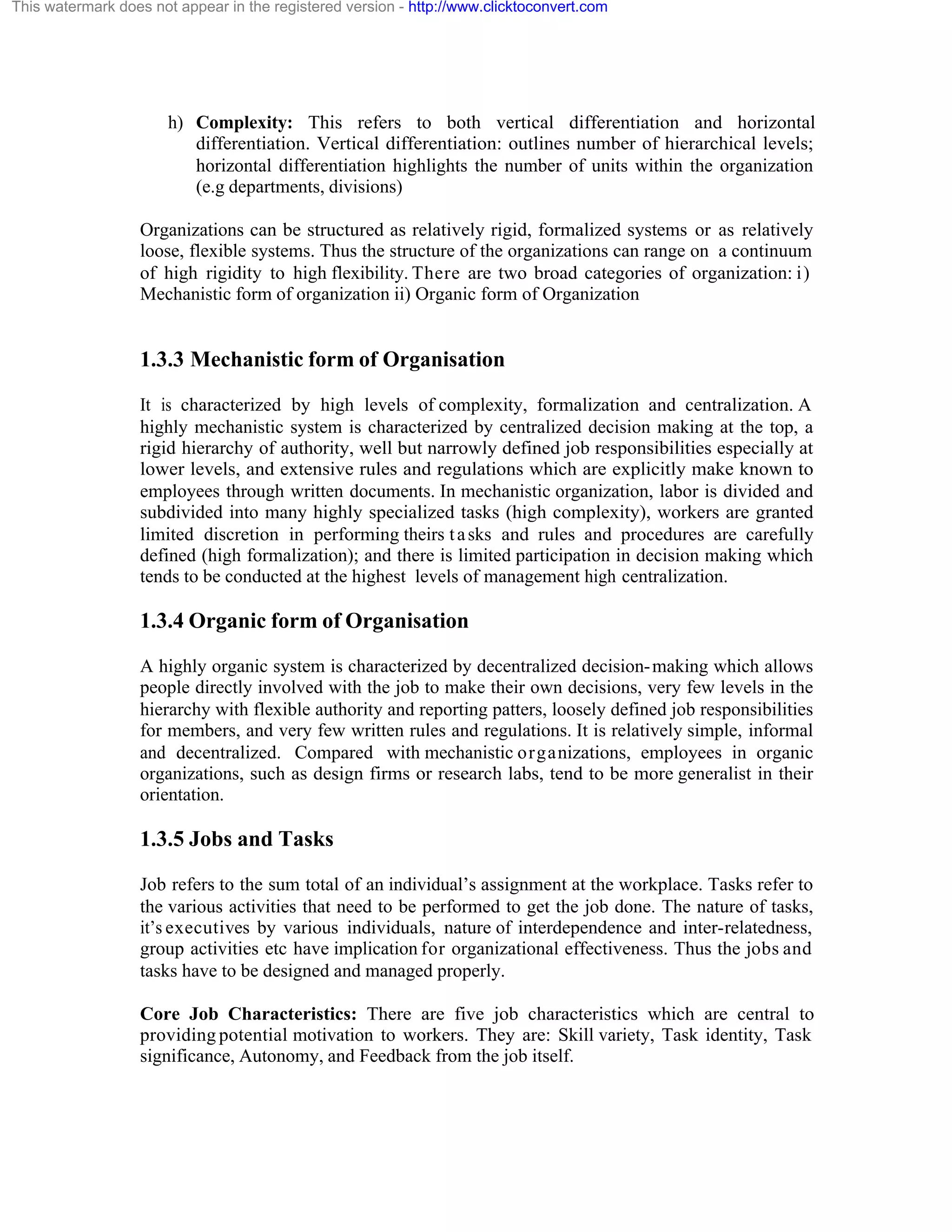 This watermark does not appear in the registered version - http://www.clicktoconvert.com

h) Complexity: This refers to both vertical differentiation and horizontal
differentiation. Vertical differentiation: outlines number of hierarchical levels;
horizontal differentiation highlights the number of units within the organization
(e.g departments, divisions)
Organizations can be structured as relatively rigid, formalized systems or as relatively
loose, flexible systems. Thus the structure of the organizations can range on a continuum
of high rigidity to high flexibility. There are two broad categories of organization: i)
Mechanistic form of organization ii) Organic form of Organization

1.3.3 Mechanistic form of Organisation
It is characterized by high levels of complexity, formalization and centralization. A
highly mechanistic system is characterized by centralized decision making at the top, a
rigid hierarchy of authority, well but narrowly defined job responsibilities especially at
lower levels, and extensive rules and regulations which are explicitly make known to
employees through written documents. In mechanistic organization, labor is divided and
subdivided into many highly specialized tasks (high complexity), workers are granted
limited discretion in performing theirs t a sks and rules and procedures are carefully
defined (high formalization); and there is limited participation in decision making which
tends to be conducted at the highest levels of management high centralization.

1.3.4 Organic form of Organisation
A highly organic system is characterized by decentralized decision- making which allows
people directly involved with the job to make their own decisions, very few levels in the
hierarchy with flexible authority and reporting patters, loosely defined job responsibilities
for members, and very few written rules and regulations. It is relatively simple, informal
and decentralized. Compared with mechanistic organizations, employees in organic
organizations, such as design firms or research labs, tend to be more generalist in their
orientation.

1.3.5 Jobs and Tasks
Job refers to the sum total of an individual’s assignment at the workplace. Tasks refer to
the various activities that need to be performed to get the job done. The nature of tasks,
it’s executives by various individuals, nature of interdependence and inter-relatedness,
group activities etc have implication for organizational effectiveness. Thus the jobs and
tasks have to be designed and managed properly.
Core Job Characteristics: There are five job characteristics which are central to
providing potential motivation to workers. They are: Skill variety, Task identity, Task
significance, Autonomy, and Feedback from the job itself.

 