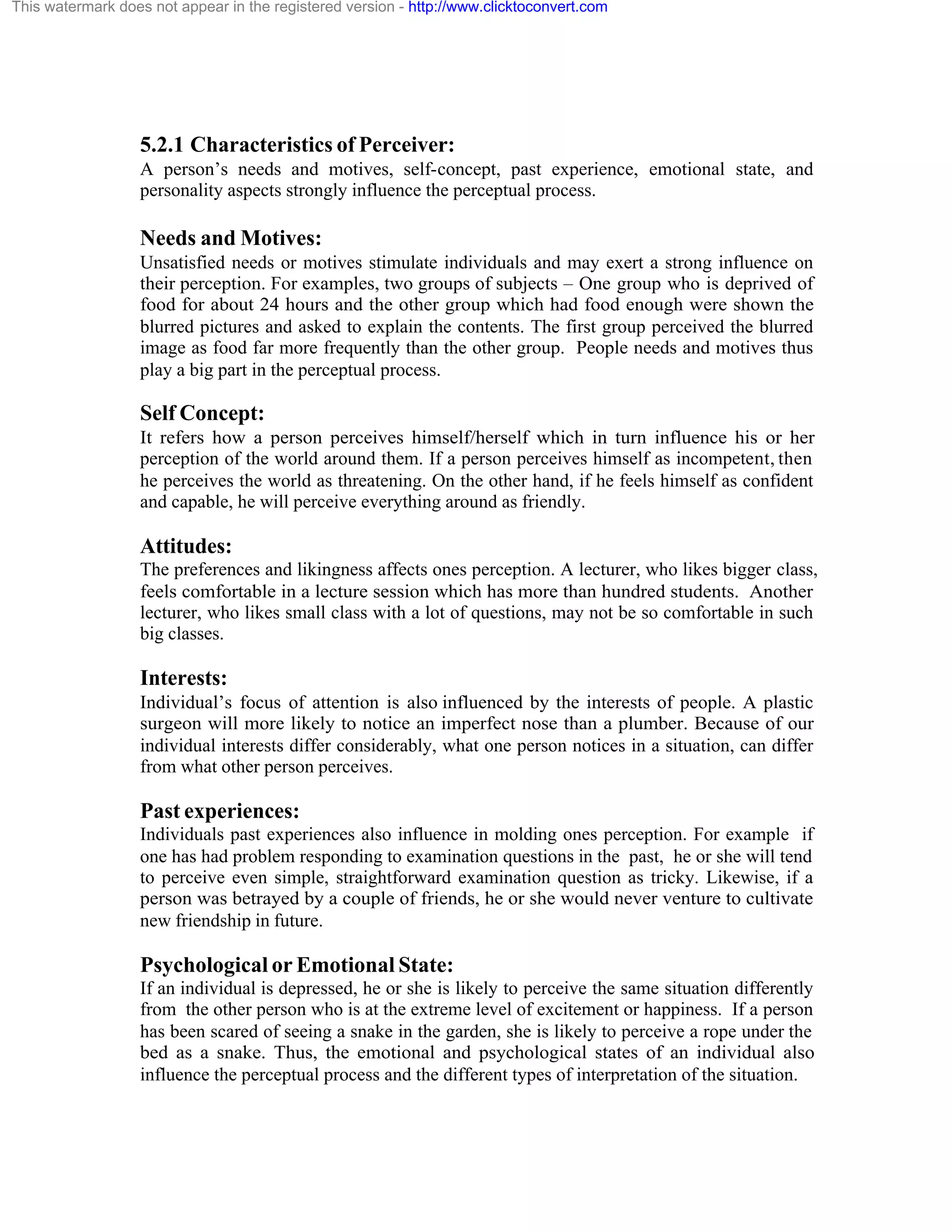 This watermark does not appear in the registered version - http://www.clicktoconvert.com

5.2.1 Characteristics of Perceiver:
A person’s needs and motives, self-concept, past experience, emotional state, and
personality aspects strongly influence the perceptual process.

Needs and Motives:
Unsatisfied needs or motives stimulate individuals and may exert a strong influence on
their perception. For examples, two groups of subjects – One group who is deprived of
food for about 24 hours and the other group which had food enough were shown the
blurred pictures and asked to explain the contents. The first group perceived the blurred
image as food far more frequently than the other group. People needs and motives thus
play a big part in the perceptual process.

Self Concept:
It refers how a person perceives himself/herself which in turn influence his or her
perception of the world around them. If a person perceives himself as incompetent, then
he perceives the world as threatening. On the other hand, if he feels himself as confident
and capable, he will perceive everything around as friendly.

Attitudes:
The preferences and likingness affects ones perception. A lecturer, who likes bigger class,
feels comfortable in a lecture session which has more than hundred students. Another
lecturer, who likes small class with a lot of questions, may not be so comfortable in such
big classes.

Interests:
Individual’s focus of attention is also influenced by the interests of people. A plastic
surgeon will more likely to notice an imperfect nose than a plumber. Because of our
individual interests differ considerably, what one person notices in a situation, can differ
from what other person perceives.

Past experiences:
Individuals past experiences also influence in molding ones perception. For example if
one has had problem responding to examination questions in the past, he or she will tend
to perceive even simple, straightforward examination question as tricky. Likewise, if a
person was betrayed by a couple of friends, he or she would never venture to cultivate
new friendship in future.

Psychological or Emotional State:
If an individual is depressed, he or she is likely to perceive the same situation differently
from the other person who is at the extreme level of excitement or happiness. If a person
has been scared of seeing a snake in the garden, she is likely to perceive a rope under the
bed as a snake. Thus, the emotional and psychological states of an individual also
influence the perceptual process and the different types of interpretation of the situation.

 