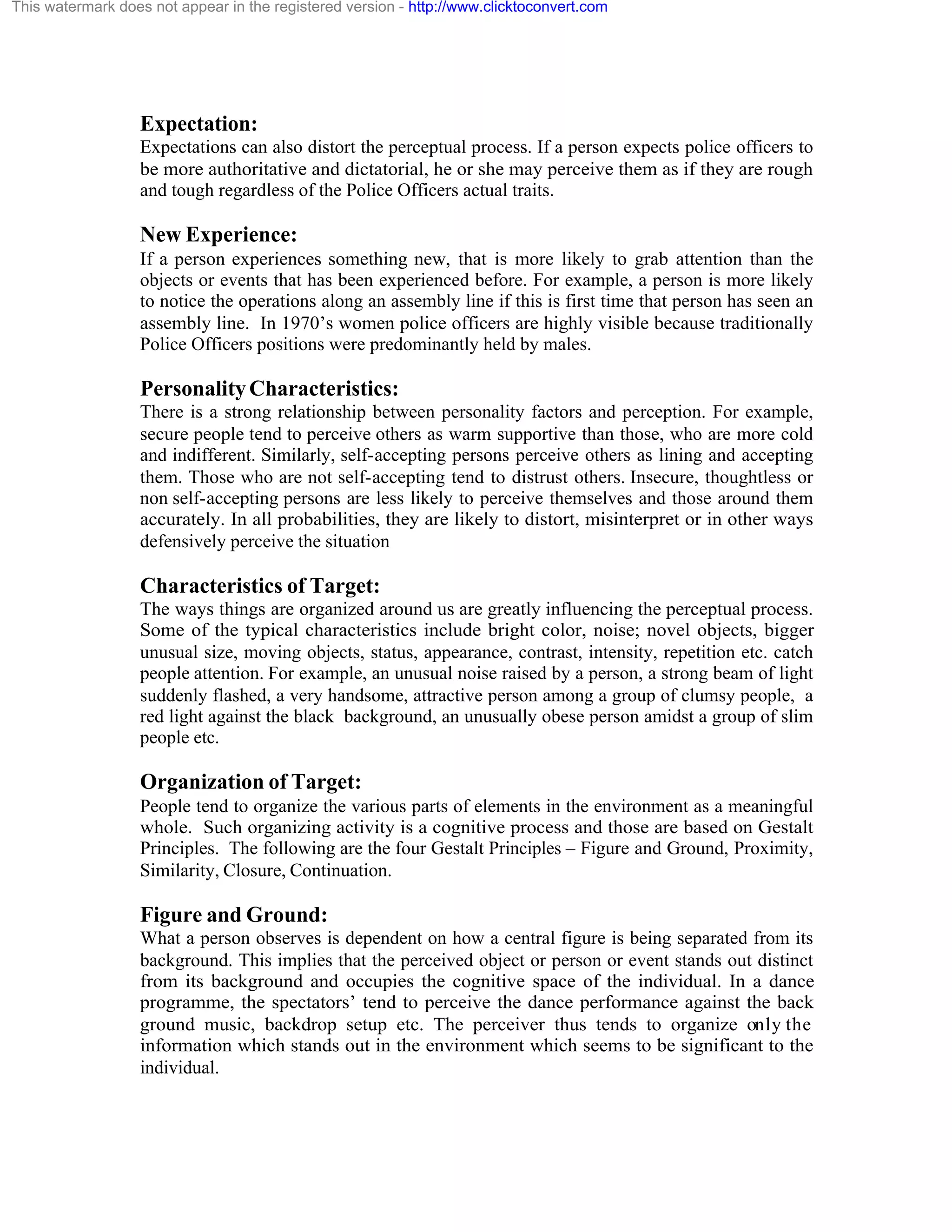 This watermark does not appear in the registered version - http://www.clicktoconvert.com

Expectation:
Expectations can also distort the perceptual process. If a person expects police officers to
be more authoritative and dictatorial, he or she may perceive them as if they are rough
and tough regardless of the Police Officers actual traits.

New Experience:
If a person experiences something new, that is more likely to grab attention than the
objects or events that has been experienced before. For example, a person is more likely
to notice the operations along an assembly line if this is first time that person has seen an
assembly line. In 1970’s women police officers are highly visible because traditionally
Police Officers positions were predominantly held by males.

Personality Characteristics:
There is a strong relationship between personality factors and perception. For example,
secure people tend to perceive others as warm supportive than those, who are more cold
and indifferent. Similarly, self-accepting persons perceive others as lining and accepting
them. Those who are not self-accepting tend to distrust others. Insecure, thoughtless or
non self-accepting persons are less likely to perceive themselves and those around them
accurately. In all probabilities, they are likely to distort, misinterpret or in other ways
defensively perceive the situation

Characteristics of Target:
The ways things are organized around us are greatly influencing the perceptual process.
Some of the typical characteristics include bright color, noise; novel objects, bigger
unusual size, moving objects, status, appearance, contrast, intensity, repetition etc. catch
people attention. For example, an unusual noise raised by a person, a strong beam of light
suddenly flashed, a very handsome, attractive person among a group of clumsy people, a
red light against the black background, an unusually obese person amidst a group of slim
people etc.

Organization of Target:
People tend to organize the various parts of elements in the environment as a meaningful
whole. Such organizing activity is a cognitive process and those are based on Gestalt
Principles. The following are the four Gestalt Principles – Figure and Ground, Proximity,
Similarity, Closure, Continuation.

Figure and Ground:
What a person observes is dependent on how a central figure is being separated from its
background. This implies that the perceived object or person or event stands out distinct
from its background and occupies the cognitive space of the individual. In a dance
programme, the spectators’ tend to perceive the dance performance against the back
ground music, backdrop setup etc. The perceiver thus tends to organize only the
information which stands out in the environment which seems to be significant to the
individual.

 