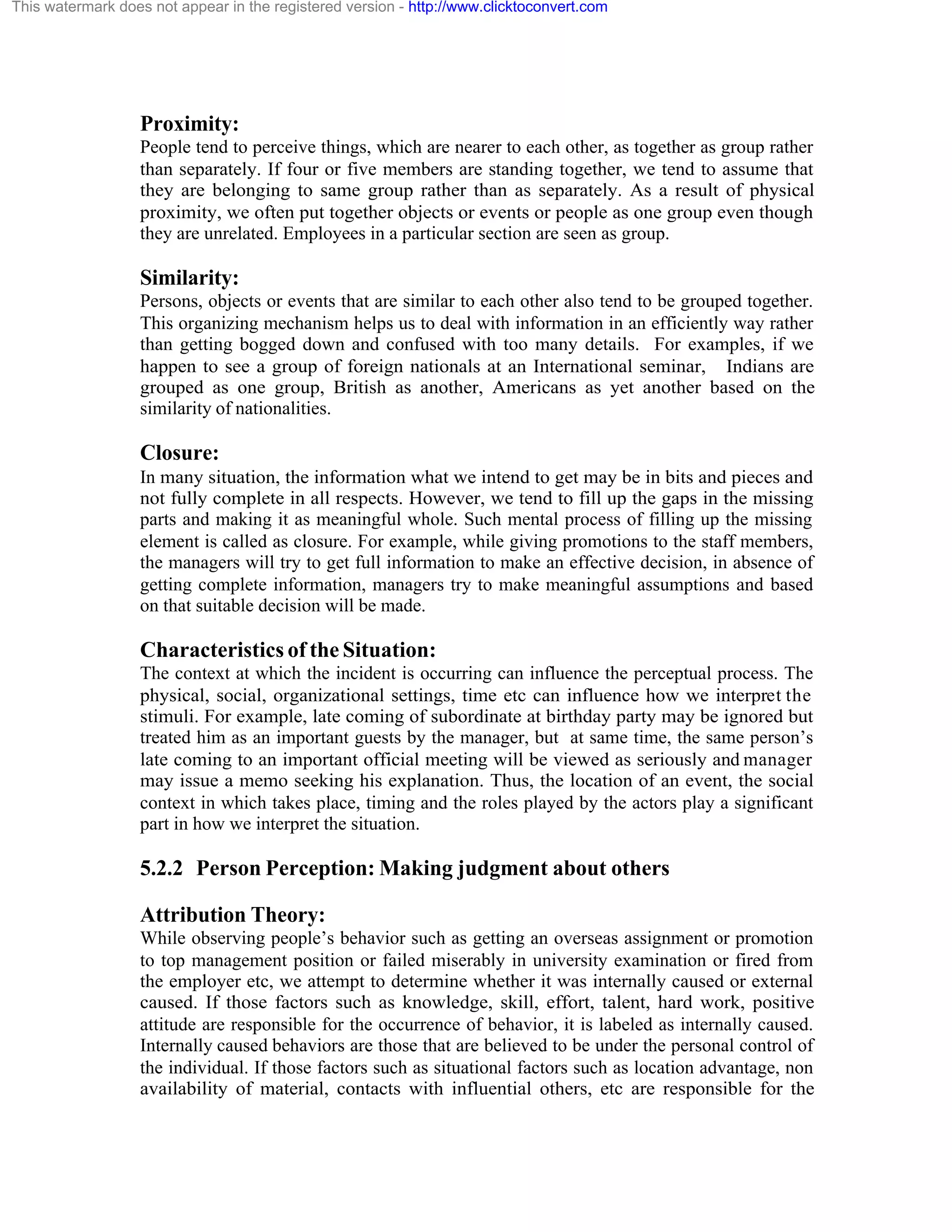 This watermark does not appear in the registered version - http://www.clicktoconvert.com

Proximity:
People tend to perceive things, which are nearer to each other, as together as group rather
than separately. If four or five members are standing together, we tend to assume that
they are belonging to same group rather than as separately. As a result of physical
proximity, we often put together objects or events or people as one group even though
they are unrelated. Employees in a particular section are seen as group.

Similarity:
Persons, objects or events that are similar to each other also tend to be grouped together.
This organizing mechanism helps us to deal with information in an efficiently way rather
than getting bogged down and confused with too many details. For examples, if we
happen to see a group of foreign nationals at an International seminar, Indians are
grouped as one group, British as another, Americans as yet another based on the
similarity of nationalities.

Closure:
In many situation, the information what we intend to get may be in bits and pieces and
not fully complete in all respects. However, we tend to fill up the gaps in the missing
parts and making it as meaningful whole. Such mental process of filling up the missing
element is called as closure. For example, while giving promotions to the staff members,
the managers will try to get full information to make an effective decision, in absence of
getting complete information, managers try to make meaningful assumptions and based
on that suitable decision will be made.

Characteristics of the Situation:
The context at which the incident is occurring can influence the perceptual process. The
physical, social, organizational settings, time etc can influence how we interpret the
stimuli. For example, late coming of subordinate at birthday party may be ignored but
treated him as an important guests by the manager, but at same time, the same person’s
late coming to an important official meeting will be viewed as seriously and manager
may issue a memo seeking his explanation. Thus, the location of an event, the social
context in which takes place, timing and the roles played by the actors play a significant
part in how we interpret the situation.

5.2.2 Person Perception: Making judgment about others
Attribution Theory:
While observing people’s behavior such as getting an overseas assignment or promotion
to top management position or failed miserably in university examination or fired from
the employer etc, we attempt to determine whether it was internally caused or external
caused. If those factors such as knowledge, skill, effort, talent, hard work, positive
attitude are responsible for the occurrence of behavior, it is labeled as internally caused.
Internally caused behaviors are those that are believed to be under the personal control of
the individual. If those factors such as situational factors such as location advantage, non
availability of material, contacts with influential others, etc are responsible for the

 