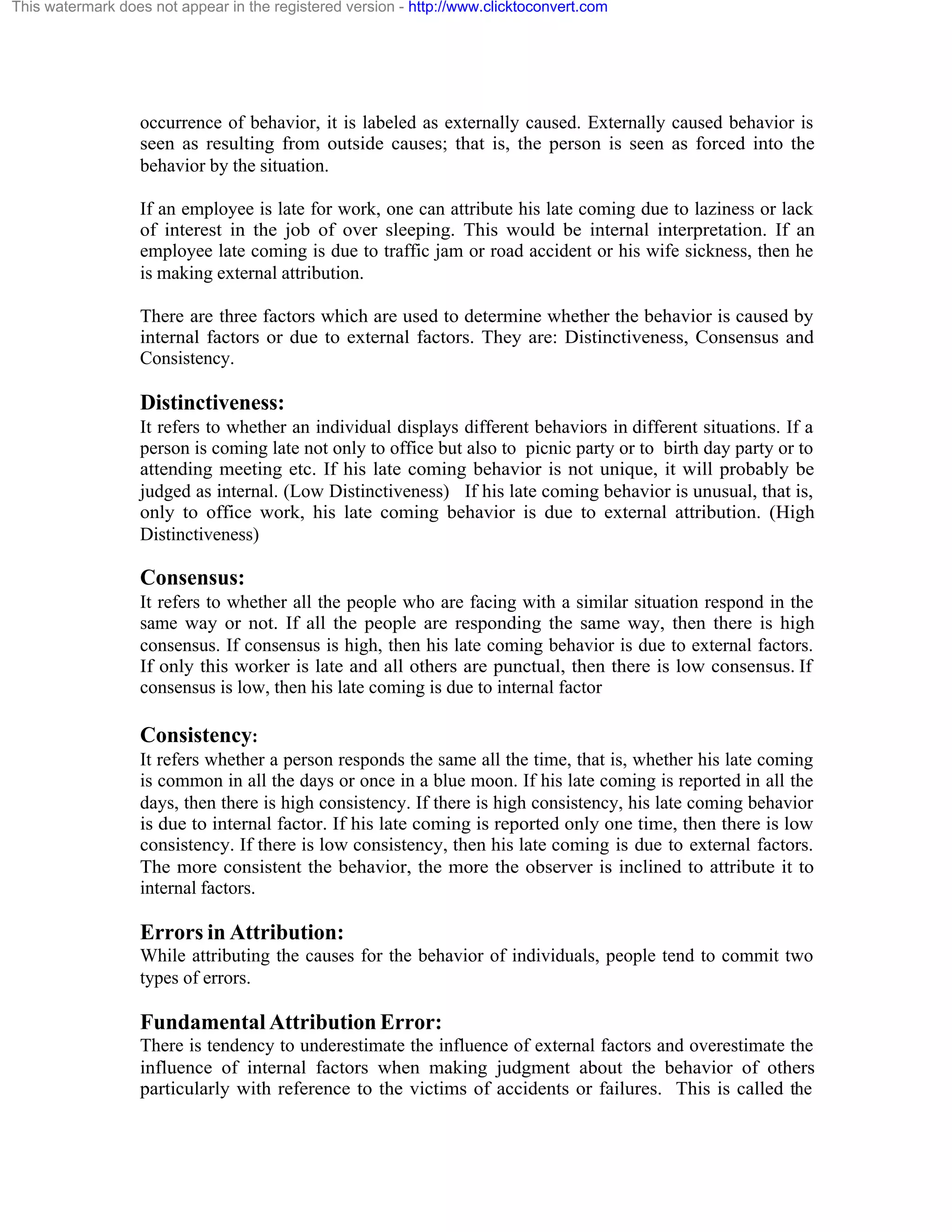 This watermark does not appear in the registered version - http://www.clicktoconvert.com

occurrence of behavior, it is labeled as externally caused. Externally caused behavior is
seen as resulting from outside causes; that is, the person is seen as forced into the
behavior by the situation.
If an employee is late for work, one can attribute his late coming due to laziness or lack
of interest in the job of over sleeping. This would be internal interpretation. If an
employee late coming is due to traffic jam or road accident or his wife sickness, then he
is making external attribution.
There are three factors which are used to determine whether the behavior is caused by
internal factors or due to external factors. They are: Distinctiveness, Consensus and
Consistency.

Distinctiveness:
It refers to whether an individual displays different behaviors in different situations. If a
person is coming late not only to office but also to picnic party or to birth day party or to
attending meeting etc. If his late coming behavior is not unique, it will probably be
judged as internal. (Low Distinctiveness) If his late coming behavior is unusual, that is,
only to office work, his late coming behavior is due to external attribution. (High
Distinctiveness)

Consensus:
It refers to whether all the people who are facing with a similar situation respond in the
same way or not. If all the people are responding the same way, then there is high
consensus. If consensus is high, then his late coming behavior is due to external factors.
If only this worker is late and all others are punctual, then there is low consensus. If
consensus is low, then his late coming is due to internal factor

Consistency:
It refers whether a person responds the same all the time, that is, whether his late coming
is common in all the days or once in a blue moon. If his late coming is reported in all the
days, then there is high consistency. If there is high consistency, his late coming behavior
is due to internal factor. If his late coming is reported only one time, then there is low
consistency. If there is low consistency, then his late coming is due to external factors.
The more consistent the behavior, the more the observer is inclined to attribute it to
internal factors.

Errors in Attribution:
While attributing the causes for the behavior of individuals, people tend to commit two
types of errors.

Fundamental Attribution Error:
There is tendency to underestimate the influence of external factors and overestimate the
influence of internal factors when making judgment about the behavior of others
particularly with reference to the victims of accidents or failures. This is called the

 