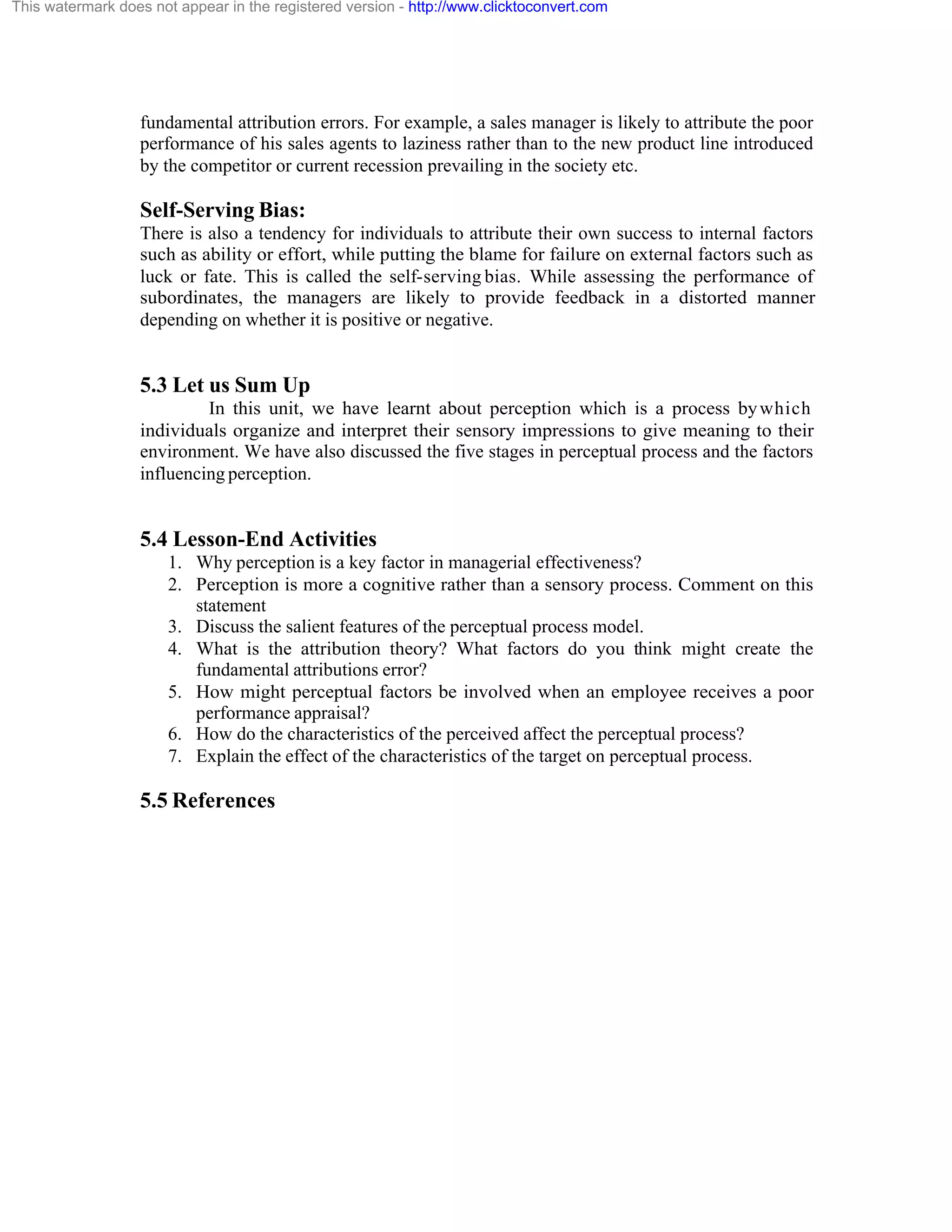 This watermark does not appear in the registered version - http://www.clicktoconvert.com

fundamental attribution errors. For example, a sales manager is likely to attribute the poor
performance of his sales agents to laziness rather than to the new product line introduced
by the competitor or current recession prevailing in the society etc.

Self-Serving Bias:
There is also a tendency for individuals to attribute their own success to internal factors
such as ability or effort, while putting the blame for failure on external factors such as
luck or fate. This is called the self-serving bias. While assessing the performance of
subordinates, the managers are likely to provide feedback in a distorted manner
depending on whether it is positive or negative.

5.3 Let us Sum Up
In this unit, we have learnt about perception which is a process by which
individuals organize and interpret their sensory impressions to give meaning to their
environment. We have also discussed the five stages in perceptual process and the factors
influencing perception.

5.4 Lesson-End Activities
1. Why perception is a key factor in managerial effectiveness?
2. Perception is more a cognitive rather than a sensory process. Comment on this
statement
3. Discuss the salient features of the perceptual process model.
4. What is the attribution theory? What factors do you think might create the
fundamental attributions error?
5. How might perceptual factors be involved when an employee receives a poor
performance appraisal?
6. How do the characteristics of the perceived affect the perceptual process?
7. Explain the effect of the characteristics of the target on perceptual process.

5.5 References

 