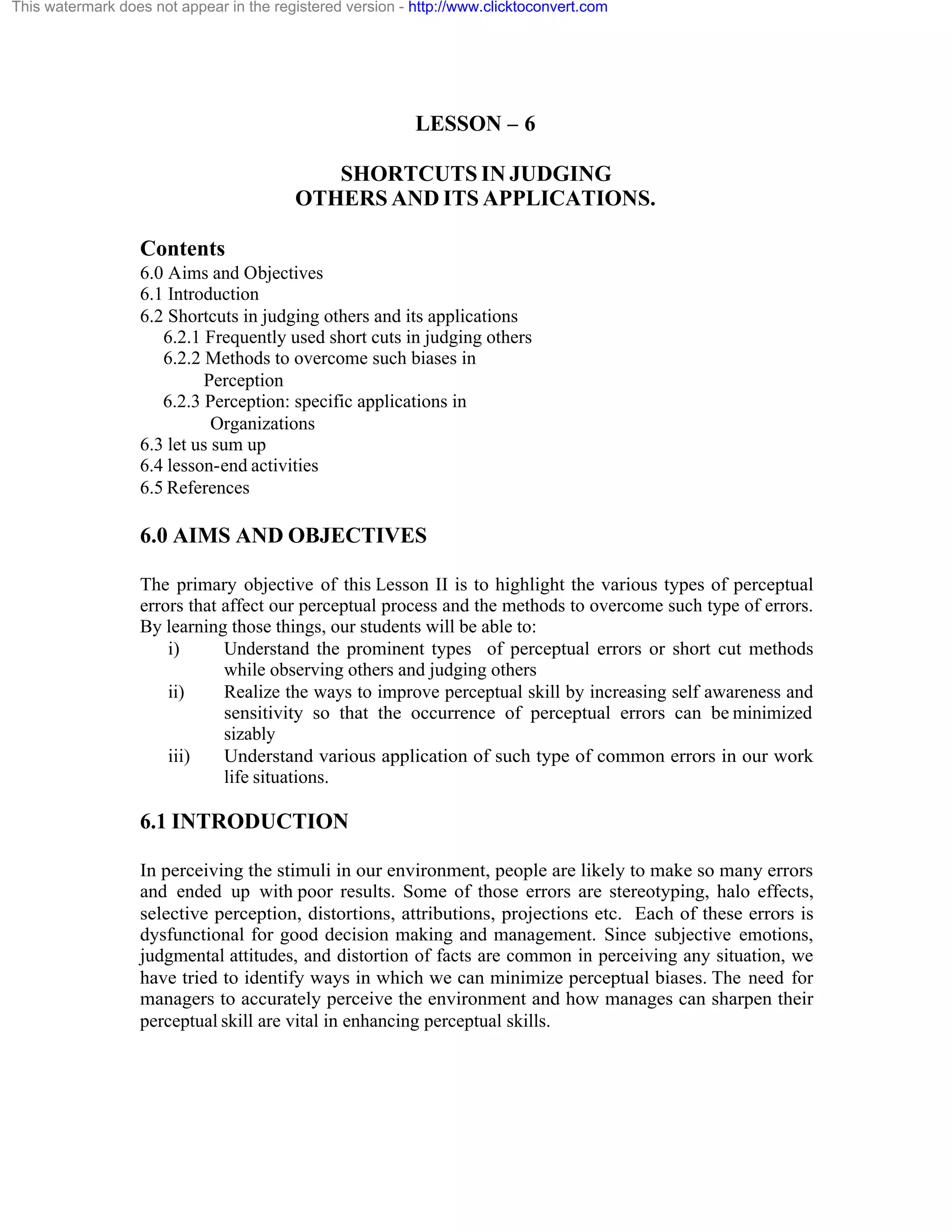 This watermark does not appear in the registered version - http://www.clicktoconvert.com

LESSON – 6
SHORTCUTS IN JUDGING
OTHERS AND ITS APPLICATIONS.
Contents
6.0 Aims and Objectives
6.1 Introduction
6.2 Shortcuts in judging others and its applications
6.2.1 Frequently used short cuts in judging others
6.2.2 Methods to overcome such biases in
Perception
6.2.3 Perception: specific applications in
Organizations
6.3 let us sum up
6.4 lesson-end activities
6.5 References

6.0 AIMS AND OBJECTIVES
The primary objective of this Lesson II is to highlight the various types of perceptual
errors that affect our perceptual process and the methods to overcome such type of errors.
By learning those things, our students will be able to:
i)
Understand the prominent types of perceptual errors or short cut methods
while observing others and judging others
ii)
Realize the ways to improve perceptual skill by increasing self awareness and
sensitivity so that the occurrence of perceptual errors can be minimized
sizably
iii)
Understand various application of such type of common errors in our work
life situations.

6.1 INTRODUCTION
In perceiving the stimuli in our environment, people are likely to make so many errors
and ended up with poor results. Some of those errors are stereotyping, halo effects,
selective perception, distortions, attributions, projections etc. Each of these errors is
dysfunctional for good decision making and management. Since subjective emotions,
judgmental attitudes, and distortion of facts are common in perceiving any situation, we
have tried to identify ways in which we can minimize perceptual biases. The need for
managers to accurately perceive the environment and how manages can sharpen their
perceptual skill are vital in enhancing perceptual skills.

 