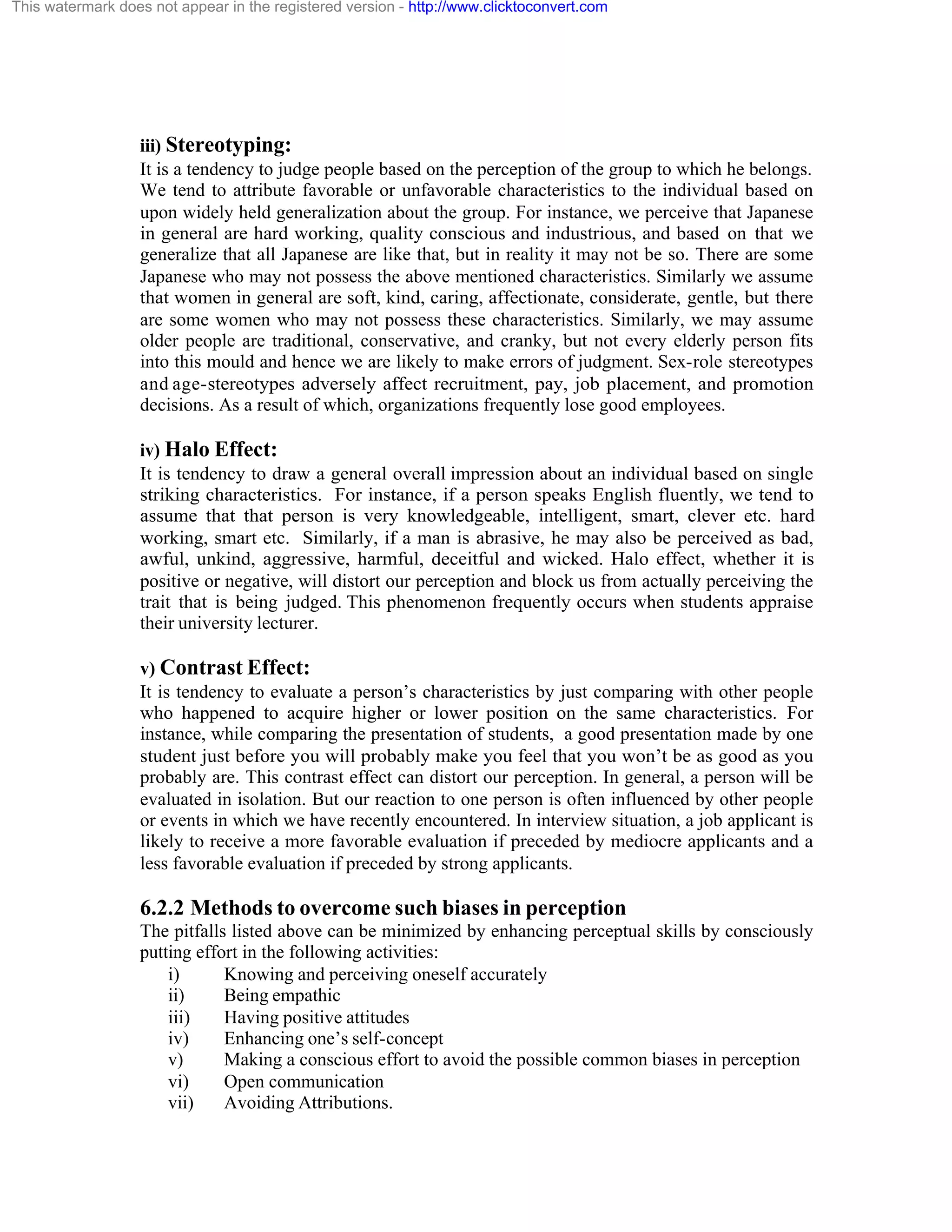 This watermark does not appear in the registered version - http://www.clicktoconvert.com

iii) Stereotyping:
It is a tendency to judge people based on the perception of the group to which he belongs.
We tend to attribute favorable or unfavorable characteristics to the individual based on
upon widely held generalization about the group. For instance, we perceive that Japanese
in general are hard working, quality conscious and industrious, and based on that we
generalize that all Japanese are like that, but in reality it may not be so. There are some
Japanese who may not possess the above mentioned characteristics. Similarly we assume
that women in general are soft, kind, caring, affectionate, considerate, gentle, but there
are some women who may not possess these characteristics. Similarly, we may assume
older people are traditional, conservative, and cranky, but not every elderly person fits
into this mould and hence we are likely to make errors of judgment. Sex-role stereotypes
and age-stereotypes adversely affect recruitment, pay, job placement, and promotion
decisions. As a result of which, organizations frequently lose good employees.
iv) Halo Effect:
It is tendency to draw a general overall impression about an individual based on single
striking characteristics. For instance, if a person speaks English fluently, we tend to
assume that that person is very knowledgeable, intelligent, smart, clever etc. hard
working, smart etc. Similarly, if a man is abrasive, he may also be perceived as bad,
awful, unkind, aggressive, harmful, deceitful and wicked. Halo effect, whether it is
positive or negative, will distort our perception and block us from actually perceiving the
trait that is being judged. This phenomenon frequently occurs when students appraise
their university lecturer.
v) Contrast Effect:
It is tendency to evaluate a person’s characteristics by just comparing with other people
who happened to acquire higher or lower position on the same characteristics. For
instance, while comparing the presentation of students, a good presentation made by one
student just before you will probably make you feel that you won’t be as good as you
probably are. This contrast effect can distort our perception. In general, a person will be
evaluated in isolation. But our reaction to one person is often influenced by other people
or events in which we have recently encountered. In interview situation, a job applicant is
likely to receive a more favorable evaluation if preceded by mediocre applicants and a
less favorable evaluation if preceded by strong applicants.

6.2.2 Methods to overcome such biases in perception
The pitfalls listed above can be minimized by enhancing perceptual skills by consciously
putting effort in the following activities:
i)
Knowing and perceiving oneself accurately
ii)
Being empathic
iii)
Having positive attitudes
iv)
Enhancing one’s self-concept
v)
Making a conscious effort to avoid the possible common biases in perception
vi)
Open communication
vii)
Avoiding Attributions.

 