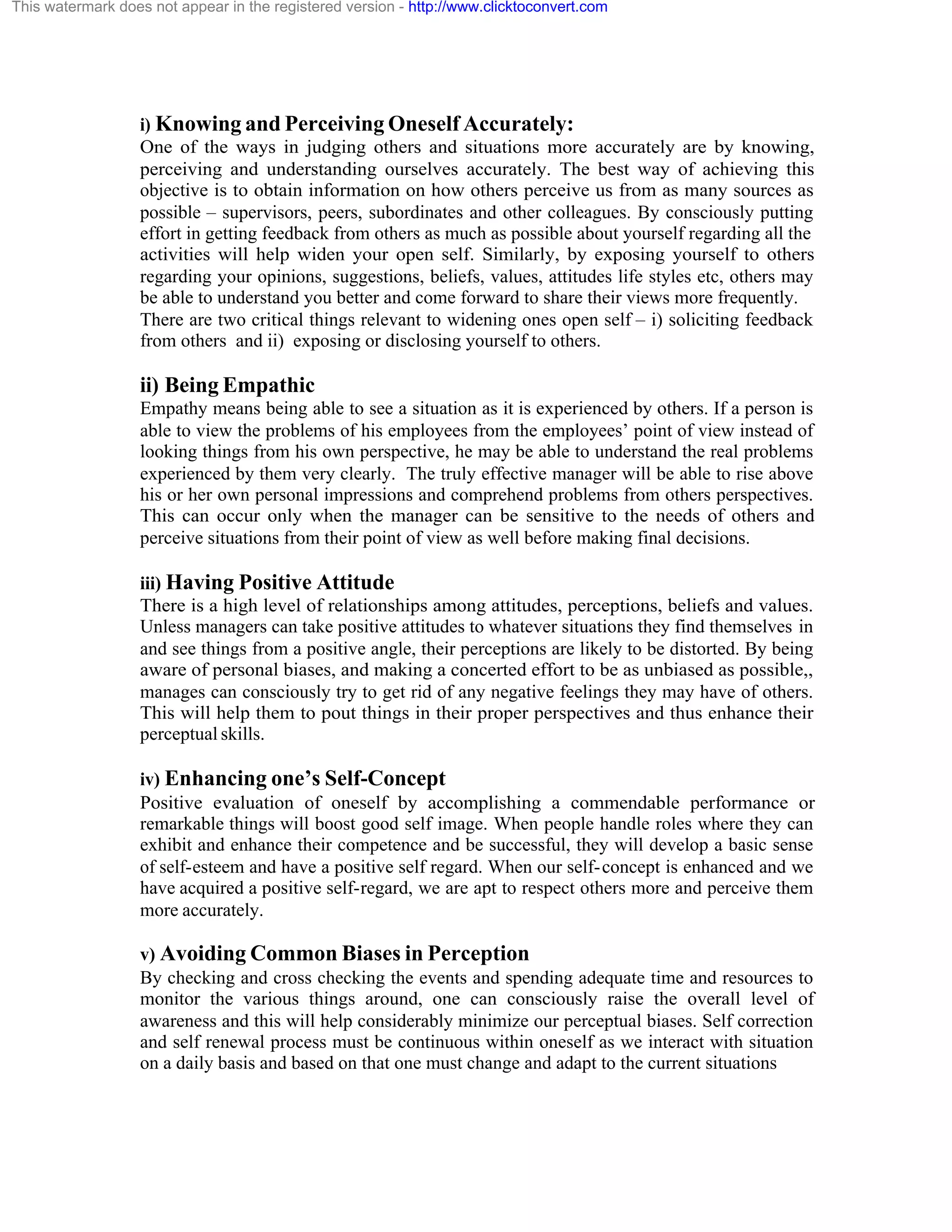 This watermark does not appear in the registered version - http://www.clicktoconvert.com

i) Knowing and Perceiving Oneself Accurately:
One of the ways in judging others and situations more accurately are by knowing,
perceiving and understanding ourselves accurately. The best way of achieving this
objective is to obtain information on how others perceive us from as many sources as
possible – supervisors, peers, subordinates and other colleagues. By consciously putting
effort in getting feedback from others as much as possible about yourself regarding all the
activities will help widen your open self. Similarly, by exposing yourself to others
regarding your opinions, suggestions, beliefs, values, attitudes life styles etc, others may
be able to understand you better and come forward to share their views more frequently.
There are two critical things relevant to widening ones open self – i) soliciting feedback
from others and ii) exposing or disclosing yourself to others.

ii) Being Empathic
Empathy means being able to see a situation as it is experienced by others. If a person is
able to view the problems of his employees from the employees’ point of view instead of
looking things from his own perspective, he may be able to understand the real problems
experienced by them very clearly. The truly effective manager will be able to rise above
his or her own personal impressions and comprehend problems from others perspectives.
This can occur only when the manager can be sensitive to the needs of others and
perceive situations from their point of view as well before making final decisions.
iii) Having Positive Attitude
There is a high level of relationships among attitudes, perceptions, beliefs and values.
Unless managers can take positive attitudes to whatever situations they find themselves in
and see things from a positive angle, their perceptions are likely to be distorted. By being
aware of personal biases, and making a concerted effort to be as unbiased as possible,,
manages can consciously try to get rid of any negative feelings they may have of others.
This will help them to pout things in their proper perspectives and thus enhance their
perceptual skills.
iv) Enhancing one’s Self-Concept
Positive evaluation of oneself by accomplishing a commendable performance or
remarkable things will boost good self image. When people handle roles where they can
exhibit and enhance their competence and be successful, they will develop a basic sense
of self-esteem and have a positive self regard. When our self- concept is enhanced and we
have acquired a positive self-regard, we are apt to respect others more and perceive them
more accurately.
v) Avoiding Common Biases in Perception
By checking and cross checking the events and spending adequate time and resources to
monitor the various things around, one can consciously raise the overall level of
awareness and this will help considerably minimize our perceptual biases. Self correction
and self renewal process must be continuous within oneself as we interact with situation
on a daily basis and based on that one must change and adapt to the current situations

 