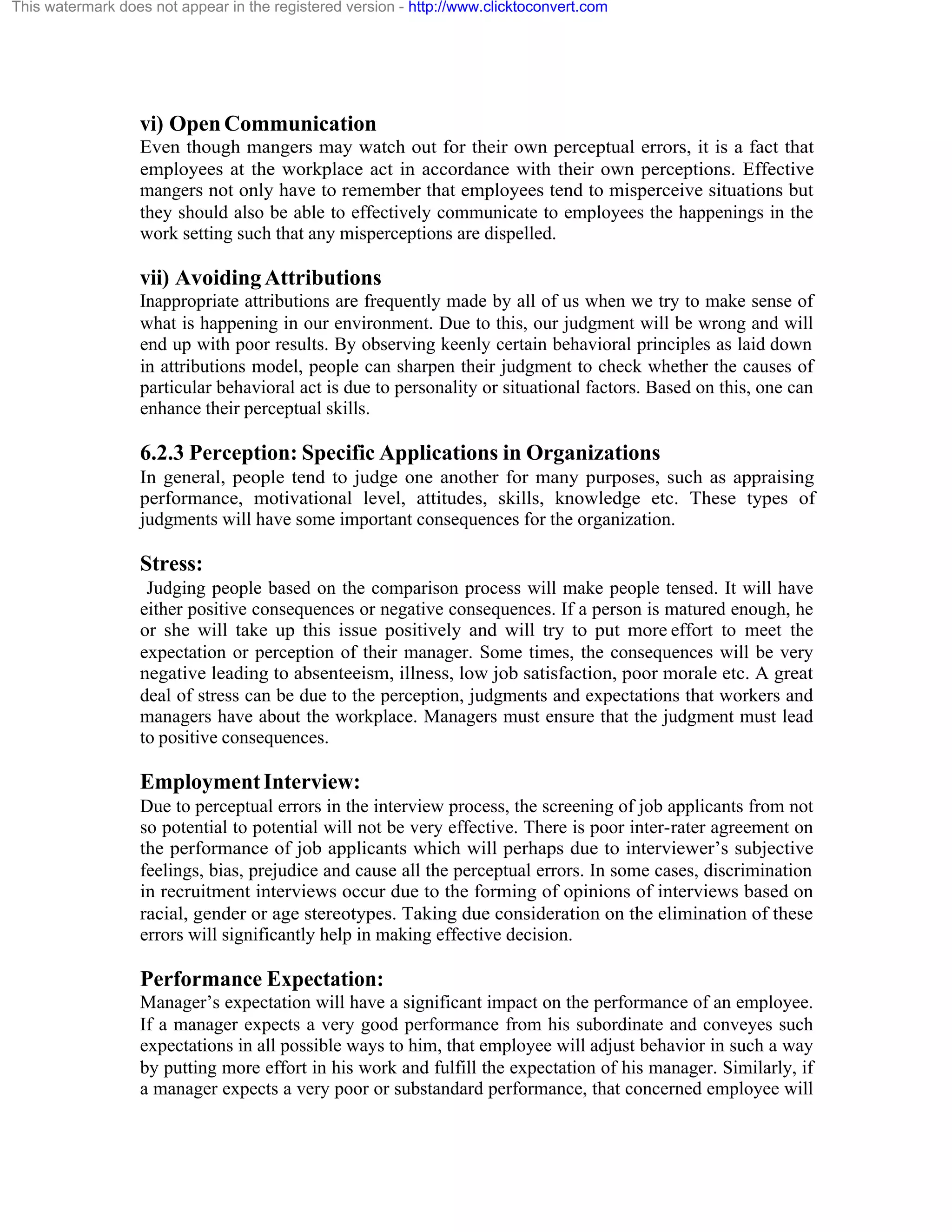 This watermark does not appear in the registered version - http://www.clicktoconvert.com

vi) Open Communication
Even though mangers may watch out for their own perceptual errors, it is a fact that
employees at the workplace act in accordance with their own perceptions. Effective
mangers not only have to remember that employees tend to misperceive situations but
they should also be able to effectively communicate to employees the happenings in the
work setting such that any misperceptions are dispelled.

vii) Avoiding Attributions
Inappropriate attributions are frequently made by all of us when we try to make sense of
what is happening in our environment. Due to this, our judgment will be wrong and will
end up with poor results. By observing keenly certain behavioral principles as laid down
in attributions model, people can sharpen their judgment to check whether the causes of
particular behavioral act is due to personality or situational factors. Based on this, one can
enhance their perceptual skills.

6.2.3 Perception: Specific Applications in Organizations
In general, people tend to judge one another for many purposes, such as appraising
performance, motivational level, attitudes, skills, knowledge etc. These types of
judgments will have some important consequences for the organization.

Stress:
Judging people based on the comparison process will make people tensed. It will have
either positive consequences or negative consequences. If a person is matured enough, he
or she will take up this issue positively and will try to put more effort to meet the
expectation or perception of their manager. Some times, the consequences will be very
negative leading to absenteeism, illness, low job satisfaction, poor morale etc. A great
deal of stress can be due to the perception, judgments and expectations that workers and
managers have about the workplace. Managers must ensure that the judgment must lead
to positive consequences.

Employment Interview:
Due to perceptual errors in the interview process, the screening of job applicants from not
so potential to potential will not be very effective. There is poor inter-rater agreement on
the performance of job applicants which will perhaps due to interviewer’s subjective
feelings, bias, prejudice and cause all the perceptual errors. In some cases, discrimination
in recruitment interviews occur due to the forming of opinions of interviews based on
racial, gender or age stereotypes. Taking due consideration on the elimination of these
errors will significantly help in making effective decision.

Performance Expectation:
Manager’s expectation will have a significant impact on the performance of an employee.
If a manager expects a very good performance from his subordinate and conveyes such
expectations in all possible ways to him, that employee will adjust behavior in such a way
by putting more effort in his work and fulfill the expectation of his manager. Similarly, if
a manager expects a very poor or substandard performance, that concerned employee will

 