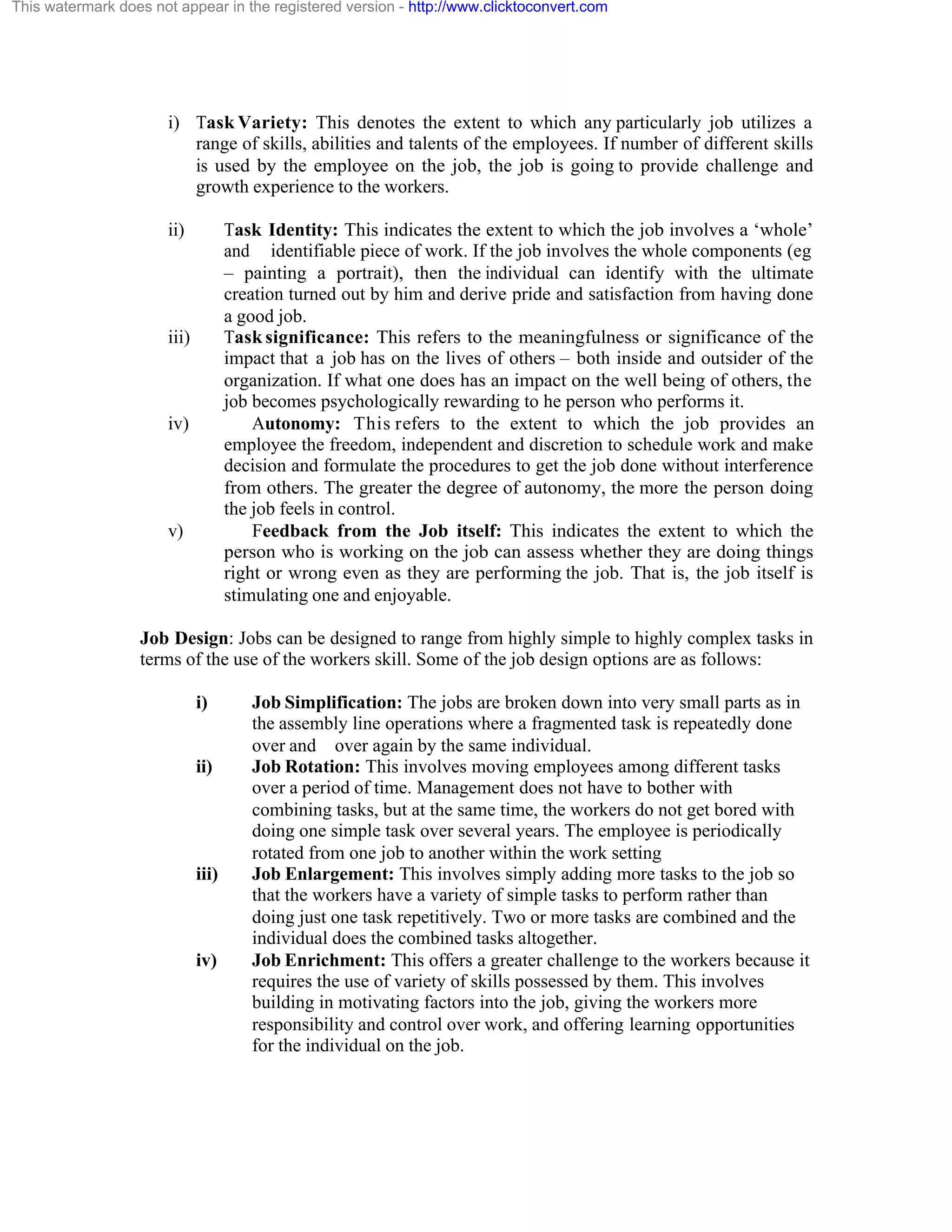 This watermark does not appear in the registered version - http://www.clicktoconvert.com

i) Task Variety: This denotes the extent to which any particularly job utilizes a
range of skills, abilities and talents of the employees. If number of different skills
is used by the employee on the job, the job is going to provide challenge and
growth experience to the workers.
ii)

Task Identity: This indicates the extent to which the job involves a ‘whole’
and identifiable piece of work. If the job involves the whole components (eg
– painting a portrait), then the individual can identify with the ultimate
creation turned out by him and derive pride and satisfaction from having done
a good job.
Task significance: This refers to the meaningfulness or significance of the
impact that a job has on the lives of others – both inside and outsider of the
organization. If what one does has an impact on the well being of others, the
job becomes psychologically rewarding to he person who performs it.
Autonomy: This refers to the extent to which the job provides an
employee the freedom, independent and discretion to schedule work and make
decision and formulate the procedures to get the job done without interference
from others. The greater the degree of autonomy, the more the person doing
the job feels in control.
Feedback from the Job itself: This indicates the extent to which the
person who is working on the job can assess whether they are doing things
right or wrong even as they are performing the job. That is, the job itself is
stimulating one and enjoyable.

iii)

iv)

v)

Job Design: Jobs can be designed to range from highly simple to highly complex tasks in
terms of the use of the workers skill. Some of the job design options are as follows:
i)

ii)

iii)

iv)

Job Simplification: The jobs are broken down into very small parts as in
the assembly line operations where a fragmented task is repeatedly done
over and over again by the same individual.
Job Rotation: This involves moving employees among different tasks
over a period of time. Management does not have to bother with
combining tasks, but at the same time, the workers do not get bored with
doing one simple task over several years. The employee is periodically
rotated from one job to another within the work setting
Job Enlargement: This involves simply adding more tasks to the job so
that the workers have a variety of simple tasks to perform rather than
doing just one task repetitively. Two or more tasks are combined and the
individual does the combined tasks altogether.
Job Enrichment: This offers a greater challenge to the workers because it
requires the use of variety of skills possessed by them. This involves
building in motivating factors into the job, giving the workers more
responsibility and control over work, and offering learning opportunities
for the individual on the job.

 